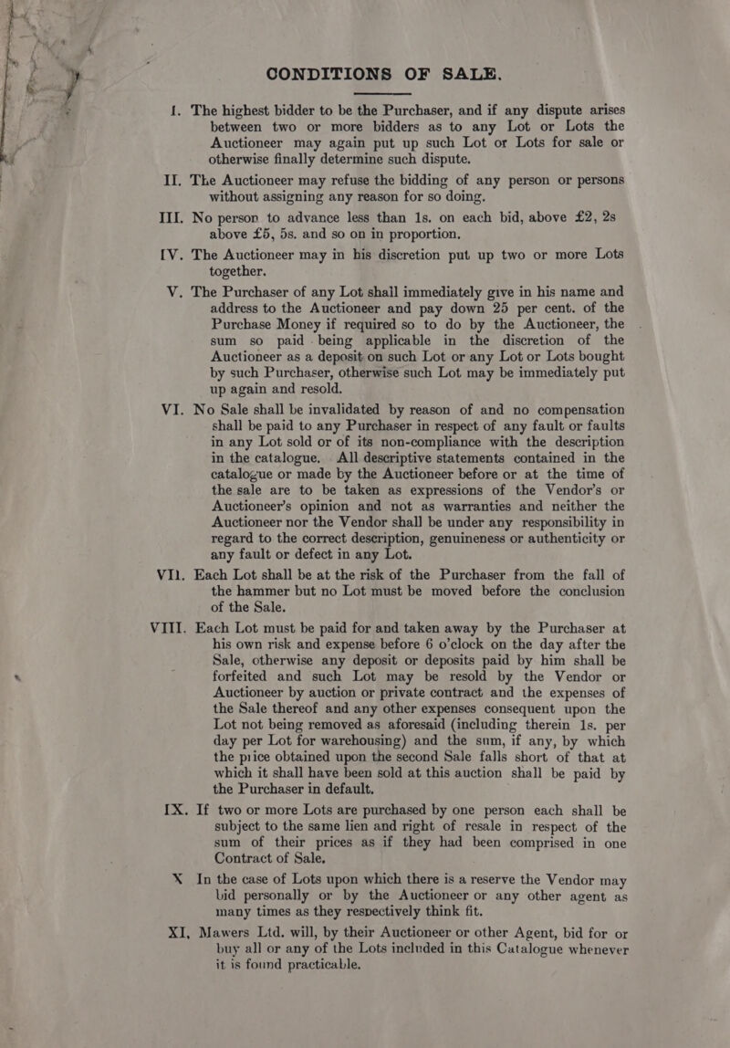 CONDITIONS OF SALE. 1, The highest bidder to be the Purchaser, and if any dispute arises between two or more bidders as to any Lot or Lots the Auctioneer may again put up such Lot or Lots for sale or otherwise finally determine such dispute. II. The Auctioneer may refuse the bidding of any person or persons without assigning any reason for so doing. III. No person to advance less than 1s. on each bid, above £2, 2s above £5, 5s. and so on in proportion, IV. The Auctioneer may in his discretion put up two or more Lots together. V. The Purchaser of any Lot shail immediately give in his name and address to the Auctioneer and pay down 25 per cent. of the Purchase Money if required so to do by the Auctioneer, the sum so paid being applicable in the discretion of the Auctioneer as a deposit on such Lot or any Lot or Lots bought by such Purchaser, otherwise such Lot may be immediately put up again and resold. VI. No Sale shall be invalidated by reason of and no compensation shall be paid to any Purchaser in respect of any fault or faults in any Lot sold or of its non-compliance with the description in the catalogue. All descriptive statements contained in the catalogue or made by the Auctioneer before or at the time of the sale are to be taken as expressions of the Vendor’s or Auctioneer’s opinion and not as warranties and neither the Auctioneer nor the Vendor shall be under any responsibility in regard to the correct description, genuineness or authenticity or any fault or defect in any Lot. V1.1. Each Lot shall be at the risk of the Purchaser from the fall of the hammer but no Lot must be moved before the conclusion of the Sale. VIII. Each Lot must be paid for and taken away by the Purchaser at his own risk and expense before 6 o’clock on the day after the Sale, otherwise any deposit or deposits paid by him shall be . forfeited and such Lot may be resold by the Vendor or Auctioneer by auction or private contract and the expenses of the Sale thereof and any other expenses consequent upon the Lot not being removed as aforesaid (including therein 1s. per day per Lot for warehousing) and the sum, if any, by which the price obtained upon the second Sale falls short of that at which it shall have been sold at this auction shall be paid by the Purchaser in default. IX. If two or more Lots are purchased by one person each shall be subject to the same lien and right of resale in respect of the sum of their prices as if they had been comprised in one Contract of Sale. X In the case of Lots upon which there is a reserve the Vendor may bid personally or by the Auctioneer or any other agent as many times as they respectively think fit. XI, Mawers Ltd. will, by their Auctioneer or other Agent, bid for or buy all or any of the Lots included in this Catalogue whenever it is found practicable.