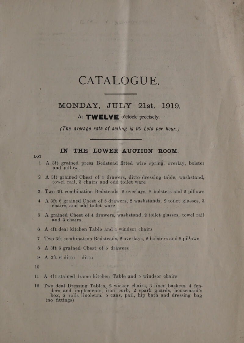 LoT 11 12 CAFAE GGUE, MONDAY, JULY 2ist, 1919, At TWELVE o'clock precisely. (The average rate of selling is 90 Lots per hour, ) IN THE LOWER AUCTION ROOM. A 3ft grained press Bedstead fitted wire spring, overlay, bolster and pillow A 3ft grained Chest of 4 drawers, ditto dressing table, washstand, towel rail, 3 chairs and odd toilet ware Two 3ft combination Bedsteads, 2 overlays, 2 bolsters and 2 pillows A 3ft 6 grained Chest of 5 drawers, 2 wasnstands, 2 toilet voles ses, 3 chairs, and odd toilet ware A grained Chest of 4 drawers, washstand, 2 toilet glasses, towel rail and 3 chairs A 4ft deal kitchen Table and 4 windsor chairs Two 3f{t combination Bedsteads, 2 overlays, 2 bolsters and 2 pillows A 3ft 6 grained Chest of 5 drawers A 3ft 6 ditto ditto A 4ft stained frame kitchen Table and 5 windsor chairs Two deal Dressing Tables, 2 wicker chairs, 3 linen baskets, 4 fen- ders and implements, iron curb, 2 spark guards, housemaid’s box, 2 rolls linoleum, 5 cans, pail, hip bath and dressing bag (no fittings)