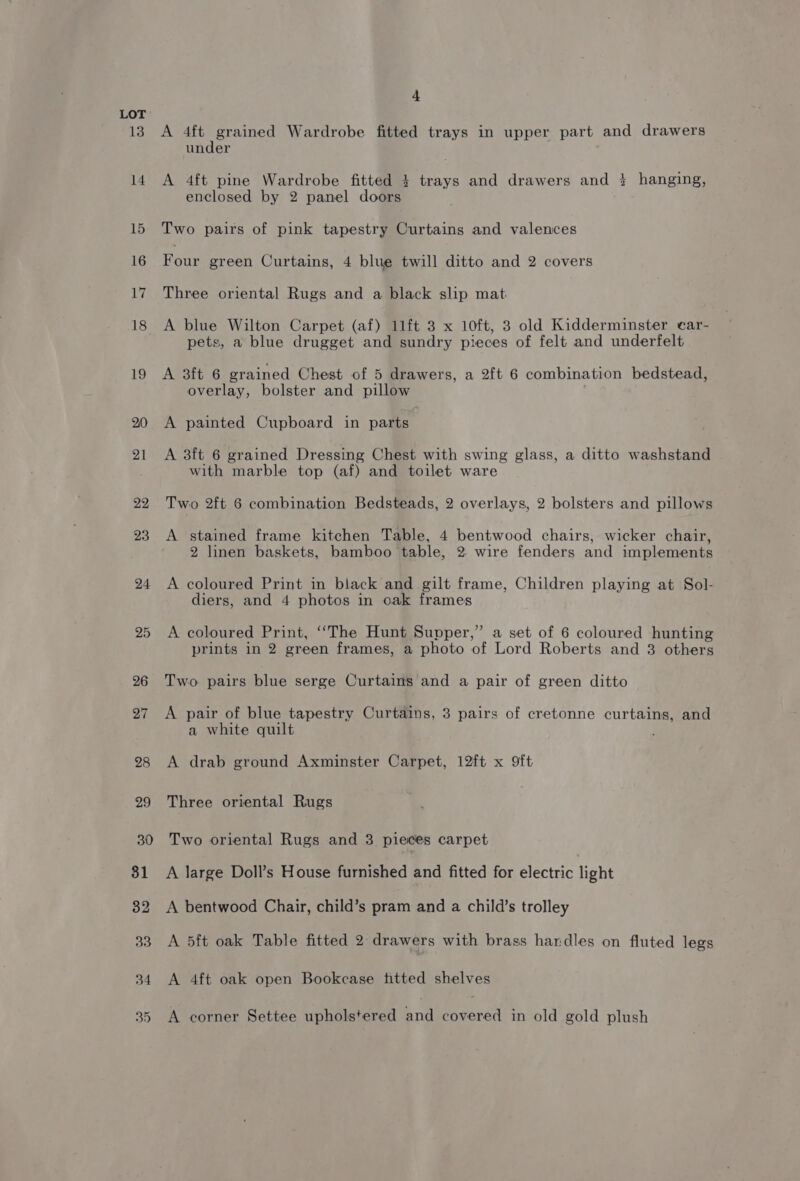 13 4 A 4ft grained Wardrobe fitted trays in upper part and drawers under A 4ft pine Wardrobe fitted 3+ trays and drawers and 2 hanging, enclosed by 2 panel doors Two pairs of pink tapestry Curtains and valences Four green Curtains, 4 blue twill ditto and 2 covers Three oriental Rugs and a black slip mat A blue Wilton Carpet (af) 11ft 3 x 10ft, 3 old Kidderminster ear- pets, a blue drugget and sundry pieces of felt and underfelt A sit 6 grained Chest of 5 drawers, a 2ft 6 combination bedstead, overlay, bolster and pillow A painted Cupboard in parts A 3ft 6 grained Dressing Chest with swing glass, a ditto washstand with marble top (af) and toilet ware Two 2ft 6 combination Bedsteads, 2 overlays, 2 bolsters and pillows A stained frame kitchen Table, 4 bentwood chairs, wicker chair, 2 linen baskets, bamboo table, 2. wire fenders and implements A coloured Print in black and gilt frame, Children playing at Sol- diers, and 4 photos in oak frames A coloured Print, ‘““The Hunt Supper,” a set of 6 coloured hunting prints in 2 green frames, a photo of Lord Roberts and 3 others Two pairs blue serge Curtains and a pair of green ditto A pair of blue tapestry Curtains, 3 pairs of cretonne curtains, and a white quilt A drab ground Axminster Carpet, 12ft x 9ft Three oriental Rugs Two oriental Rugs and 3 pieces carpet A large Doll’s House furnished and fitted for electric light A bentwood Chair, child’s pram and a child’s trolley A 5ft oak Table fitted 2 drawers with brass handles on fluted legs A 4ft oak open Bookcase titted shelves A corner Settee upholstered and covered in old gold plush