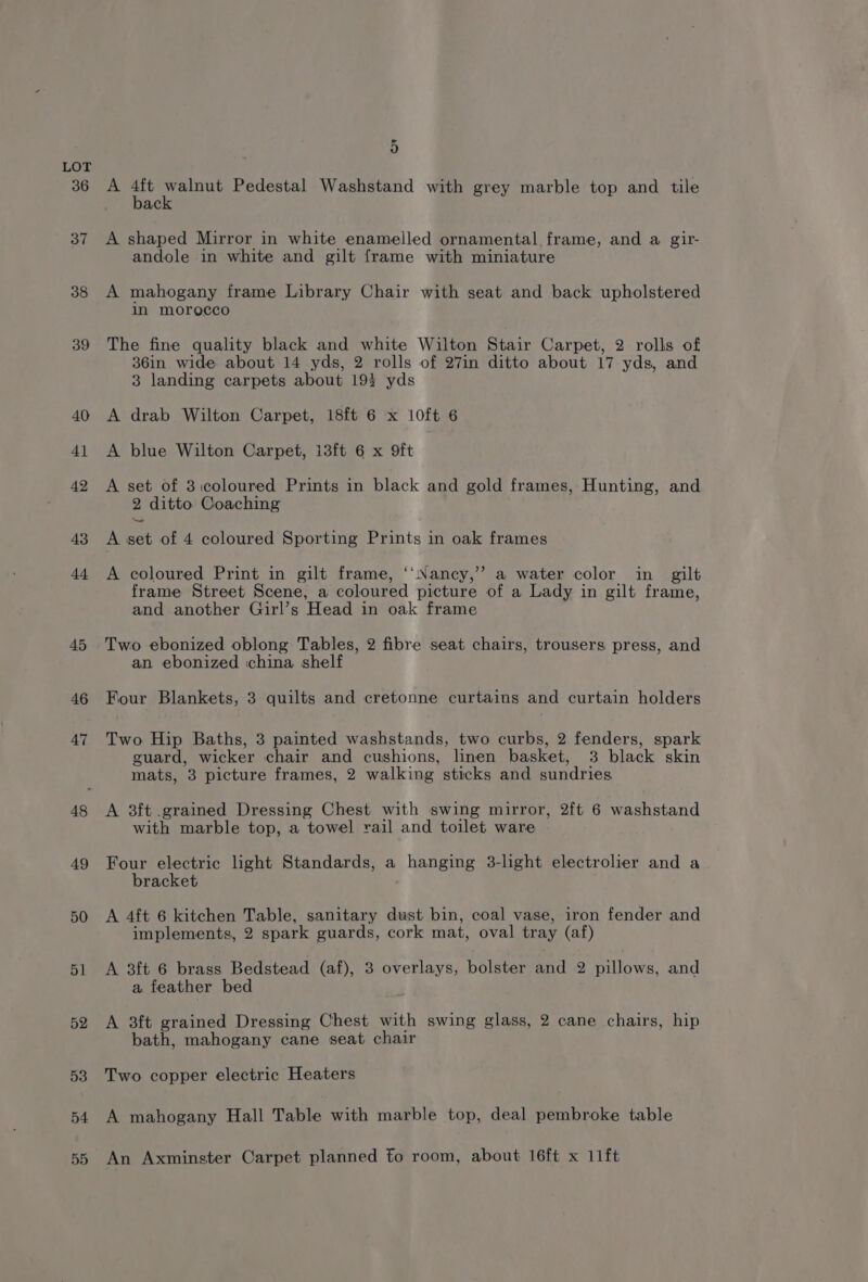 36 37 38 39 40 Al 42 43 di 45 46 47 48 49 50 51 52 53 54 55 5 A om ene Pedestal Washstand with grey marble top and tile ac A shaped Mirror in white enamelled ornamental frame, and a gir- andole in white and gilt frame with miniature A mahogany frame Library Chair with seat and back upholstered in morocco The fine quality black and white Wilton Stair Carpet, 2 rolls of 36in wide about 14 yds, 2 rolls of 27in ditto about 17 yds, and 3 landing carpets about 193 yds A drab Wilton Carpet, 18ft 6 x 10ft 6 A blue Wilton Carpet, i3ft 6 x 9ft A set of 3icoloured Prints in black and gold frames, Hunting, and 2 ditto Coaching A set of 4 coloured Sporting Prints in oak frames A coloured Print in gilt frame, ‘‘Nancy,” a water color in gilt frame Street Scene, a coloured picture of a Lady in gilt frame, and another Girl’s Head in oak frame Two ebonized oblong Tables, 2 fibre seat chairs, trousers press, and an ebonized china shelf Four Blankets, 3 quilts and cretonne curtains and curtain holders Two Hip Baths, 3 painted washstands, two curbs, 2 fenders, spark guard, wicker chair and cushions, linen basket, 3 black skin mats, 3 picture frames, 2 walking sticks and sundries A 3ft .grained Dressing Chest with swing mirror, 2ft 6 washstand with marble top, a towel rail and toilet ware Four electric light Standards, a hanging 3-light electrolier and a bracket A 4ft 6 kitchen Table, sanitary dust bin, coal vase, iron fender and implements, 2 spark guards, cork mat, oval tray (af) A 3ft 6 brass Bedstead (af), 3 overlays, bolster and 2 pillows, and a feather bed A 3ft grained Dressing Chest with swing glass, 2 cane chairs, hip bath, mahogany cane seat chair Two copper electric Heaters A mahogany Hall Table with marble top, deal pembroke table An Axminster Carpet planned fo room, about 16ft x 11ft