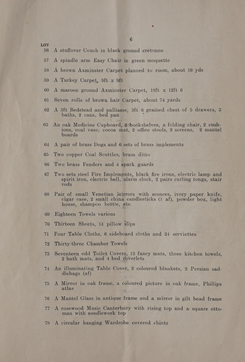 56 57 58 59 60 61 62 63 64 65 66 67 68 69 70 71 72 73 74 - 75 76 77 78 6 A stuffover Couch in black ground cretonne A spindle arm Easy Chair in green moquette A brown Axminster Carpet planned to room, about 16 yds A Turkey Carpet, 9ft x 9ft A maroon ground Axminster Carpet, 18ft x 12ft 6 Seven rolls of brown hair Carpet, about 74 yards A 3ft Bedstead and palliasse, 3ft 6 grained chest of 5 drawers, 3 baths, 2 cans, bed pan 1 An oak Medicine Cupboard, 2*bookshelves, a folding chair, 2 cush- ions, coal vase, cocoa mat, 2 office stools, 2 screens, 2 mantel boards A pair of brass Dogs and 6 sets of brass implements Two copper Coal Scuttles, brass ditto Two brass Fenders and 4 spark guards Two sets steel Fire Implements, black fire irons, electric lamp and spirit iron, electric bell, alarm clock, 2 pairs curling tongs, stair rods Pair of small Venetian Mirrors with sconces, ivory paper knife, cigar case, 2 small china candlesticks (1 af), powder box, light house, shampoo bottle, etc. Eighteen Towels various Thirteen Sheets, 14 pillow slips Four Table Cloths, 6 sideboard cloths and 24 serviettes Thirty-three Chamber Towels Seventeen odd Toilet Covers, 13 fancy mats, three kitchen towels, 2 bath mats, and 4 bed ¢overlets An illuminating Table Cover, 2 coloured blankets, 2 Persian sad- dlebags (af) A Mirror in oak frame, a coloured picture in oak frame, Phillips atlas A Mantel Glass in antique frame and a mirror in gilt bead frame A rosewood Music Canterbury with rising top and a square otto- man with needlework top A circular hanging Wardrobe covered chintz