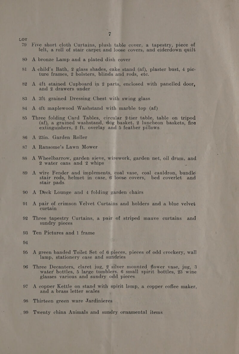 Five short cloth Curtains, plush table cover, a tapestry, piece of felt, a roll of stair carpet and loose covers, and eiderdown quilt A bronze Lamp and a plated dish cover A child’s Bath, 2 glass shades, cake stand (af), plaster bust, 4 pic- ture frames, 2 bolsters, blinds and rods, ete. A 4ft stained Cupboard in 2 parts, enclosed with panelled door, and 2 drawers under A 3ft grained Dressing Chest with swing glass A 4ft maplewood Washstand with marble top (af) Three folding Card Tables, circular 2-tier table, table on tripod (af), a grained washstand, dog basket, 2 luncheon baskets, fire extinguishers, 2 ft. overlay and 5 feather pillows A 23in. Garden Roller A Ransome’s Lawn Mower A Wheelbarrow, garden sieve, wirework, garden net, oil drum, and 2 water cans and 2 whips A wire Fender and implements, coal vase, coal cauldron, bundle stair rods, helmet in case, 6 loose covers, bed coverlet and stair pads A Deck Lounge and 4 folding garden chairs A pair of crimson Velvet Curtains and holders and a blue velvet curtain Three tapestry Curtains, a pair of striped mauve curtains and sundry pieces Ten Pictures and 1 frame A green banded Toilet Set of 6 pieces, pieces of odd crockery, wall lamp, stationery case and sundries Three Decanters, claret jug, 2 silver mounted flower vase, jug, 3 water bottles, 5 large tumblers. 6 small spirit bottles, 23 wine glasses various and sundry odd pieces A copper Kettle on stand with spirit lamp, a copper coffee maker, and a brass letter scales Thirteen green ware Jardinieres Twenty china Animals and sundry ornamental items