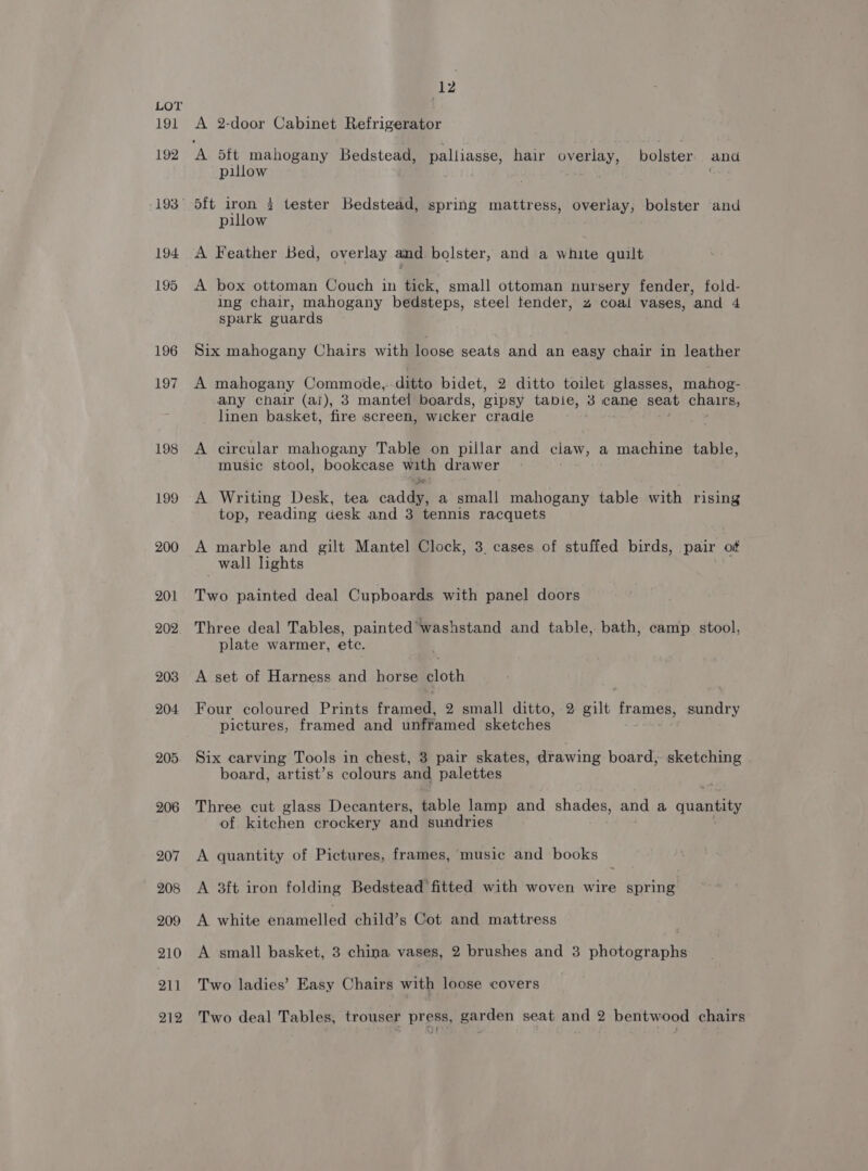 191 192 194 195 196 197 198 199 200 207 208 209 210 21 1 12 A 2-door Cabinet Refrigerator A ea mahogany Bedstead, palliasse, hair overlay, bolster and pillow 5{t iron 2 tester Bedstead, spring mattress, overlay, bolster and pillow A Feather Bed, overlay and bolster, and a white quilt A box ottoman Couch in tick, small ottoman nursery fender, fold- ing chair, mahogany bedsteps, steel tender, z coal vases, ‘and 4 spark guards Six mahogany Chairs with loose seats and an easy chair in leather A mahogany Commode, ditto bidet, 2 ditto toilet glasses, mahog- any chair (ai), 3 mantel boards, gipsy tabie, 3 cane seat chairs, linen basket, fire screen, wicker cradle A circular mahogany Table on pillar and ciaw, a machine table, music stool, bookcase en drawer ‘ A Writing Desk, tea cada a small mahogany table with rising top, reading desk and 3 tennis racquets A marble and gilt Mantel Clock, 3 cases of stuffed birds, pair of wall lights Two painted deal Cupboards with panel doors Three deal Tables, painted’ washstand and table, bath, camp stool, plate warmer, etc. A set of Harness and horse cloth Four coloured Prints framed, 2 small ditto, 2 gilt frames, sundry pictures, framed and unframed sketches Six carving Tools in chest, 3 pair skates, drawing board, sketching board, artist’s colours and palettes Three cut glass Decanters, table lamp and shades, and a quantity of kitchen crockery and sundries A quantity of Pictures, frames, music and books A 3ft iron folding Bedstead fitted with woven wire spring A white enamelled child’s Cot and mattress A small basket, 3 china vases, 2 brushes and 3 photographs Two ladies’ Easy Chairs with loose covers