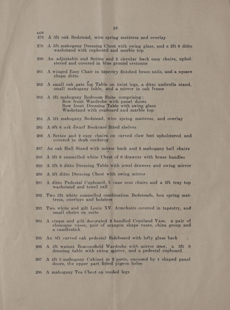 278 279 280 281 282 283 293 294 295 296 297 16 A 3ft oak Bedstead, wire spring mattress and: overlay A 3ft mahogany Dressing Chest with swing glass, and a 2ft 6 ditto washstand with cupboard and marble top An adjustable end Settee and 2 circular back easy chairs, uphol- stered and covered in blue ground cretonne A winged Easy Chair in tapestry finished brass nails, and a square shape ditto A small oak gate Teg Table on twist legs, a ditto umbrella stand, small mahogany table, and a mirror in oak frame A 3ft mahogany Bedroom Suite comprising : Bow front Wardrobe with panel doors Bow front Dressing Table with swing glass Washstand with cupboard and marble top A 3ft mahogany Bedstead, wire spring mattress, and overlay A 9ft 6 oak Gwarf Bookcase fitted shelves A Settee and 2 easy chairs on carved claw feet upholstered and covered in drab corduroy An oak Hall Stand with mirror back and 2 mahogany hall chairs A 3ft 6 enamelled white Chest of 6 drawers with brass handles A 3ft 6 ditto Dressing Table with jewel drawers and swing mirror A 3ft ditto Dressing Chest with swing mirror A ditto Pedestal Cupboard, 5 cane seat chairs and a 2ft tray top washstand and towel rail Two 3ft white enamelled combination Bedsteads, box spring mat- tress, overlays and bolsters Two white and gilt Louis XV. Armchairs covered in tapestry, and small chairs en suite A cream and gilt decorated 2 handled Copeland Vase, a pair of cloisonne vases, pair of sexagon shape vases, china group and a candlestick An 8ft carved oak pedestal Sideboard with lofty glass back A 4ft walnut Beaconsfield Wardrobe with mirror dour, a 3ft 9 dressing table with swing mirror, and a pedestal cupboard A 4ft 3 mahogany Cabinet in 2 parts, enciosed by 4 shaped panel doors, the upper part fitted pigeon holes A mahogany Tea Chest on reeded legs