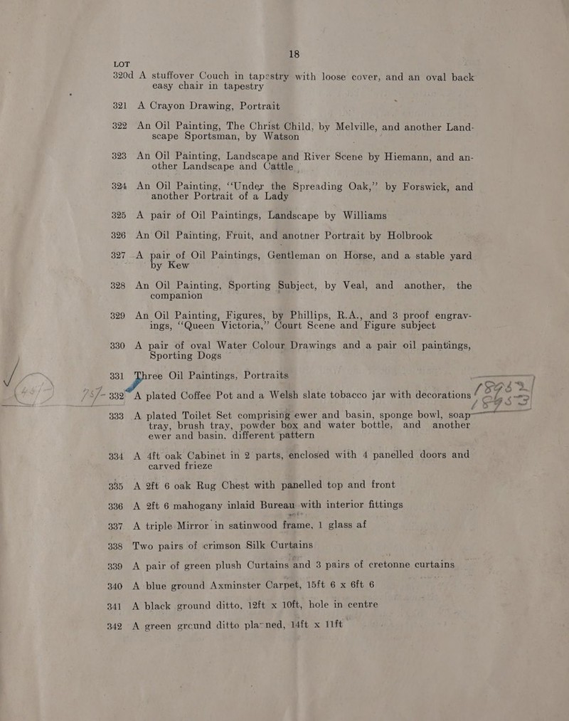 LOT 320d A stuffover Couch in tapestry with loose cover, and an oval back easy chair in tapestry 321 A Crayon Drawing, Portrait 322 An Oil Painting, The Christ Child, by Melville, and another Land- scape Sportsman, by Watson 323 An Oil Painting, Landscape and River Scene by Hiemann, and an- other Landscape and Cattle ~ 324 An Oil Painting, ‘‘Under the Spreading Oak,” by Forswick, and another Portrait of a Lady 325 A pair of Oil Paintings, Landscape by Williams 326 An Oil Painting, Fruit, and anotner Portrait by Holbrook 327 -A pair of Oil Paintings, Gentleman on Horse, and a stable yard by Kew 328 An Oil Painting, Sporting Subject, by Veal, and another, the companion 329 An Oil Painting, Figures, by Phillips, R.A., and 3 proof engravy- ings, “Queen Victoria,’ Court Scene and Figure subject 330 A pair of oval Water Colour Drawings and a pair oil paintings, Sporting Dogs 331 ree Oil Paintings, Portraits — 15938 2.j 332 A plated Coffee Pot and a Welsh slate tobacco jar with decorations § = /. . > V4 +o te 43 ~ mee 333 A plated Toilet Set comprising ewer and basin, sponge bowl, soap tray, brush tray, powder box and water bottle, and another ewer and basin. different pattern 334 A 4ft oak Cabinet in 2 parts, enclosed with 4 panelled doors and carved frieze 335 A 2ft 6 oak Rug Chest with panelled top and front 336 A 2ft 6 mahogany inlaid Bureau with interior fittings 337 A triple Mirror in satinwood Pine. 1 glass af 338 Two pairs of crimson Silk Curtains | 339 A pair of green plush Cammna and 3 pairs of éretonne curtains 340 A blue ground Axminster Carpet, 15ft 6 x 6ft 6 341 A black ground ditto, 12ft x 10ft, hole in centre 342 A green grcund ditto plavned, 14ft x Ift
