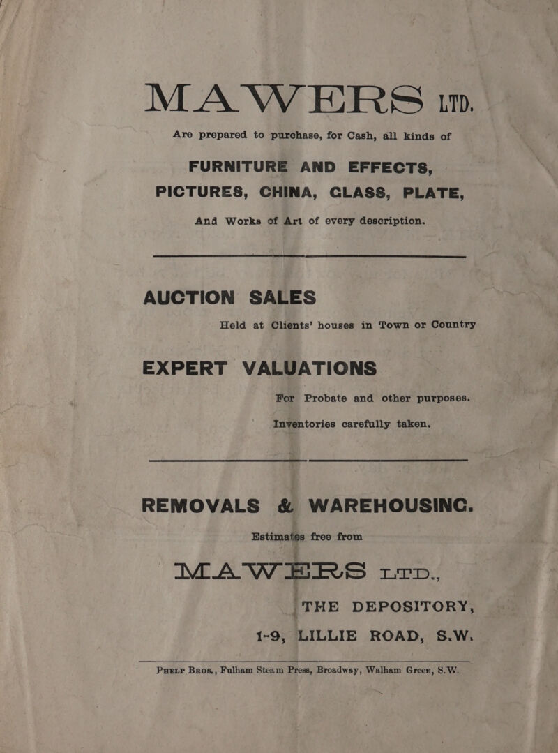 MAW ERS 1. Are prepared to purchase, for Cash, all kinds of FURNITURE AND EFFECTS, PICTURES, CHINA, CLASS, PLATE, And Works of Art of every description. AUCTION SALES Held at Clients’ houses in Town or Country EXPERT VALUATIONS For Probate and other purposes. Inventories carefully taken. REMOVALS & WAREHOUSINC. | Estimates free from MAWHERS up. _THE DEPOSITORY, 1-9, LILLIE ROAD, S.W. Puetr Bros, Fulham Steam Press, Broadway, Walham Green, S. W.