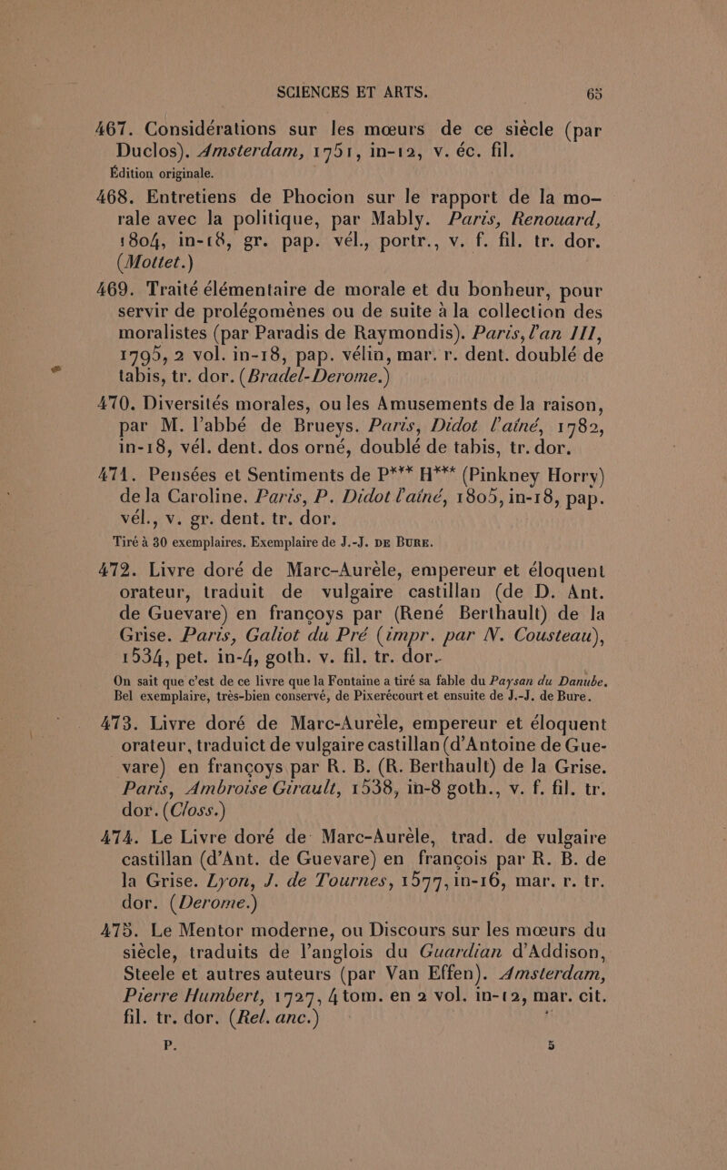 467. Considerations sur les moeurs de ce siécle (par Duclos). 4msterdam, 1751, in-12, v. éc. fil. Edition originale. 468. Entretiens de Phocion sur le rapport de la mo- rale avec la politique, par Mably. Paris, Renouard, 1804, in-(8, gr. pap. vél., portr., v. f. fil. tr. dor. (Mottet.) 469. Traité élémentaire de morale et du bonheur, pour servir de prolégomenes ou de suite a la collection des moralistes (par Paradis de Raymondis). Paris,?an /11, 179), 2 vol. in-18, pap. vélin, mar. r. dent. doublé de tabis, tr. dor. (Bradel-Derome.) 470. Diversiteés morales, ou les Amusements de la raison, par M. l’abbé de Brueys. Paris, Didot Cainé, 1782, in-18, vel. dent. dos orné, double de tabis, tr. dor. 471. Pensées et Sentiments de P*** H™* (Pinkney Horry) de Ja Caroline. Paris, P. Didot Caind, 1805, in-18, pap. vel., v. gr. dent. tr. dor. Tire 4 30 exemplaires. Exemplaire de J.-J. pz BURE. 472. Livre doré de Marc-Aurele, empereur et eloquent orateur, traduit de vulgaire castillan (de D. Ant. de Guevare) en francoys par (René Berthault) de la Grise. Paris, Galiot du Pré (impr. par N. Cousteau), 1934, pet. in-4, goth. v. fil. tr. dor. On sait que c’est de ce livre que la Fentaine a tiré sa fable du Paysan du Danube. Bel exemplaire, tres-bien conserve, de Pixerécourt et ensuite de J.-J. de Bure. 473. Livre doré de Marc-Aurele, empereur et éloquent _orateur, traduict de vulgaire castillan (d’Antoine de Gue- vare) en francoys par R. B. (R. Berthault) de la Grise. Paris, Ambroise Girault, 1538, in-8 goth., v. f. fil. tr. dor. (C/oss.) 474. Le Livre doré de Marc-Aurele, trad. de vulgaire castillan (d’Ant. de Guevare) en francois par R. B. de la Grise. Lyon, J. de Tournes, 1577, in-16, mar. r. tr. dor. (Derome.) 475. Le Mentor moderne, ou Discours sur les moeurs du siecle, traduits de Vanglois du Guardian d’Addison, Steele et autres auteurs (par Van Effen). Amsterdam, Pierre Humbert, 1727, 4 tom. en 2 vol. in-t2, mar. cit. fil. tr. dor. (Rel. anc.) ij P 5