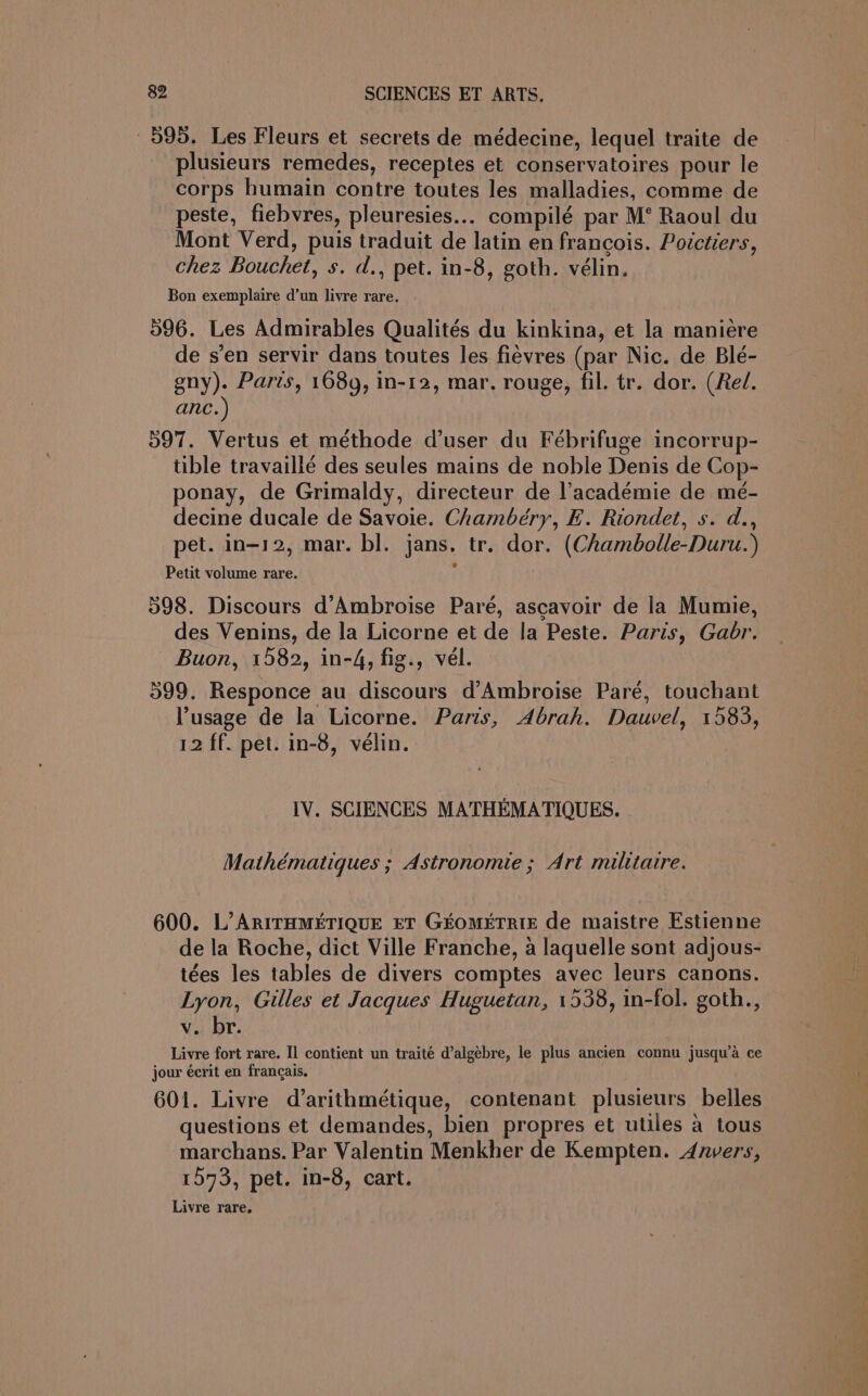 595. Les Fleurs et secrets de médecine, lequel traite de plusieurs remedes, receptes et conservatoires pour le corps humain contre toutes les malladies, comme de peste, fiebvres, pleuresies... compilé par M° Raoul du Mont Verd, puis traduit de latin en francois. Poictiers, chez Bouchet, s. d., pet. in-8, goth. vélin. Bon exemplaire d’un livre rare. | 596. Les Admirables Qualités du kinkina, et la manieére de s’en servir dans toutes les fievres (par Nic. de Blé- gny). Paris, 1689, in-12, mar, rouge, fil. tr. dor. (Rel. anc. ) 597. Vertus et méthode d’user du Febrifuge incorrup- tible travaillé des seules mains de noble Denis de Cop- ponay, de Grimaldy, directeur de l’académie de mé- decine ducale de Savoie. Chambéry, E. Riondet, s. d., pet. in-12, mar. bl. jans. tr. dor. (Chambolle-Duru. ) Petit volume rare. 598. Discours d’Ambroise Paré, ascavoir de la Mumie, des Venins, de la Licorne et de la Peste. Paris, Gadr. Buon, 1582, in-4, fig., vel. 599. Responce au discours d’Ambroise Pare, touchant Pusage de la Licorne. Paris, Abrah. Dauvel, 1583, 12 ff. pet. in-8, vélin. IV. SCIENCES MATHEMATIOQUES. Mathématiques ; Astronomie ; Art militaire. 600. L’ARITHMETIQUE ET GEOMETRIE de maistre Estienne de la Roche, dict Ville Franche, a laquelle sont adjous- tées les tables de divers comptes avec leurs canons. Lyon, Gilles et Jacques Huguetan, 1538, in-fol. goth., v. br. Livre fort rare. I] contient un traité d’algebre, le plus ancien connu jusqu’a ce jour écrit en francais, 601. Livre d’arithmétique, contenant plusieurs belles questions et demandes, bien propres et utiles a tous marchans. Par Valentin Menkher de Kempten. Anvers, 1573, pet. in-8, cart. Livre rare,