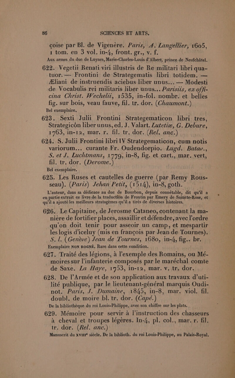 coise par BI. de Vigenere. Paris, 4. Langellier, 1605, 1 tom. en 3 vol. in-4, front. gr., v. f. Aux armes du duc de Luynes, Marie-Charles-Louis d’ Albert, prince de Neufchatel. 622. Vegetil Renati viri illustris de Re militari libri qua- tuor.— Frontini de Strategematis libri totidem. — fEliani de instruendis aciebus liber unus... — Modesti de Vocabulis rei militaris liber unus... Parisiis, ex offi- cina Christ. Wechelit, 1535, in-fol. nombr. et belies fig. sur bois, veau fauve, fil. tr. dor. (Chaumont.) Bel exemplaire. 623. Sexti Julii Frontini Strategematicon libri tres, Strategicon liber unus, ed. J. Valart. Lutetiz, G. Debure, 1763, in-12, mar. r. fil. tr. dor. (Rel. anc.) 624. S. Juli Frontini libri lV Strategematicon, cum notis variorum... curante Fr. Oudendorpio. Lugd. Batav., S. et J. Luchtmans, 1779, in-8, fig. et cart., mar. vert, fil. tr. dor. (Derome.) Bel exemplaire. 625. Les Ruses et cautelles de guerre (par Remy Rous- seau). (Paris) Jehan Petit, (1514), in-8, goth. L’auteur, dans sa dédicace au duc de Bourbon, depuis connétable, dit quwil a en partie extrait ce livre de.la traduction de Frontin par Emery de Saincte-Rose, et qu’il a ajouté les meilleurs stratagemes qu’il a tirés de diverses histoires. 626., Le Capitaine, de Jerosme Cataneo, contenant la ma- niére de fortifier places, assaillir et défendre, avec l’ordre u’on doit tenir pour asseoilr un camp, et mespartir les logis diceluy (mis en francois par Jean de Tournes). S. 1. (Geneve) Jean de Tournes, 1680, in-4, fig.. br. Exemplaire NoN ROGNE. Rare dans cette condition. 627. Traité des légions, a exemple des Romains, ou Mé- moires sur l’infanterie composés par le maréchal comte de Saxe. La Haye, 1753, in-12, mar. v. tr. dor. 628. De l’Armeée et de son application aux travaux d’uti- lité publique, par le lieutenant-général marquis Oudi- not. Paris, J. Dumaine, 1845, in-8, mar. viol. fil. doubl. de moire bl. tr. dor. (Capé.) De la bibliothéque du roi Louis-Philippe, avec son chiffre sur les plats. 629. Mémoire pour servir a l’instruction des chasseurs a cheval et troupes légeres. In-4, pl. col., mar. r. fil. tr. dor. (Rel. anc.) Manuscrit du xvu® siecle. De Ja biblioth. du roi Louis-Philippe, au Palais-Royal.