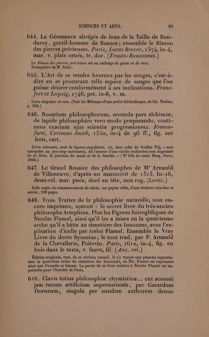 644. La Géomance abrégée de Jean de la Taille de Bon- daroy, gentil-homme de Beauce; ensemble le Blason des pierres précieuses. Paris, Lucas Breyer, 1594, in-4, mar. v. plats ornés, tr. dor. (Trautz-Bauzonnet.) Le Blason des pierres précieuses est un mélange de prose et de vers. Exemplaire de M. Solar. 645. L’Art de se rendre heureux par les songes, c’est-a- dire en se procurant telle espece de songes que l’on puisse désirer conformément a ses inclinations. Franc- fort et Leipsig, 1746, pet. in-8, v. m. Livre singulier et rare. (Voir les Mélanges d’une petite bibliotheque, de Ch. Nodier, p- 209.) 646. Rosarium philosophorum, secunda pars alchimie, de lapide philosophico vero modo preparando, conti- nens exactam ejus scientie progressioneta. Hranco- furti, Cyriacus Jacob, 1550, in-4 de 96 ff., fig. sur bois, cart. Livre trés-rare, orné de figures singulieres, oi, dans celle du feuillet Fiij, « sont marquées un peu trop naivement, dit l’auteur d’une vieille traduction non imprimée de ce livre, la jonction du masle et de la femelle. » ( N° 226 du catal. Desq. Paris, 1866.) 647. Le Grand Rosaire des philosophes de M* Arnauld de Villeneuve, d’aprés un manuscrit de 1515. In-16, demi-rel. mar. puce, doré en téte, non rog. (Lortic.) Jolie copie du commencement du siécle, sur papier vélin, d’une écriture trés-fine et serrée , 209 pages. 648. Trois Traitez de la philosophie naturelle, non en- core imprimez, scavoir : le secret livre du trés-ancien philosophe Artephius. Plus les Figures hiéroglifiques de Nicolas Flamel, ainsi qu’il les a mises en Ja quatriesme arche qu'il a batie au cimetiere des Innocens, avec l’ex- plication d’icelle par icelui Flamel. Ensemble le Vray Livre du docte Synesius; le tout trad. par P. Arnauld de la Chevallerie, Poitevin. Paris, 1612, in-4, fig. en bois dans le texte, v. fauve, fil. (4nc. rel.) Edition originale, rare, de ce curieux recueil. Il s’y trouve une planche reprodui- sant la quatriéme arche du cimetiére des Innocents, ou Nic. Flamel est représenté ainsi que Pernelle sa femme. La partie de ce livre relative 4 Nicolas Flamel est im- portante pour V’histoire de Paris, 649. Clavis totius philosophiz chymistice... cui accessit jam recens artificium supernaturale, per Gerardum Dorneum, singula per eundem authorem denuo