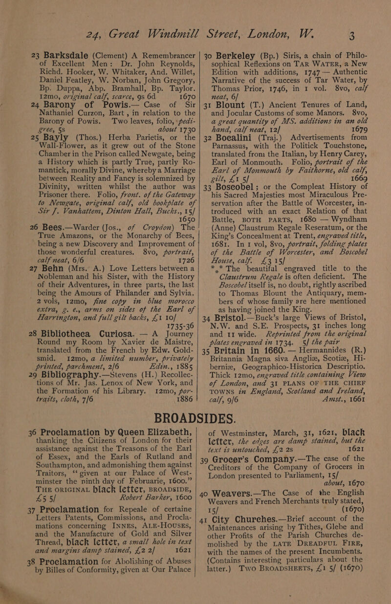 23 Barksdale (Clement) A Remembrancer of Excellent Men: Dr. John Reynolds, Richd. Hooker, W. Whitaker, And. Willet, Daniel Featley, W. Norban, John Gregory, Bp. Duppa, Abp. Bramhall, Bp. Taylor. 12mo0, orzginal calf, scarce, 9s 6d 1670 24 Barony of Powis.— Case of Sir Nathaniel Curzon, Bart , in relation to the Barony of Powis. Two leaves, folio, «pedz- gree, 5S about 1730 25 Bayly (Thos.) Herba Parietis, or the Wall-Flower, as it grew out of the Stone Chamber in the Prison called Newgate, being a History which is partly True, partly Ro- mantick, morally Divine, whereby a Marriage between Reality and Fancy is solemnized by Divinity, written whilst the author was Prisoner there. Folio, front. of the Gateway to Newgate, original calf, old bookplate of Str J. Vanhattem, Dinton Hall, Bucks., 15/ 1650 26 Bees.—Warder (Jos., of Croydon) The True Amazons, or the Monarchy of Bees, being a new Discovery and Improvement of those wonderful creatures. 8vo, ortratzz, calf neat, 6/6 1726 27 Behn (Mrs. A.) Love Letters between a Nobleman and his Sister, with the History of their Adventures, in three parts, the last being the Amours of Philander and Sylvia. 2vols, 12mo, jfime copy in blue morocco extra, 2. €., arms on sides of the Earl of Harrington, and full gilt backs, £1 10/ ae i 1735-36 28 Bibliotheea Curiosa. — A Journey Round my Room by Xavier de Maistre, translated from the French by Edw. Gold- smid. 12mo,a “mited number, privately printed, parchment, 2/6 Edin., 1885 29 Bibliography.—Stevens (H.) Recollec- tions of Mr. Jas. Lenox of New York, and the Formation of his Library. 12mo, or- trazts, cloth, 7/6 1886 W, 3 3o Berkeley (Bp.) Siris, a chain of Philo- sophical Reflexions on TAR WATER, a New Edition with additions, 1747 — Authentic Narrative of the success of Tar Water, by Thomas Prior, 1746, in 1 vol. 8vo, calf neat, 6/ 31 Blount (T.) Ancient Tenures of Land, and Jocular Customs of some Manors. 8vo, a great quantity of MS. additions in an old hand, calf neat, 12] 1679 32 Boealini (Traj.) Advertisements from Parnassus, with the Politick Touchstone, translated from the Italian, by Henry Carey, Earl of Monmouth. Folio, portrazt of the Earl of Monmouth by Faithorne, old calf, gilt, £1 5/ 1669 33 Boscobel; or the Compleat History of his Sacred Majesties most Miraculous Pre- servation after the Battle of Worcester, in- troduced with an exact Relation of that Battle, BOTH PARTS, 1680 — Wyndham (Anne) Claustrum Regale Reseratum, or the King’s Concealment at Trent, engraved tztle, 1681. In 1 vol, 8vo, portrait, folding plates of the Battle of Worcester, and Boscobel House, calf. £315] * * The beautifal engraved title to the Claustrum Regale is often deficient. The Boscobel itself is, no doubt, rightly ascribed to Thomas Blount the Antiquary, mem- bers of whose family are here mentioned as having joined the King. 34 Bristol.—Buck’s large Views of Bristol, N.W. and S.E. Prospects, 31 inches long and 11 wide. Reprinted from the original plates engraved in 1734. 5/ the patr 35 Britain in 1660. — Hermannides (R.) Britannia Magna siva Anglize, Scotize, Hi- berniz, Geographico-Historica Descriptio. Thick 12mo, exgraved title containing View of London, and 31 PLANS OF THE CHIEF TOWNS iz England, Scotland and Ireland, calf, 9/6 Amst., 1661 36 Proclamation by Queen Elizabeth, thanking the Citizens of London for their assistance against the Treasons of the Earl of Essex, and the Earls of Rutland and Southampton, and admonishing them against Traitors, ‘‘ given at our Palace of West- minster the ninth day of Februarie, 1600.” THE ORIGINAL Hlack letter, BROADSIDE, 45 5/ Robert Barker, 1600 37 Proclamation for Repeale of certaine Letters Patents, Commissions, and Procla- mations concerning INNES, ALE-HOUSEs, and the Manufacture of Gold and Silver Thread, black letter, @ small hole in text and margins damp stained, £2 2] 1621 38 Proclamation for Abolishing of Abuses by Billes of Conformity, given at Our Palace of Westminster, March, 31, 1621, black lefter, the edoes are damp stained, but the text ts untouched, £2 2s 1621 39 Grocer’s Company.—The case of the Creditors of the Company of Grocers in London presented to Parliament, 15/ about, 1670 40 Weavers.—The Case of the English Weavers and French Merchants truly stated, 15/ _ (1670) 41 City Churehes.—Brief account of the Maintenances arising by Tithes, Glebe and other Profits of the Parish Churches de- molished by the LATE DREADFUL FIRE, with the names of the present Incumbents. (Contains interesting particulars about the latter.) Two BROADSHEETS, £1 5/ (1670)
