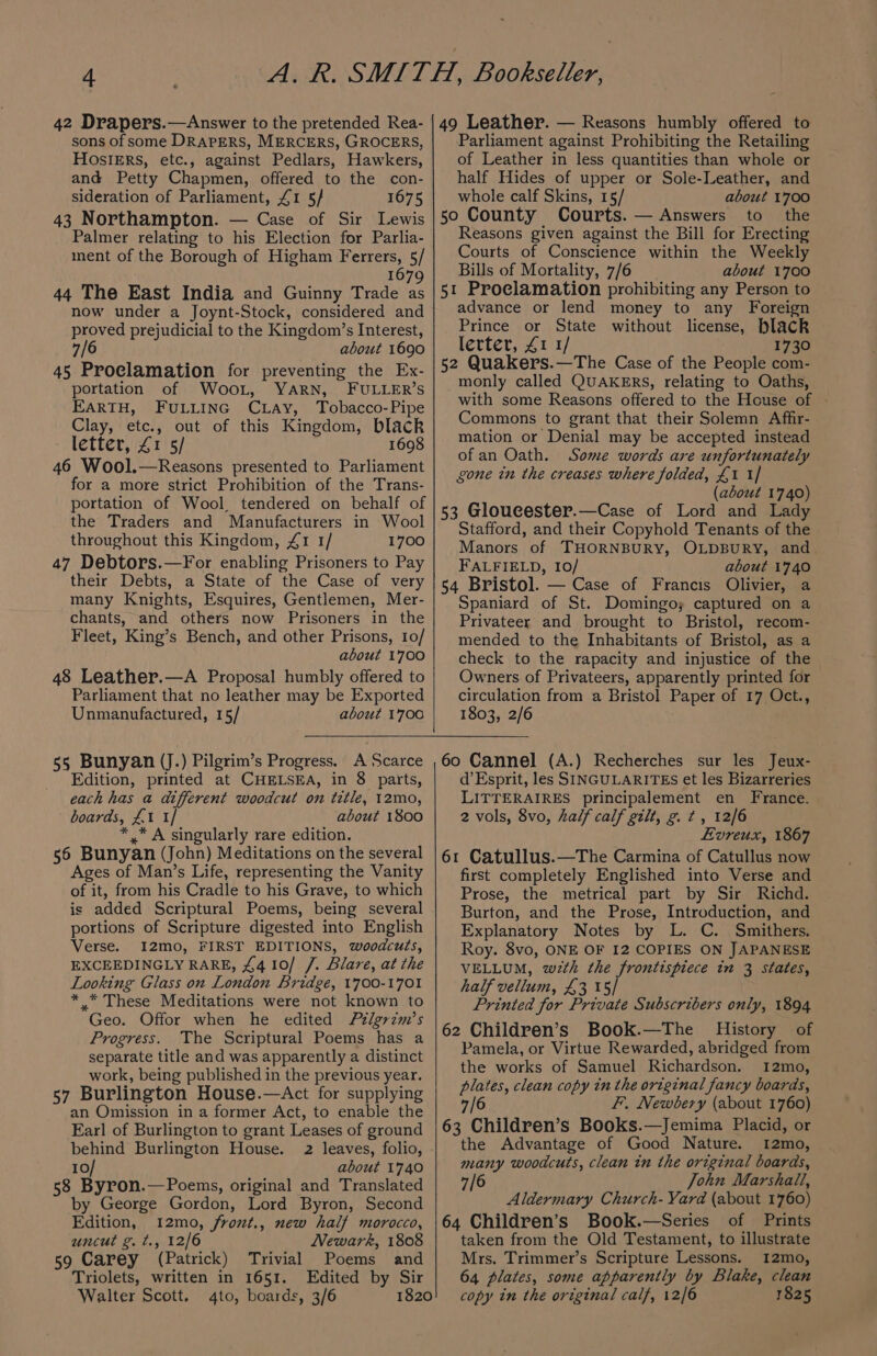 sons of some DRAPERS, MERCERS, GROCERS, HOSIERS, etc., against Pedlars, Hawkers, and Petty Chapmen, offered to the con- sideration of Parliament, £1 5/ 1675 43 Northampton. — Case of Sir Lewis Palmer relating to his Election for Parlia- ment of the Borough of Higham Ferrers, 5/ 1679 44 The East India and Guinny Trade as now under a Joynt-Stock, considered and proved prejudicial to the Kingdom’s Interest, 6 about 1690 45 Proclamation for preventing the Ex- portation of WooL, YARN, FULLER’S EARTH, FULLING CLAy, Tobacco-Pipe Clay, etc., out of this Kingdom, black letter, £1 5/ 1698 46 Wool.—Reasons presented to Parliament for a more strict Prohibition of the Trans- portation of Wool tendered on behalf of the Traders and Manufacturers in Wool throughout this Kingdom, £1 1/ 1700 47 Debtors.—For enabling Prisoners to Pay their Debts, a State of the Case of very many Knights, Esquires, Gentlemen, Mer- chants, and others now Prisoners in the Fleet, King’s Bench, and other Prisons, 10/ about 1700 48 Leather.—A Proposal humbly offered to Parliament that no leather may be Exported Unmanufactured, 15/ about 1700 55 Bunyan (J.) Pilgrim’s Progress. A Scarce Edition, printed at CHELSEA, in 8 parts, each has a different woodcut on title, 12mo, boards, £1 1/ about 1800 *,* A singularly rare edition. 56 Bunyan (John) Meditations on the several Ages of Man’s Life, representing the Vanity of it, from his Cradle to his Grave, to which is added Scriptural Poems, being several portions of Scripture digested into English Verse. I2mo, FIRST EDITIONS, woodcuts, EXCEEDINGLY RARE, £4 10/ /. Blare, at the Looking Glass on London Bridge, 1700-1701 *.* These Meditations were not known to Geo. Offor when he edited Pélgrzim’s Progress. The Scriptural Poems has a separate title and was apparently a distinct work, being published in the previous year. 57 Burlington House.—Act for supplying an Omission in a former Act, to enable the Earl of Burlington to grant Leases of ground behind Burlington House. 2 leaves, folio, 10/ about 1740 58 Byron.—Poems, original and Translated by George Gordon, Lord Byron, Second Edition, 12mo, front., new half morocco, uncut g. t., 12/6 Newark, 1808 59 Carey (Patrick) Trivial Poems and Triolets, written in 1651. Edited by Sir Walter Scott. 4to, boards, 3/6 1820 Parliament against Prohibiting the Retailing of Leather in less quantities than whole or half Hides of upper or Sole-Leather, and whole calf Skins, 15/ about 1700 50 County Courts. — Answers to the Reasons given against the Bill for Erecting Courts of Conscience within the Weekly Bills of Mortality, 7/6 about 1700 51 Proclamation prohibiting any Person to advance or lend money to any Foreign Prince or State without license, black lerter, £1 1/ 1730 52 Quakers.—The Case of the People com- monly called QUAKERS, relating to Oaths, with some Reasons offered to the House of Commons to grant that their Solemn Affir- mation or Denial may be accepted instead ofan Oath. Some words are unfortunately gone in the creases where folded, £1 1] (about 1740) 53 Gloucester.—Case of Lord and Lady Stafford, and their Copyhold Tenants of the Manors of THORNBURY, OLDBURY, and FALFIELD, I0/ about 1740 54 Bristol. — Case of Francis Olivier, a Spaniard of St. Domingo; captured on a Privateer and brought to Bristol, recom- mended to the Inhabitants of Bristol, as a check to the rapacity and injustice of the Owners of Privateers, apparently printed for circulation from a Bristol Paper of 17 Oct., 1803, 2/6 60 Cannel (A.) Recherches sur les Jeux- d’Esprit, les SINGULARITES et les Bizarreries LITTERAIRES principalement en France. 2 vols, 8vo, half calf gilt, gt, 12/6 Evreux, 1867 61 Catullus.—The Carmina of Catullus now first completely Englished into Verse and Prose, the metrical part by Sir Richd. Burton, and the Prose, Introduction, and Explanatory Notes by L. C. Smithers. Roy. 8vo, ONE OF I2 COPIES ON JAPANESE VELLUM, wth the frontispiece in 3 states, half vellum, £3 15/ Printed for Private Subscribers only, 1894 62 Children’s Book.—The History of Pamela, or Virtue Rewarded, abridged from the works of Samuel Richardson. 12mo, plates, clean copy in the original fancy boards, 7/6 F. Newbery (about 1760) 63 Children’s Books.—Jemima Placid, or the Advantage of Good Nature. 12mo, many woodcuts, clean in the original boards, 7/6 John Marshall, Aldermary Church- Yard (about 1760) 64 Children’s Book.—Series of Prints taken from the Old Testament, to illustrate Mrs. Trimmer’s Scripture Lessons. 1I2mo, 64 plates, some apparently by Blake, clean copy in the original calf, 12/6 1825