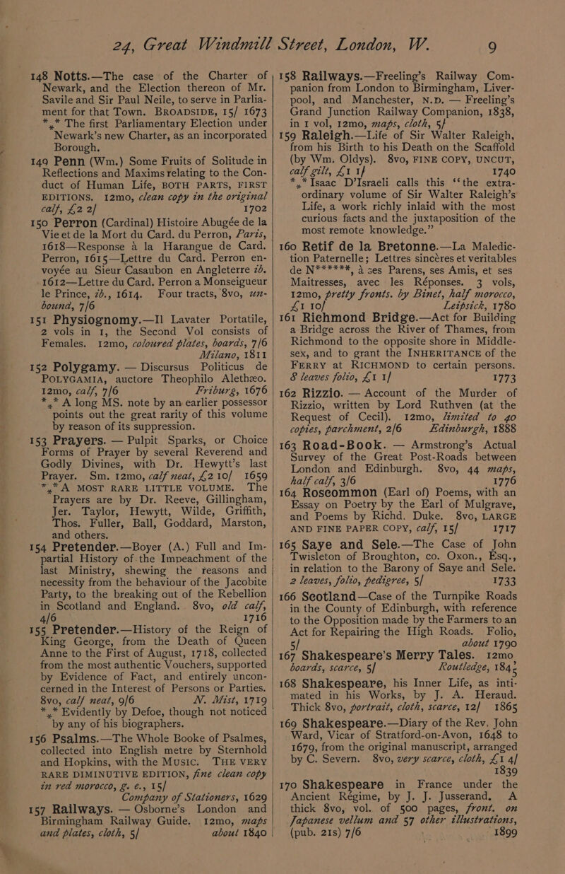148 Notts.—The case of the Charter of Newark, and the Election thereon of Mr. Savile and Sir Paul Neile, to serve in Parlia- ment for that Town. BROADSIDE, 15/ 1673 * .* The first Parliamentary Election under Newark’s new Charter, as an incorporated Borough. 149 Penn (Wm.) Some Fruits of Solitude in Reflections and Maxims relating to the Con- duct of Human Life, BOTH PARTS, FIRST EDITIONS. 12mo, clean copy in the original calf, £2 2/ 1702 150 Perron (Cardinal) Histoire Abugée de la Vie et de la Mort du Card. du Perron, Faris, 1618—Response a la Harangue de Card. Perron, 1615—Lettre du Card. Perron en- voyée au Sieur Casaubon en Angleterre 26. 1612—Lettre du Card. Perron a Monseigueur le Prince, 26., 1614. Four tracts, 8vo, z- bound, 7/6 151 Physiognomy.—l) Lavater Portatile, 2 vols in 1, the Second Vol consists of Females. 12mo, coloured plates, boards, 7/6 Milano, 1811 152 Polygamy. — Discursus Politicus de POLYGAMIA, auctore Theophilo Alethzo. 12mo, ca/f, 7/6 Friburg, 1676 * * A long MS. note by an earlier possessor points out the great rarity of this volume by reason of its suppression. 153 Prayers. — Pulpit Sparks, or Choice Forms of Prayer by several Reverend and Godly Divines, with Dr. Hewytt’s last Prayer. Sm. 12mo, calf neat, £210/ 1659 *.* A MOST RARE LITTLE VOLUME. The Prayers are by Dr. Reeve, Gillingham, Jer. Taylor, Hewytt, Wilde, Griffith, Thos. Fuller, Ball, Goddard, Marston, and others. 154 Pretender.—Boyer (A.) Full and Im- partial History of.the Impeachment of the last Ministry, shewing the reasons and necessity from the behaviour of the Jacobite Party, to the breaking out of the Rebellion in Scotland and England. 8vo, of calf, 4/6 1716 155 Pretender.—History of the Reign of King George, from the Death of Queen Anne to the First of August, 1718, collected from the most authentic Vouchers, supported by Evidence of Fact, and entirely uncon- cerned in the Interest of Persons or Parties. 8vo, calf neat, 9/6 N. Mist, 1719 * * Evidently by Defoe, though not noticed “by any of his biographers. 156 Psalms.—The Whole Booke of Psalmes, collected into English metre by Sternhold and Hopkins, with the Music. THE VERY RARE DIMINUTIVE EDITION, fine clean copy in red Morocco, &amp;. €., 15/ Company of Stationers, 1629 157 Railways. — Osborne’s London and Birmingham Railway Guide. 12mo, maps and plates, cloth, 5/ about 1840 158 Railways.—Freeling’s Railway Com- panion from London to Birmingham, Liver- pool, and Manchester, N.p. — Freeling’s Grand Junction Railway Companion, 1838, in I vol, 12mo, maps, cloth, 5} 159 Raleigh.—Life of Sir Walter Raleigh, from his Birth to his Death on the Scaffold (by Wm. Oldys). 8vo, FINE COPY, UNCUT, calf gilt, £1 1} 1740 * *Isaac D’Israeli calls this ‘‘the extra- ordinary volume of Sir Walter Raleigh’s Life, a work richly inlaid with the most curious facts and the juxtaposition of the most remote knowledge.” 160 Retif de la Bretonne.—La Maledic- tion Paternelle; Lettres sincéres et veritables de N******, 4 ses Parens, ses Amis, et ses Maitresses, avec les Réponses. 3 vols, 12mo, pretty fronts. by Binet, half morocco, 41 I10/ Leipsick, 1780 161 Richmond Bridge.—Act for Building a Bridge across the River of Thames, from Richmond to the opposite shore in Middle- sex, and to grant the INHERITANCE of the FERRY at RICHMOND to certain persons. &amp; leaves folio, £1 1] 0773 162 Rizzio. — Account of the Murder of Rizzio, written by Lord Ruthven (at the Request of Cecil). 12mo, Zimzted to go copies, parchment, 2/6 Edinburgh, 1888 163 Road-Book. — Armstrong’s Actual Survey of the Great Post-Roads between London and Edinburgh. 8vo, 44 maps, half calf, 3/6 1776 164 Roscommon (Earl of) Poems, with an Essay on Poetry by the Earl of Mulgrave, and Poems by Richd. Duke. 8vo, LARGE AND FINE PAPER Copy, calf, 15/ 1717 165 Saye and Sele.—The Case of John Twisleton of Broughton, co. Oxon., Esq., in relation to the Barony of Saye and Sele. 2 leaves, folio, pedigree, 5/ 1733 166 Seotland—Case of the Turnpike Roads in the County of Edinburgh, with reference to the Opposition made by the Farmers to an Act for Repairing the High Roads. Folio, 5 about 1790 167 Shakespeare’s Merry Tales. 12mo boards, scarce, 5] Routledge, as 168 Shakespeare, his Inner Life, as inti- mated in his Works, by J. A. Heraud. Thick 8vo, portrait, cloth, scarce, 12] 1865 169 Shakespeare.—Diary of the Rev, John Ward, Vicar of Stratford-on-Avon, 1648 to 1679, from the original manuscript, arranged by C. Severn. 8vo, very scarce, cloth, £1 4] 1839 170 Shakespeare in France under the Ancient Régime, by J. J. Jusserand. A thick 8vo, vol. of 500 pages, front. on Japanese vellum and 57 other tllustrations, (pub. 21s) 7/6 1899