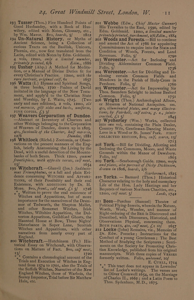 193 Tusser (Thos.) Five Hundred Points of Good Husbandry, with a Book of Hus- wifery, edited with Notes, Glossary, etc., by Wm. Mavor. 8vo, doards, 5/ 1812 194 Un-Natural History, or Myths of ._ Ancient Science, being a Collection of curious Tracts on the Basilisk, Unicorn, Phoenix, etc., now first translated from the Latin, edited with Notes by Edm. Goldsmid. 4 vols, 12mo, only a limited number, privately printed, 6/6 Edin., 1886 195 Ussher (Abp.) A Method for Medita- tion, or a Manual of Divine Duties fit for every Christian’s Practice. 12mo, wth the rare portratt, original calf, 6s 1657 196 Watts (I.) Hymns and Spiritual Songs, in three books, 1720-Psalms of David imitated in the language of the New Testa- ment, and apply’d to the Christian State and Worship, by I. Watts, 1725. (Two early and rare editions), 2 vols, 12mo, o/d red morocco, gilt sides and backs, untform, FINE COPIES, £3 3 197 Weavers Corporation of Dundee. —Abstract or Inventory of Charters and other Writings belonging to the Corporation of Weavers of Dundee, drawn up in 1825. Ato, facsimile of the Charter, half morocco, 12/6 Dundee, 1881 198 Whitlock (Richd.) Zootomia, or Obser- vations on the present manners of the Eng- lish, briefly Anatomizing the Living by the Dead, with a useful detection of the Mounte- banks of both Sexes. Thick 12mo, guazné Srontispiece, with opposite verses, calf neat, 15/ 1654 Pe Witcheraft.Clanvil (Jos.) Sadducts- mus Triumphatus, or a full and plain Evi- dence concerning WITCHES and APPARI- TIONS, of their Possibility and their real Existence, with ADDITIONS by Dr. H. More. 8vo, front., calf neat, £1 5/ 1726 x» Written to prove the real existence of Witches and Apparitions, but of more importance for the narratives of the Drum- mer of Tedworth, the Shepton Mallet, and other Somerset Witches, Irish Witches, Wiltshire Apparition, the Dul- verton Apparition, Guildford Ghosts, the Haunted House at Bow, Three Nights’ Disturbance in Soper Lane, Scottish Witches and Apparitions, with other narratives from nearly every part of England. 200 Witeheraft.—Hutchinson (Fr.) His- torical Essay on Witchcraft, with Observa- tions on Matters of Fact. 8vo, calf neat, 15/ 1720 *,,” Contains a chronological account of the Trials and Execution of Witches in Eng- tand from 1574 to 1701, also the Trials of the Suffolk Witches, Narrative of the New England Witches, those of Warbois, the Surrey Impostor, Trial before Sir Matthew Hale, etc. W. 201 Webbe (Edw., Chief Master Gunner) His Travailes to the East, 1590, edited by Edm. Goldsmid. 12mo, a Umited number privately printed, parchment, 2/6\Edin., 1884 202 Woods and Forests.—Bill to continue and amend the Act of 1786 for appointing Commissioners to enquire into the State and Condition of Woods, Forests, and Land Revenues. Folio, 5/ 1790 203 Worecester.—Act for Inclosing and Dividing Alderminster Common Field. II Folio, 5/ 1736 204 Worcester.—Act for Dividing and In- closing certain Common Fields and Meadows in the Parish of Holy-Cross in Pershore. Folio, 5/ 1760 205 Worcester.—Act for Impowering Sir Thos. Saunders Sebright to inclose Besford Common. Folio, 5 1751 206 Wright (Thos.) Archzological Album, or Museum of National Antiquites. sm. 4to, twluminated plates, and many tllustra- tions, by Fatrholt, calf extra, g. €., joints- cracked, £1 5/ 1845 207 Wycherley (Wm.) Works, collected into one vol, containing the Plain Dealer, Country Wife, Gentleman-Dancing Master, Love in a Wood or St. James’ Park. FIRST COLLECTED EDITION, 8vo, calf, scarce, 15/ 1713 208 York.—Bill for Dividing, Allotting and Inclosing the Commons, Moors, and Waste Grounds within the Manor of Dewsbury. Folio, 10/ 1803 209 York.—Scarborough Guide. 12mo, maps and plates, also portrait of Dicky Dickinson, drawn tn 1806, boards, 2/6 Scarborough, 1825 210 Yorks. — Barnard (Thos.) Historical Character relating to the holy and exemplary Life of the Hon. Lady Hastings and her Bequests of various Northern Charities, etc., 12mo, calf neat. 5/ Leeds, 1742 211 Bees—Purchas (Samuel) Theatre of Political Flying- Insects, wherein the Nature, Worth, Work, Wonder, and manner of Right-ordering of the BEE is Discovered and Described, with Discourses, Historical, and Observations Physical, concerning them. BOTH PARTS, 4to, calf meat, £1 10/ 1657 212 Locke (John) Remains, viz., Memoirs of Dr, Edw. Pococke; Instructions for the Conduct of a young Gentleman; The Best Method of Studying the Scriptures ; Senti- ments on the Society for Promoting Chris- tian Knowledge, published from his original manuscripts. With three copies of VERSES formerly written. Folio, wnéound, 10/ E. CURLL, 1714 *,” This tract does not appear in Lowndes’ list-of Locke’s writings. The verses are to Oliver Cromwell 1654, on the Marriage of Charles II., 1662; and a Latin Poem to Thos. Sydenham, M.D., 1675.