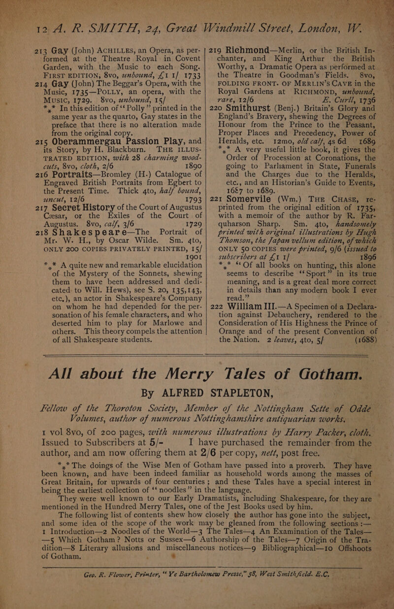 oe +f po » A bet Fly ie 7 213 Gay (John) ACHILLEs, an Opera, as per- | 219 Riehmond—Merlin, or the British In- formed at the Theatre Royal in Covent chanter, and King Arthur the British Garden, with the Music to each Song. Worthy, a Dramatic Opera as performed at. FIRST EDITION; 8vo, wnbound, £1 1/ 1733 the Theatre in Goodman’s Fields. 8vo, } 214 Gay (John) The Beggar’s Opera, with the FOLDING FRONT. OF MERLIN’SCAVE inthe Music, 1735—POLLY, an opera, with the Royal Gardens at RICHMOND, umbound, Music, 1729. 8vo, unbound, 15/ rare, 12/6 £. Curll, 1736 *,* In this edition of ‘‘ Polly ” printed in the | 220 Smithurst (Benj.) Britain’s Glory and same year as the quarto, Gay states in the England’s Bravery, shewing the Degrees of preface that there is no alteration made Honour from the Prince to the Peasant, from the original copy. Proper Places and Precedency, Power of 215 Oberammergau Passion Play, and; Heralds, etc. 12mo, o/dcalf,4s6d 1689 _ its Story, by H. Blackburn. THE ILLUs- *,* A very useful little book, it gives the — TRATED EDITION, with 28 charming wood- Order of Procession at Coronations, the cuts, 8vo, cloth, 2/6 1890 going to Parliament in State, Funerals _ 216 Portraits—Bromley (H.) Catalogue of and the Charges due to the Heralds, Engraved British Portraits from Egbert to etc., and an Historian’s Guide to Events, the Present Time. Thick 4to, half bound, 16&amp;7 to 1689. . uncut, 12/6 1793 | 221 Somervile (Wm.) THE CHASE, re- 217 Secret History of the Court of Augustus printed from the original edition of 1735, Cesar, or the Exiles of the Court of | with a memoir of the author by R. Far- Augustus. 8vo, calf, 3/6 1729 quharson Sharp. Sm. 4to, handsomely 218 Shakespeare—tThe Portrait of | printed with original tllustrations by Hugh Mr. W. H., by Oscar Wilde. Sm. 4to, Thomson, the Japan vellum edition, of which | ONLY 200 COPIES PRIVATELY PRINTED, 15/ ONLY 50 COPIES were printed, 9/6 (zssued to I9QOI subscribers at £1 1] 1896 * .* A quite new and remarkable elucidation *,* “Of all books on hunting, this alone of the Mystery of the Sonnets, shewing seems to describe ‘‘Sport” in its true them to have been addressed and dedi- meaning, and is a great deal more correct cated: to Will. Hews), see S. 20, 135,143, in details than any modern book I ever etc,), an actor in Shakespeare’s Company read.” ‘< on whom he had depended for the per- | 222 William III.—A Specimen of a Declara- sonation of his female characters, and who tion against Debauchery, rendered to the deserted him to play for Marlowe and Consideration of His Highness the Prince of others. This theory compels the attention Orange and of the present Convention of of all Shakespeare students. the Nation. 2 /eaves, 4to, 5/ (1688) All about the Merry Tales of Gotham. By ALFRED STAPLETON, Fellow of the Thoroton Society, Member of the Nottingham Sette of Odde Volumes, author of numerous Nottinghamshire antiquarian works, t vol 8vo, Of 200 pages, zewth numerous illustrations by Harry Packer, cloth, Issued to Subscribers at 5/- I have purchased the remainder from the author, and am now offering them at 2/6 per copy, ze/#, post free. : *,.* The doings of the Wise Men of Gotham have passed into a proverb. They have been known, and have been indeed familiar as household words among the masses of Great Britain, for upwards of four centuries ; and these Tales have a special interest in’ being the earliest collection of ‘‘ noodles” in the language. They were well known to our Early Dramatists, including Shakespeare, for they are — mentioned in the Hundred Merry Tales, one of the Jest Books used by him. . The following list of contents shew how closely the author has gone into the subject, _ and some idea of the scope of the work may be gleaned from the following sections :— 1 Introduction—z2 Noodles of the World—3 The Tales—4 An Examination of the Tales— —5 Which Gotham? Notts or Sussex—6 Authorship of the Tales—7 Origin of the Tra- dition—8 Literary allusions and miscellaneous notices—g Bibliographical—1o Offshoots of Gotham. * Geo. R. Flower, Printer, “Ve Bartholomew Presse,” 58, West Smithfield. E.C, ~208 i seh Behe x 2, To tg alee ae a A