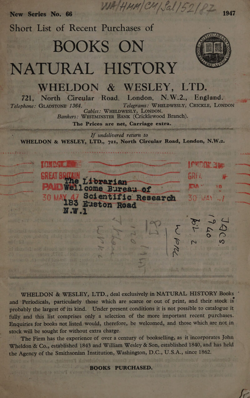 Short List of Recent Purchases of BOOKS ON NATURAL HISTORY WHELDON &amp; WESLEY, LID. 721, North Circular Road, London, N.W.2., England. Telephone: GLADSTONE 1364. Telegrams: WWHELDWESLY, CRICKLE, LONDON aes: Cables: WWHELDWESLY, LONDON. Bankers: WESTMINSTER BANK (Cricklewood Branch). The Prices are nats orien. Be extra. ia Sachvanee: return to WHELDON &amp; WESLEY, LTD., 721, North Circular Road, London, N.W.2. eee eee ee PAS beRaAdsHBaAtHAL OEE SIAM AR OEHHA ee OEE PRE Se 7, GREAT Yeceeus ges oO Teme |, em oe PAID Bur RAP eee. ee ~ ae 30 MAY 47 Bolestifie Reseacah SO MaY per : | Per aston Road a 10 mwa : . an Tee | hide aBp D m ena : : Osu Ms te % nN WHELDON &amp; WESLEY, LTD., deal exclusively in NATURAL HISTORY Books * and Periodicals, particularly those which are scarce or out of print, and their stock is probably the largest of its kind. Under present conditions it is not possible to catalogue it ' fully and this list comprises only a selection of the more important recent purchases. Enquiries for books not listed would, therefore, be welcomed, and those which are not in stock will be sought for without extra charge. The Firm has the experience of over a century of bookselling, as it incorporates John Wheldon &amp; Co., established 1843 and William Wesley &amp; Son, established 1840, and has held the Agency of the Smithsonian Institution, Washington, D.C., U.S.A., since 1862. ‘BOOKS PURCHASED,