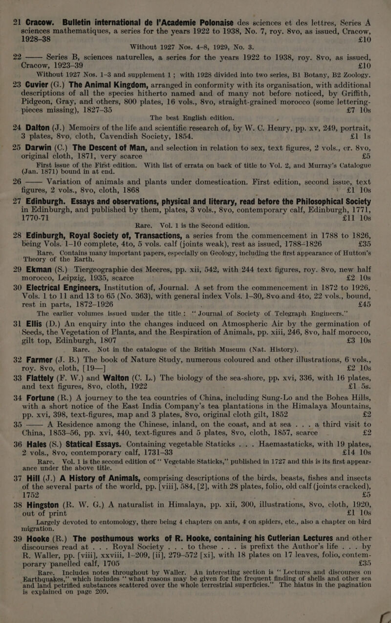 21 Cracow. Bulletin international de l’Academie Polonaise des sciences et des lettres, Series A sciences mathematiques, a series for the years 1922 to 1938, No. 7, roy. 8vo, as issued, Cracow, 1928-38 £10 Without 1927 Nos. 4-8, 1929, No. 3. 22 Series B, sciences naturelles, a series for the years 1922 to 1938, roy. 8vo, as issued, Cracow, 1923-39 £10 Without 1927 Nos. 1-3 and supplement 1; with 1928 divided into two series, B1 Botany, B2 Zoology. 23 Cuvier (G.) The Animal Kingdom, arranged in conformity with its organisation, with additional descriptions of all the species hitherto named and of many not before noticed, by Griffith, Pidgeon, Gray, and others, 800 plates, 16 vols., 8vo, straight-grained morocco (some lettering- pieces missing), 1827-35 £7 10s The best English edition. 24 Dalton (J.) Memoirs of the life and scientific research of, by W. C. Hetary. pp. xv, 249, portrait, 3 plates, 8vo, cloth, Cavendish Society, 1854. £1 1s 25 Darwin (C.) The Descent of Man, and selection in relation to sex, text figures, 2 vols., cr. 8vo, original cloth, 1871, very scarce £5 First issue of the First edition. With list of errata on back of title to Vol. 2, and Murray’s Catalogue (Jan. 1871) bound in at end. Variation of animals and plants under domestication. First edition, second issue, text figures, 2 vols., 8vo, cloth, 1868 Pt 1. T08 27 Edinburgh. Essays and observations, physical and literary, read before the Philosophical Society in Edinburgh, and published by them, plates, 3 vols., 8vo, contemporary calf, Edinburgh, 1771, 1770-71 £11 10s Rare. Vol. 1 is the Second edition. 28 Edinburgh, Royal Society of, Transactions, a series from the commencement in 1788 to 1826, being Vols. 1-10 complete, 4to, 5 vols. calf (joints weak), rest as issued, 1788-1826 £35 Rare. Contains many important papers, especially on Geology, including the first appearance of Hutton’s Theory of the Earth. 29 Ekman (S8.) Tiergeographie des Meeres, pp. xii, 542, with 244 text figures, roy. 8vo, new half morocco, Leipzig, 1935, scarce £2 10s 30 Electrical Engineers, Institution of, Journal. A set from the commencement in 1872 to 1926, Vols. 1 to 11 and 13 to 65 (No. 363), with general index Vols. 1-30, 8vo and 4to, 22 vols., bound, rest in parts, 1872-1926 £45 The earlier volumes issued under the title: ‘‘ Journal of Society of Telegraph Engineers.”’ 31 Ellis (D.) An enquiry into the changes induced on Atmospheric Air by the germination of ‘Seeds, the Vegetation of Plants, and the Respiration of Animals, pp. xiii, 246, 8vo, half morocco, gilt top, Edinburgh, 1807. £3 10s Rare. Not in the catalogue of the British Museum (Nat. History). 32 Farmer (J. B.) The book of Nature Study, numerous coloured and other aMisdraiscuit 6 vols., 26 roy. 8vo, cloth, [19—] £2 10s 33 Flattely (F. W.) and Walton (C. L.) The biology of the sea-shore, pp. xvi, 336, with 16 plates, and text figures, 8vo, cloth, 1922 £1.58: 34 Fortune (R.) A journey to the tea countries of China, including Sung-Lo and the Bohea Hills, with a short notice of the East India Company’s tea plantations in the Himalaya Mountains, pp. xvi, 398, text-figures, map and 3 plates, 8vo, original cloth gilt, 1852 £2 A Residence among the Chinese, inland, on the coast, and at sea . . . a third visit to China, 1853-56, pp. xvi, 440, text-figures and 5 plates, 8vo, cloth, 1857, scarce £2 36 Hales (S.) Statical Essays. Containing vegetable Staticks . . . Haemastaticks, with 19 plates, 2 vols., 8vo, contemporary calf, 1731-33 £14 10s Rare. Vol. 1 is the second edition of ‘ Vegetable Staticks,’’ published in 1727 and this is its first appear- ance under the above title. 37 Hill (J.) A History of Animals, comprising descriptions of the birds, beasts, fishes and insects of the several parts of the world, pp. [viii], 584, [2], with 28 plates, folio, old calf (joints cracked), 35 1752 LO 38 Hingston (R. W. G.) A naturalist in Himalaya, pp. xii, 300, illustrations, 8vo, cloth, 1920, out of print £1 10s Largely devoted to entomology, there being 4 chapters on ants, £ on spiders, etc., also a chapter on bird migration. 39 Hooke (R.) The posthumous works of R. Hooke, containing his Cutlerian Lectures and other discourses read at . . . Royal Society . . . to these . . . is prefixt the Author’s life . . . by R. Waller, pp. [viii], xxviii, 1-209, [ii], 279-572 [xi], with 18 plates on 17 leaves, folio, contem- porary panelled calf, 1705 £35 Rare. Includes notes throughout by Waller. An interesting section is ‘“‘ Lectures and discourses on Earthquakes,’ which includes ‘*‘ what reasons may be given for the frequent finding of shells and other sea and land petrified substances scattered over the whole terrestrial superficies.’”’ The hiatus in the pagination is explained on page 209.