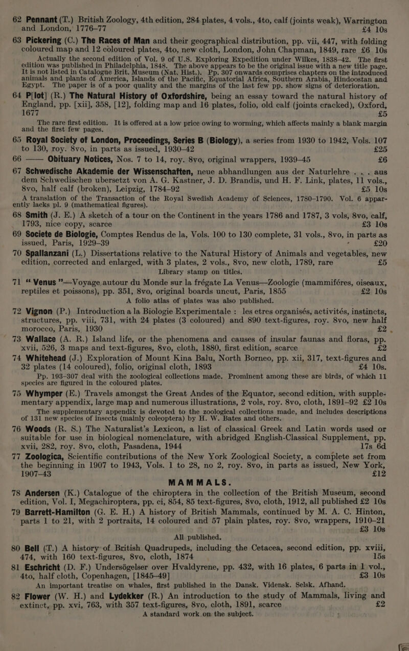 and London,’ 1776—77 £4 10s 63 Pickering (C.) The Races of Man and their geographical distribution, pp. vii, 447, with folding coloured map and 12 coloured plates, 4to, new cloth, London, John Chapman, 1849, rare £6 10s __ Actually the second edition of Vol. 9 of U.S. Exploring Expedition under Wilkes, 1838-42. The first edition was published in Philadelphia, 1848. The above appears to be the original issue with a new title page. It is not listed in Catalogue Brit. Museum (Nat. Hist.). Pp. 307 onwards comprises chapters on the introduced animals and plants of America, Islands of the Pacific, Equatorial Africa, Southern Arabia, Hindoostan and Egypt. The paper is of a poor quality and the margins of the last few pp. show signs of deterioration. 64 P(lot] (R.) The Natural History of Oxfordshire, being an essay toward the natural history of England, pp. [xii], 358, [12], folding map and 16 plates, folio, old calf (joints cracked), Oxford, 1677 £5 The rare first edition. It is offered at a low price owing to worming, which affects mainly a blank margin and the first few pages. 65 Royal Society of London, Proceedings, Series B (Biology), a series from 1930 to 1942, Vols. 107 to 130, roy. 8vo, in parts as issued, 1930-42 £25 66 Obituary Notices, Nos. 7 to 14, roy. 8vo, original wrappers, 1939-45 £6 67 Schwedische Akademie der Wissenschaften, neue abhandlungen aus der Naturlehre . . . aus dem Schwedischen ubersetzt von A. G. Kastner, J. D. Brandis, und H. F. Link, plates, 11 vols., 8vo, half calf (broken), Leipzig, 1784-92 £5. 10s A translation of the Transaction of the Royal Swedish Academy of Sciences, 1780-1790. Vol. 6 appar- ently lacks pl. 9 (mathematical figures). 68 Smith (J. E.) A sketch of a tour on the Continent in the years 1786 and 1787, 3 vols, 8vo, calf, 1793, nice copy, scarce £3 10s 69 Societe de Biologie, Comptes Rendus de la, Vols. 100 to 130 complete, 31 vols., 8vo, in parts as issued, Paris, 1929-39 , £20 70 Spallanzani (L.) Dissertations relative to the Natural History of Animals and vegetables, new edition, corrected and enlarged, with 3 plates, 2 vols., 8vo, new cloth, 1789, rare £5 Library stamp on titles. ; 71 “Venus ’—Voyage autour du Monde sur la frégate La Venus—Zoologie (mammiféres, oiseaux, reptiles et poissons), pp. 351, 8vo, original boards uncut, Paris, 1855 £2 10s A folio atlas of plates was also published. 72 Vignon (P.) Introduction ala Biologie Experimentale : les etres organisés, activités, instincts, structures, pp. viii, 731, with 24 plates (3 coloured) and 890 text-figures, roy. 8vo, new half morocco, Paris, 1930 £2 73 Wallace (A. R.) Island life, or the phenomena and causes of insular faunas and floras, pp. xvii, 526, 3 maps and text-figures, 8vo, cloth, 1880, first. edition, scarce £2 74 Whitehead (J.) Exploration of Mount Kina Balu, North Borneo, pp. xii, 317, text-figures and 32 plates (14 coloured), folio, original cloth, 1893 £4 10s. Pp. 193-307 deal with the zoological collections made. Prominent among these are birds, of which 11 species are figured in the coloured plates. 75 Whymper (E.) Travels amongst the Great Andes of the Equator, second edition, with supple- mentary appendix, large map and numerous illustrations, 2 vols, roy. 8vo, cloth, 1891-92 £2 10s The supplementary appendix is devoted to the zoological collections made, and includes descriptions of 131 new species of insects (mainly coleoptera) by H. W. Bates and others. 76 Woods (R. 8.) The Naturalist’s Lexicon, a list of classical Greek and Latin words used or suitable for use in biological nomenclature, with abridged English-Classical Supplement, pp. xvii, 282, roy. 8vo, cloth, Pasadena, 1944 17s 6d 77 Zoologica, Scientific contributions of the New York Zoological Society, a complete set from the beginning in 1907 to 1943, Vols. 1 to 28, no 2, roy. 8vo, in parts as issued, New York, 1907-43 £12 MAMMALS. 78 Andersen (K.) Catalogue of the chiroptera in the collection of the British Museum, second edition, Vol. I, Megachiroptera, pp. ci, 854, 85 text-figures, 8vo, cloth, 1912, all published £2 10s 79 Barrett-Hamilton (G. E. H.) A history of British Mammals, continued by M. A. C. Hinton, ' parts 1 to 21, with 2 portraits, 14 coloured and 57 plain plates, roy. 8vo, wrappers, pees 10s All published. 80 Bell (‘T.) A history of British Quadrupeds, including the Cetacea, second edition, pp. xviii, 474, with 160 text-figures, 8vo, cloth, 1874 15s 81 Eschricht (D. F.) Underségelser over Hvaldyrene, pp. 432, with 16 plates, 6 parts in 1 vol., 4to, half cloth, Copenhagen, [1845-49] _ £3 10s An important treatise on whales, first published in the Dansk. Vidensk. Selsk. Afhand. 82 Flower (W. H.) and Lydekker (R.) An introduction to the study of Mammals, living and extinct, pp. xvi, 763, with 357 text-figures, 8vo, cloth, 1891, scarce £2 : A standard work.on: the subject. : hives