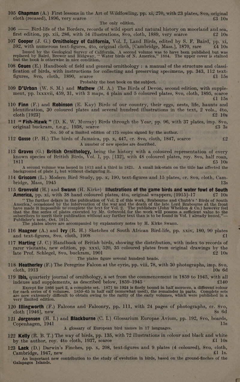 105 Chapman (A.) First lessons in the Art of Wildfowling, pp. xi, 270, with 23 plates, 8vo, original cloth (recased), 1896, very scarce £3 10s The only edition. 106 Bird-life of the Borders, records of wild sport and natural history on moorland and sea, first edition, pp. xii, 286, with 54 illustrations, 8vo, cloth, 1889, very scarce £2 10s 107 Cooper (J. G.) Ornithology of California, Vol. I, Land Birds, edited by S. F. Baird, pp. xi, _ 592, with numerous text-figures, 4to, original cloth, [Cambridge, Mass.], 1870, rare £4 10s Issued by the Geological Survey of California. A second volume was to have been published but was replaced by Baird, Brewer and Ridgway, ‘“‘ Water birds of N. America,” 1884. The upper cover is stained but the book is otherwise in nice condition. 108 Coues (E.) Handbook of field and general ornithology : a manual of the structure and classi- fication of birds, with instructions for collecting and preserving specimens, pp. 343, 112 text- figures, 8vo, cloth, 1890, scarce £1 15s Probably the best book on the subject. 109 D’Urban (W. 8S. M.) and Mathew (M. A.) The Birds of Devon, second edition, with supple- ment, pp. lxxxvii, 459, 31, with 3 maps, 4 plain and 5 coloured plates, 8vo, cloth, 1895, scarce £1 15s 110 Finn (F.) and Robinson (E. Kay) Birds of our country, their eggs, nests, life, haunts and identification, 30 coloured plates and several hundred illustrations in the text, 2 vols., 4to, cloth [1923] £2 10s 111 “ Fish-Hawk ” (D. K. W. Murray) Birds through the Year, pp. 96, with 37 plates, imp. 8vo, original buckram, t.e.g., 1938, scarce £3 38 No. 50 of a limited edition of 175 copies signed by the author. 112 Gosse a H.) The birds of Jamaica, pp. x, 447, cr. 8vo, cloth, 1847, scarce £2 A number of new species are described. 113 Graves (G.) British Ornithology, being the history with a coloured representation of every known species of British Birds, Vol. I, pp. [132], with 48 coloured plates, roy. 8vo, half roan, 1811 £5 10s A second volume was issued in 1813 and a third in 1821. A small ink-stain on the title has affected the baekground of plate 1, but without disfiguring it. 114 Griscom (L.) Modern Bird Study, pp. x, 190, text-figures and 15 plates, cr. 8vo, cloth, Cam- bridge, Mass, 1945 13s 115 Gronvold (H.) and Swann (H. Kirke) Illustrations of the game birds and water fowl of South America, pp. xi, with 38 hand coloured plates, 4to, original wrappers, [1915]-17 £7 10s ‘* The further delays in the publication of Vol. 2 of this work, Brabourne and Chubb’s ‘ Birds of South America,’ occasioned by the intervention of the war and the death of the late Lord Brabourne at the front have made it impossible to’ complete the text for Vol. 2. The publishers (John Wheldon &amp; Co.) however feel that the fine series of plates executed by Mr. Grénvold for the work will possess a sufficient value to the subscribers to merit their publication without any further text than is to be found in Vol. 1 already issued.’’— Publisher’s note, Oct. 1915. The plates above are accompanied by explanatory notes by H. Kirke Swann. 116 Haagner (A.) and Ivy (R. H.) Sketches of South African Bird-life, pp. xxiv, 180, 90 plates and text-figures, 8vo, cloth, 1908 £1 117 Harting (J. C.) Handbook of British birds, showing the distribution, with index to records of rarer visitants, new edition, pp. xxxi, 520, 35 coloured plates from original drawings by the late Prof. Schlegel, 8vo, buckram, 1901 £2 10s The plates figure several hundred heads. 118 Heatherley (F.) The Peregrine Falcon at the eyrie, pp. viii, 78, with 30 photographs, imp. 8vo, cloth, 1913 10s 6d 119 Ibis, quarterly journal of ornithology, a set from the commencement in 1859 to 1945, with all indexes and supplements, as described below, 1859-1945 ° £140 Except for 1866 part 2, a complete set. 1871 to 1924 is finely bound in half morocco, a different colour for each series of 6 volumes. 1859-65 in half calf (somewhat used), the remainder in parts. Complete sets are now extremely difficult to obtain owing to the rarity of the early volumes, which were published ina very limited edition. 120 Illingworth (F.) Falcons and Falconry, pp. 111, with 24 pages of photographs, cr. 8vo, cloth [1946], new 8s 6d 121 Jorgensen (H. I.) and Blackburne (C. I.) Glossarium Europae Avium, pp. 192, 8vo, boards, Copenhagen, 1941 15s A glossary of European bird names in 17 languages. 122 Kelly (R. B. T.) The way of birds, pp. 135, with 72 illustrations in colour tad black and white by the author, roy. 4to cloth, 1937, scarce £1 10s 123 Lack (D.) Darwin’s Finches, pp. x, 208, text-figures and 9 plates (4 coloured), 8vo, cloth, Cambridge, 1947, new £1 Is. An important new contribution to the study of evolution in birds, based on the ground-finches of the Galapagos Islands.