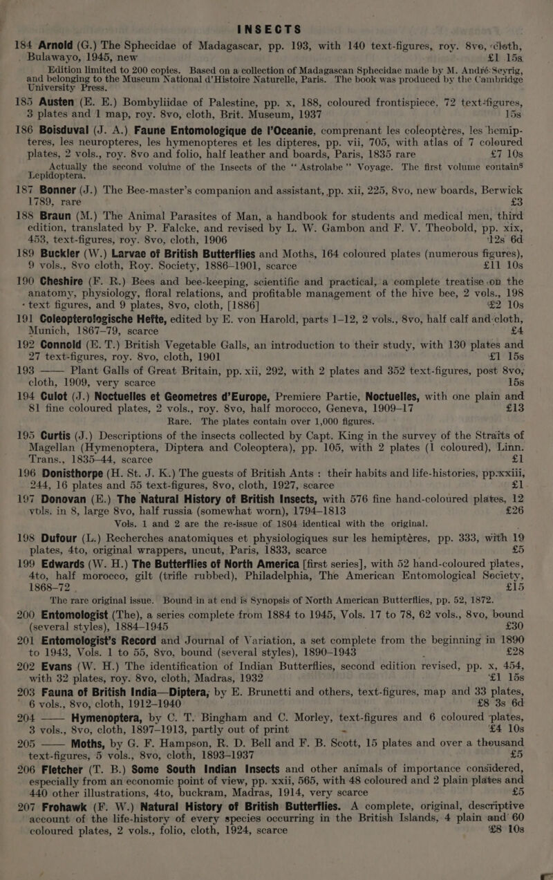 INSECTS 184 Arnold (G.) The Sphecidae of Madagascar, pp. 193, with 140 text-figures, roy. 8ve, -éloth, Bulawayo, 1945, new £1 15K Edition limited to 200 copies. Based on a collection of Madagascan Sphecidae made by M. André: Seyrig, and belonging to the Museum National d’Histoire Naturelle, Paris. The book was produced by the Cambridge University Press. 185 Austen (E. E.) Bombyliidae of Palestine, pp. x, 188, coloured frontispiece, 72 text-figures, 3 plates and 1 map, roy. 8vo, cloth, Brit. Museum, 1937 15s 186 Boisduval (J. A.) Faune Entomologique de l’Oceanie, comprenant les coleoptéres, les hemip- teres, les neuropteres, les hymenopteres et les dipteres, pp. vii, 705, with atlas of 7 coloured plates, 2 vols., roy. 8vo and folio, half leather and boards, Paris, 1835 rare £7 10s Actually the second volume of the Insects of the ‘‘ Astrolabe ’’ Voyage. The first volume contains Lepidoptera. 187 Bonner (J.) The Bee-master’s companion and assistant, pp. xii, 225, 8vo, new boards, Berwick 1789, rare £3 188 Braun (M.) The Riinal Parasites of Man, a handbook for students and medical men, third edition, translated by P. Falcke, and rewisat by L. W. Gambon and F. V. Theobold, pp. xix, 453, text-figures, roy. 8vo, cloth, 1906 12s 6d | 189 Buckler (W.) Larvae of British Butterflies and Moths, 164 coloured plates (numerous figures), 9 vols., 8vo cloth, Roy. Society, 1886-1901, scarce £11 10s 190 Cheshire (F. R.) Bees and bee-keeping, scientific and practical, a complete treatise on the anatomy, physiology, floral relations, and profitable management of the hive bee, 2 vols., 198 - text figures, and 9 plates, 8vo, cloth, [1886] £2 10s 191 Coleopterologische Hefte, edited by E. von Harold, parts 1-12, 2 vols., 8vo, half calf and:cloth, Munich, 1867-79, scarce £ 192 Conneld (E. T.) British Vegetable Galls, an introduction to their study, with 130 plates and 27 text-figures, roy. 8vo, cloth, 1901 £1 15s 193 Plant Galls of Great Britain, pp. xii, 292, with 2 plates and 352 text-figures, post 8vo, cloth, 1909, very scarce 15s 194 Culot (J.) Noctuelles et Geometres d’Europe, Premiere Partie, Noctuelles, with one plain and 81 fine coloured plates, 2 vols., roy. 8vo, half morocco, Geneva, 1909-17 £13 Rare. The plates contain over 1,000 figures. 195 Curtis (J.) Descriptions of the insects collected by Capt. King in the survey of the Straits of Magellan (Hymenoptera, Diptera and Coleoptera), pp. 105, with 2 plates (1 coloured), Linn. Trans., 1835—44, scarce £1 196 Donisthorpe (H. St. J. K.) The guests of British Ants : their habits and life-histories, pp=xxiil, 244, 16 plates and 55 text-figures, 8vo, cloth, 1927, scarce oat 197 Donovan (E.) The Natural History of British Insects, with 576 fine hand-coloured plates, 12 vols. in 8, large 8vo, half russia (somewhat worn), 1794-1813 £26 Vols. 1 and 2 are the re-issue of 1804 identical with the original. 198 Dufour (L.) Recherches anatomiques et physiologiques sur les hemiptéres, pp. 333, with 19 plates, 4to, original wrappers, uncut, Paris, 1833, scarce £5 199 Edwards (W. H.) The Butterflies of North America [first series], with 52 hand-coloured plates, 4to, half morocco, gilt (trifle rubbed), Philadelphia, The American Entomological Society, 1868-72 | £15 The rare original issue. Bound in at end is Synopsis of North American Butterflies, pp. 52, 1872. 200 Entomologist (The), a series complete from 1884 to 1945, Vols. 17 to 78, 62 vols., 8vo, bound (several styles), 1884-1945 £30 201 Entomologist’s Record and Journal of Variation, a set couatnets from the beginning in 1890 to 1943, Vols. 1 to 55, 8vo0, bound (several styles), 1890-1943 £28 202 Evans (W. H.) The identification of Indian Butterflies, second edition fevised. pp. x, 454, with 32 plates, roy. 8vo, cloth, Madras, 1932 £1 15s 203 Fauna of British India—Diptera; by E. Brunetti and others, text-figures, map and 33 plates, ' 6 vols., 8vo, cloth, 1912-1940 £8 3s 6d 204 Hymenoptera, by C. T. Bingham and C. Morley, text-figures and 6 coloured ‘plates, 3 vols., 8vo, cloth, 1897-1913, partly out of print - £4 10s 205 Moths, by G. F. Hampson, R. D. Bell and F. B. Scott, 15 plates and over a thousand text-figures, 5 vols., 8vo, cloth, 1893-1937 £5 206 Fletcher (T. B.) Some South Indian Insects and other animals of importance considered, especially from an economic point of view, pp. xxii, 565, with 48 coloured and 2 plain plates and 440 other illustrations, 4to, buckram, Madras, 1914, very scarce £5 207 Frohawk (F. W.) Natural History of British Butterflies. A complete, original, descriptive account of the life-history of every species occurring in the British Islands, 4 plain and’ 60