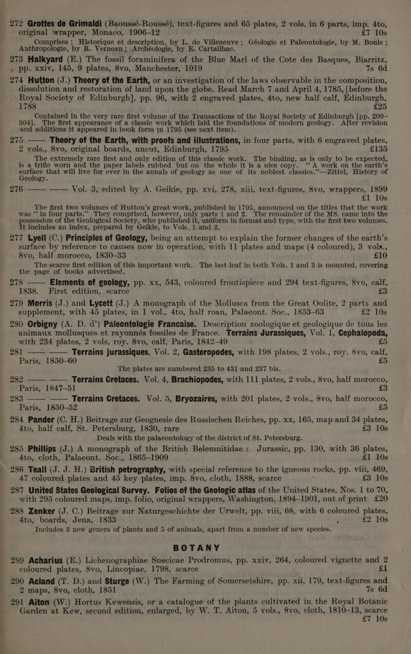 original wrapper, Monaco, 1906-12 £7 10s Comprises : Historique et description, by L. de Villeneuve ; Géologie et Paleontologie, by M. Boule ; Anthropologie, by R. Verneau ; Archéologie, by E. Cartailhac. 273 Halkyard (E.) The fossil foraminifera of the Blue Marl. of the Cote des Basques, Biarritz, . pp. xxiv, 145, 9 plates, 8vo, Manchester, 1919 7s 6d 274 Hutton (J.) Theory of the Earth, or an investigation of the laws observable in the composition, dissolution and restoration of land upon the globe. Read March 7 and April 4, 1785, [before the Royal Society of Edinburgh], pp. 96, with 2 engraved plates, 4to, new half calf, Edinburgh, 1788 £25 Contained in the very rare first volume of the Transactions of the Royal Society of Edinburgh [pp. 209- 304]. The first appearance of a classic work which laid the foundations of modern geology. After revision and additions it appeared in book form tm 1795 (see next item). 5 Theory of the Earth, with proofs and iilustrations, in four parts, with 6 engraved plates, 2 vols., 8vo, original boards, uncut, Edinburgh, 1795 £135 The extremely rare first and only edition of this classic work. The binding, as is only to be expected, is a trifle worn and the paper labels rubbed but on the whole it is a nice copy. ‘‘ A work on the earth’s rae that will live for ever in the annals of geology as one of its noblest classics.’’—dZittel, History of eology. 276 ——- —— Vol. 3, edited by A. Geikie, pp. xvi, 278, xiii, text-figures, 8vo, wrappers, 1899 £1 10s The first two volumes of Hutton’s great work, published in 1795, announced on the titles that the work was “‘ in four parts.”” They comprised, however, only parts 1 and 2. The remainder of the MS. came into the possession of the Geological Society, who published it, uniform in format and type, with the first two volumes. It includes an index, prepared by Geikie, to Vols. 1 and 2. 277 Lyell (C.) Principles of Geology, being an attempt to explain the former changes of the earth’s surface by reference to causes now in operation, with 11 plates and maps (4 coloured), 3 vols., 8vo, half morocco, 1830-33 £10 The scarce first edition of this important work. The last leaf in both Vols. 1 and 3 is mounted, covering the page of books advertised. 278 Elements of geology, pp. xx, 543, coloured frontispiece and 294 text-figures, 8vo, calf, 1838. First edition, scarce £3 279 Morris (J.) and Lycett (J.) A monograph of the Mollusca from the Great Oolite, 2 parts and supplement, with 45 plates, in 1 vol., 4to, half roan, Palaeont. Soc., 1853-63 £2 10s 280 Orbigny (A. D. d’) Paleontologie Francaise. Description zoologique et geologique de tous les animaux mollusques et rayonnés fossiles de France. Terrains Jurassiques, Vol. 1, Cephalopoda, with 234 plates, 2 vols, roy. 8vo, calf, Paris, 1842-49 L £5 281 Terrains jurassiques, Vol. 2, Gasteropodes, with 198 plates, 2 vols., roy. 8vo, calf, Paris, 1850-60 £5 The plates are numbered 235 to 431 and 237 bis. 27 282 ——. Terrains Cretaces. Vol. 4, Brachiopodes, with 111 plates, 2 vols., 8vo, half morocco, Paris, 1847-51 £3 283 ‘—— Terrains Cretaces. Vol. 5, Bryozaires, with 201 plates, 2 vols., 8vo, half morocco, Paris, 1850-52 £5 284 Pander (C. H.) Beitrage zur Geognesie des Russischen Reiches, pp. xx, 165, map and 34 plates, 4to, half calf, St. Petersburg, 1830, rare £3 10s Deals with the palaeontology of the district of St. Petersburg. 285 Phillips (J.) A monograph of the British Belemnitidae : Jurassic, pp. 130, with 36 plates, 4to, cloth, Palaeont. Soc. ., 1865-1909 £1 10s 286 Teall (J. J. H.) British petrography, with special reference to the igneous rocks, pp. viii, 469, 47 coloured plates and 45 key plates, imp. 8vo, cloth, 1888, scarce £3 10s 287 United States Geological Survey. Folios of the Geologic atlas of the United States, Nos. 1 to 70, with 295 coloured maps, imp. folio, original wrappers, Washington, 1894-1901, out of print £20 288 Zenker (J. C.) Beitrage zur Naturgeschichte der Urwelt, pp. viii, 68, with 6 coloured plates, 4to, boards, Jena, 1833 : £2 10s Includes 3 new genera of plants and 5 of animals, apart from a number of new species. BOTANY 289 Acharius (E.) Lichenographiae Suecicae Prodromus, pp. xxiv, 264, coloured vignette and 2 coloured plates, 8vo, Lincopiae, 1798, scarce £1 290 Aciand (T. D.) and Sturge (W.) The Farming of Somersetshire, pp. xii, 179, text-figures and 2 maps, 8vo, cloth, 1851 7s 6d 291 Aiton (W.) Hortus Kewensis, or a catalogue of the plants cultivated in the Royal Botanic Garden at Kew, second edition, enlarged, by W. T. Aiton, 5 vols., 8vo, cloth, 1810-13, scarce £7 10s