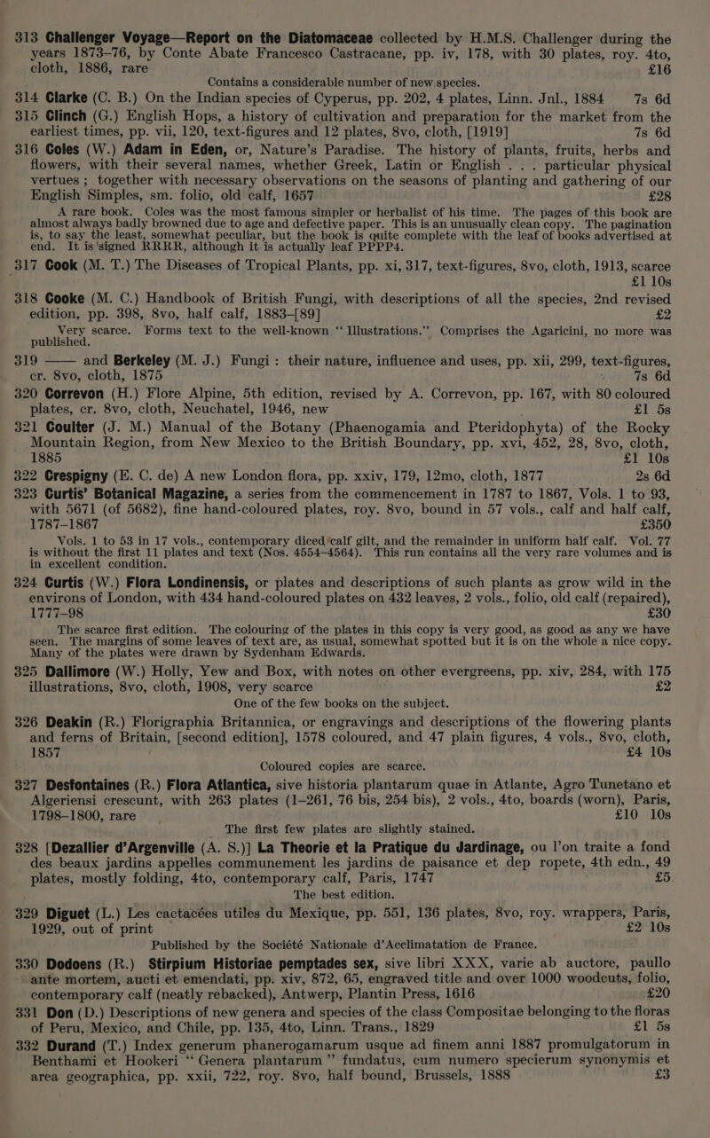 years 1873-76, by Conte Abate Francesco Castracane, pp. iv, 178, with 30 plates, roy. 4to, cloth, 1886, rare £16 Contains a considerable number of new species. 314 Clarke (C. B.) On the Indian species of Cyperus, pp. 202, 4 plates, Linn. Jnl., 1884 7s 6d 315 Clinch (G.) English Hops, a history of cultivation and preparation for the market from the earliest times, pp. vii, 120, text-figures and 12 plates, 8vo, cloth, [1919] 7s 6d 316 Coles (W.) Adam in Eden, or, Nature’s Paradise. The history of plants, fruits, herbs and flowers, with their several names, whether Greek, Latin or English . . . particular physical vertues ; together with necessary observations on the seasons of planting and gathering of our English Simples, sm. folio, old calf, 1657 £28 A rare book. Coles was the most famous simpler or herbalist of his time. The pages of this book are almost always badly browned due to age and defective paper. This is an unusually clean copy. The pagination is, to say the least, somewhat peculiar, but the book is quite complete with the leaf of books advertised at end. It is'signed RRRR, although it is actually leaf PPPP4. 317 Cook (M. T.) The Diseases of Tropical Plants, pp. xi, 317, text-figures, 8vo, cloth, 1913, scarce £1 10s 318 Cooke (M. C.) Handbook of British Fungi, with descriptions of all the species, 2nd revised edition, pp. 398, 8vo, half calf, 1883-[89] £2 Very scarce. Forms text to the well-known “ Illustrations.’’ Comprises the Agaricini, no more was published. 319 - and Berkeley (M. J.) Fungi: their nature, influence and uses, pp. xii, 299, text-figures, cr. 8vo, cloth, 1875 4 7s 6d 320 Correvon (H.) Flore Alpine, 5th edition, revised by A. Correvon, pp. 167, with 80 coloured plates, cr. 8vo, cloth, Neuchatel, 1946, new £1 5s 321 Coulter (J. M.) Manual of the Botany (Phaenogamia and Pteridophyta) of the Rocky Mountain Region, from New Mexico to the British Boundary, pp. xvi, 452, 28, 8vo, cloth, 1885 £1 10s 322 Crespigny (E. C. de) A new London flora, pp. xxiv, 179, 12mo, cloth, 1877 2s 6d 323 Curtis’ Botanical Magazine, a series from the commencement in 1787 to 1867, Vols. 1 to 93, with 5671 (of 5682), fine hand-coloured plates, roy. 8vo, bound in 57 vols., calf and half calf, 1787-1867 £350 Vols. 1 to 53 in 17 vols., contemporary diced ‘calf gilt, and the remainder in uniform half calf. Vol. 77 is without the first 11 plates and text. (Nos. 4554-4564). This run contains all the very rare volumes and is in excellent condition. 324 Curtis (W.) Flora Londinensis, or plates and descriptions of such plants as grow wild in the environs of London, with 434 hand-coloured plates on 432 leaves, 2 vols., folio, old calf (repaired), 1777-98 £30 The searce first edition. The colouring of the plates in this copy is very good, as good as any we have seen. The margins of some leaves of text are, as usual, somewhat spotted but it is on the whole a nice copy. Many of the plates were drawn by Sydenham Edwards. 325 Dalilimore (W.) Holly, Yew and Box, with notes on other evergreens, pp. xiv, 284, with 175 illustrations, 8vo, cloth, 1908, very scarce One of the few books on the subject. 326 Deakin (R.) Florigraphia Britannica, or engravings and descriptions of the flowering plants and ferns of Britain, [second edition], 1578 coloured, and 47 plain figures, 4 vols., 8vo, cloth, 1857 . £4 10s Coloured copies are scarce. 327 Desfontaines (R.) Flora Atlantica, sive historia plantarum quae in Atlante, Agro Tunetano et Algeriensi crescunt, with 263 plates (1-261, 76 bis, 254 bis), 2 vols., 4to, boards (worn), Paris, 1798-1800, rare £10 10s The first few plates are slightly stained. 328 [Dezallier d’Argenville (A. S.)] La Theorie et la Pratique du Jardinage, ou |’on traite a fond des beaux jardins appelles communement les jardins de paisance et dep ropete, 4th edn., 49 plates, mostly folding, 4to, contemporary calf, Paris, 1747 £5. The best edition. 329 Diguet (L.) Les cactacées utiles du Mexique, pp. 551, 136 plates, 8vo, roy. wrappers, Paris, 1929, out of print £2 10s Published by the Société Nationale d’Acclimatation de France. 330 Dodoens (R.) Stirpium Historiae pemptades sex, sive libri XXX, varie ab auctore, paullo ante mortem, aucti et emendati, pp. xiv, 872, 65, engraved title and over 1000 woodcuts, folio, contemporary calf (neatly rebacked), Antwerp, Plantin Press, 1616 £20 331 Don (D.) Descriptions of new genera and species of the class Compositae belonging to the floras of Peru, Mexico, and Chile, pp. 135, 4to, Linn. Trans., 1829 £1 5s 332 Durand (T.) Index generum phanerogamarum usque ad finem anni 1887 promulgatorum in Benthami et Hookeri ‘‘ Genera plantarum ”’ fundatus, cum numero specierum synonymis et area geographica, pp. xxii, 722, roy. 8vo, half bound, Brussels, 1888 £3
