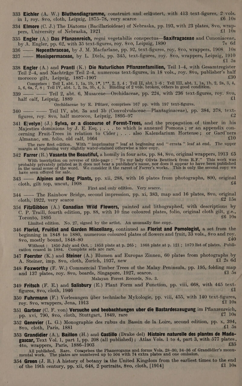 333 Eichler (A. W.) Bluthendiagramme, construirt und erlautert, with 413 text-figures, 2 vols. in 1, roy. 8vo, cloth, Leipzig, 1875-78, very scarce £6 10s 334 Elmore (C. J.) The Diatoms (Bacillarioideae) of Nebraska, pp. 193, with 23 plates, 8vo, wrap- pers, University of Nebraska, 1921 £1 10s 335 Engler (A.) Das Pfanzenreich, regni vegetabilis conspectus—Saxifragaceae and Cunoniaceae, by A. Engler, pp. 62, with 35 text-figures, roy. 8vo, Leipzig, 1890 7s 6d 336 —— Nepenthraceae, by J. M. Macfarlane, pp. 92, text-figures, roy. 8vo, wrappers, 1908 10s 337 —— Menispermaceae, by L. Diels, pp. 345, text-figures, roy. 8vo, wrappers, Leipzig, 1910 £1 5s 338 Engler (A.) and Prantl (K.) Die Naturlichen Pflanzenfamilien, Teil 1-4, with Gesamtregister Teil 2-4, and Nachtrage Teil 2-4, numerous text-figures, in 18 vols., roy. 8vo, publisher’s half morocco gilt, Leipzig, 1887-1907 £30 Comprises : Teil I, abt. 1, 1a, 1b, 1*, 1**, 2, 3,4; Teil II, abt. 1-6; Teil III, abt. 1, 1a, 1b, 2, 2a, 3, 4, 5, 6, 6a, 7,8; Teil IV, abt. 1, 2, 3a, 3b, 4,5. Binding of 2 vols. broken, others in good condition. 339 Teil 2, abt. 6, Musaceae—Orchidaceae, pp. 224, with 236 text-figures, roy. 8vo, half calf, Leipzig, 1889 £1 Orchidaceae by E. Pfitzer, comprises 167 pp. with 197 text-figures. 340 Teil IV, abt. 3a and 3b (Convolvulaceae—Plantaginaceae), pp. 384, 378, text- figures, roy. 8vo, half morocco, Leipzig, 1895-97 £2 341 E[velyn] (J.) Sylva, or a discourse of Forest-Trees, and the propagation of timber in his Majesties dominions by J. E. Esq.; . . . to which is annexed Pomona ; or an appendix con- cerning Fruit-Trees in relation to Cider; ... also Kalendarium Hortense; or Gard’ners Almanac, sm. folio, old calf, 1664 £10 The rare first edition. With ‘‘ imprimatur” leaf at beginning and ‘‘errata”’ leaf at end. The upper margin at beginning very slightly water-stained otherwise a nice copy. 342 Farrer (R.) Vasanta the Beautiful, a homily in four acts, pp. 84, 8vo, original wrappers, 1913 £5 probably privately printed as it does not bear a publisher’s name, nor does it appear to have been published in the usual sense of the word. We consider it the rarest of Farrer’s works. This is only the second copy we have seen offered for sale. / 343 Alpines and Bog Plants, pp. xii, 288, with 16 plates from photographs, 800, original cloth, gilt top, uncut, 1908 £4 First and only edition. Very scarce. 344 The Rainbow Bridge, second impression, pp. xi, 383, map and 16 plates, 8vo, original cloth, 1922, very scarce ' £2 15s 354 FitzGibbon (A.) Canadian Wild Flowers, painted and lithographed, with descriptions by GC. P. Traill, fourth edition, pp. 88, with 10 fine coloured plates, folio, original cloth gilt, g.e., Toronto, 1895 £6 10s Limited edition. No. 27, signed by the artist. An unusually fine copy. ; 346 Florist, Fruitist and Garden Miscellany, continued as Florist and Pomologist, a set from the beginning in 1848 to 1880, numerous coloured plates of flowers and fruit, 33 vols., 8vo and roy. 8vo, mostly bound, 1848-80 £40 Without : 1850 July and Oct. ; 1853 plate at p. 265; 1868 plate at p. 121; 1879 list of plates. Publi- cation ceased in 1884. Complete sets are rare. 347 Foerster (K.) and Steiner (A.) Blumen auf Europas Zinnen, 60 plates from photographs by s A. Steiner, imp. 8vo, cloth, Zurich, 1937, new . £1 2s 6d 348 Foxworthy (F. W.) Commercial Timber Trees of the Malay Peninsula, pp. 195, folding map and 137 plates, roy. 8vo, boards, Singapore, 1927, scarce. £1 5s Malayan Forest Records, No. 3. 349 Fritsch (F. E.) and Salisbury (E.) Plant Form and Function, pp. viii, 668, with 445 text- figures, 8vo, cloth, 1946 £1 350 Fuhrmann (F.) Vorlesungen iiber technische Mykologie, pp. viii, 455, with 140 text-figures, roy. 8vo, wrappers, Jena, 1913 £1 10s 351 Gartner (C. F. von) Versuche und beobachtungen uber die Bastardeszeugung im Pflanzenreich, pp. xvi, 790, 8vo, cloth, Stuttgart, 1849, rare £7 10s 352 Genevier (L. G.) Monographie des rubus du Bassin de la Loire, second edition, pp. x, 394, 8vo, cloth, Paris, 1881 £1,.58 353 Grandidier (A.), Baillon (H.) and Castillo (Drake del) Histoire naturelle des plantes de Mada- gascar, Text Vol. 1, part 1, pp. 208 (all published); Atlas Vols. 1 to 4, part 3, with 577 plates, 4to, wrappers, Paris, 1886-1903 £35 All published. Rare. Comprises the Phanerogams and forms Vols. 28-30, 34-36 of Grandidier’s monu- -mental work, The plates are numbered up to 504 with 74 extra plates and one omission. . 354 Green (J. R.) A history of botany ia the United Kingdom from the earliest times to the end of the 19th century, pp. xii, 648, 2 portraits, 8vo, cloth, [1914] £1 10s