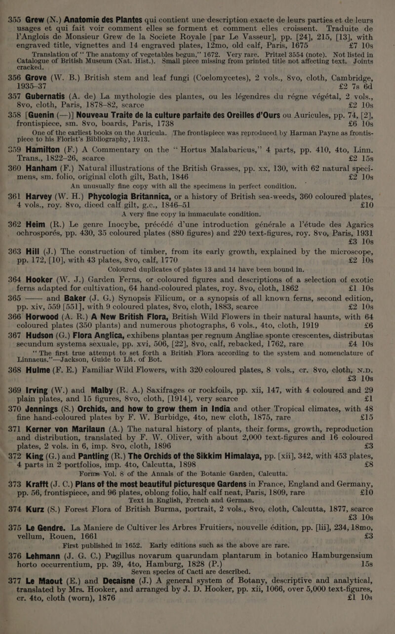 355 Grew (N.) Anatomie des Plantes qui contient une description exacte de leurs parties et de leurs usages et qui fait voir comment elles se forment et comment elles croissent. Traduite de PAnglois de Monsieur Grew de la Societe Royale [par Le Vasseur], pp. [24], 215, [13], with engraved title, vignettes and 14 engraved plates, 12mo, old calf, Paris, 1675 £7 10s Translation of ‘‘ The anatomy of vegetables begun,’’ 1672. Very rare. Pritzel 3554 (note). Not listed in cataloge of British Museum (Nat. Hist.). Small piece missing from printed title not affecting text. Joints cracked, 356 Grove (W. B.) British stem and leaf fungi (Coelomycetes), 2 vols., 8vo, cloth, Cambridge, 1935-37 £2 7s 6d 357 Gubernatis (A. de) La mythologie des plantes, ou les légendres du régne végétal, 2 vols., 8vo, cloth, Paris, 1878-82, scarce . £2 10s 358 |Guenin (—)] Nouveau Traite de la culture parfaite des Oreilles d’Ours ou Auricules, pp. 74, [2], frontispiece, sm. 8vo, boards, Paris, 1738 £6 10s One of the earliest books on the Auricula. The frontispiece was reproduced by Harman Payne as frontis- piece to his Florist’s Bibliography, 1913. 359 Hamilton (F.) A Commentary on the “‘ Hortus Malabaricus,’’ 4 parts, pp. 410, 4to, Linn. Trans., 1822-26, scarce £2 15s 360 Hanham (F.) Natural illustrations of the British Grasses, pp. xx, 130, with 62 natural speci- mens, sm. folio, original cloth gilt, Bath, 1846 £2 10s An unusually fine copy with all the specimens in perfect condition. 361 Harvey (W. H.) Phycologia Britannica, or a history of British sea-weeds, 360 coloured plates, © 4 vols., roy. 8vo, diced calf gilt, g.c., 1846-51 £10 A very fine copy in immaculate condition. 362 Heim (R.) Le genre Inocybe, précédé d’une introduction générale a étude des Agarics ochrosporés, pp. 430, 35 coloured plates (880 figures) and 220 text-figures, roy. 8vo, Paris, 1931 £3 10s 363 Hill (J.) The construction of timber, from its early growth, explained by the microscope, pp. 172, [10], with 43 plates, 8vo, calf, 1770 £2 10s Coloured duplicates of plates 13 and 14 have been bound in. 364 Hooker (W. J.) Garden Ferns, or coloured figures and descriptions of a selection of exotic ferns adapted for cultivation, 64 hand-coloured plates, roy. 8vo, cloth, 1862 £1 10s 365 and Baker (J. G.) Synopsis Filicum, or a synopsis of all known ferns, second edition, pp. xiv, 559 [551], with 9 coloured plates, 8vo, cloth, 1883, scarce £2 10s 366 Horwood (A. R.) A New British Flora, British Wild Flowers in their natural haunts, with 64 coloured plates (350 plants) and numerous photographs, 6 vols., 4to, cloth, 1919 £6 367 Hudson (G.) Flora Anglica, exhibens plantas per regnum Angliae sponte crescentes, distributas secundum systema sexuale, pp. xvi, 506, [22], 8vo, calf, rebacked, 1762, rare £4 10s ‘*The first true attempt to set forth a British Flora ‘according to the system and nomenclature of Linnaeus.’’—Jackson, Guide to Lit. of Bot. 368 Hulme (F. E.) Familiar Wild Flowers, with 320 coloured plates, 8 vols., cr. 8vo, cloth, N.pD. £3 10s 369 Irving (W.) and Malby (R. A.) Saxifrages or rockfoils, pp. xii, 147, with 4 coloured and 29 plain plates, and 15 figures, 8vo, cloth, [1914], very scarce £1 370 Jennings (S.) Orchids, and how to grow them in India and other Tropical climates, with 48 fine hand-coloured plates by F. W. Burbidge, 4to, new cloth, 1875, rare £15 _ 371 Kerner von Marilaun (A.) The natural history of plants, their forms, growth, reproduction and distribution, translated by F. W. Oliver, with about 2,000 text-figures and 16 coloured plates, 2 vols. in 6, imp. 8vo, cloth, 1896 £3 372 King (G.) and Pantling (R.) The Orchids of the Sikkim Himalaya, pp. [xii], 342, with 453 plates, 4 parts in 2 portfolios, imp. 4to, Calcutta, 1898 £8 Forms Vol. 8 of the Annals of the Botanic Garden, Calcutta. 373 Krafft (J. C.) Plans of the most beautiful picturesque Gardens in France, England and Germany, pp. 56, frontispiece, and 96 plates, oblong folio, half calf neat, Paris, 1809, rare £10 Text in English, French and German. 374 Kurz (S.) Forest Flora of British Burma, portrait, 2 vols., 8vo, cloth, Calcutta, 1877, scarce £3 10s 375 Le Gendre. La Maniere de Cultiver les Arbres Fruitiers, nouvelle édition, pp. [lii], 234, 18mo, vellum, Rouen, 1661 £3 First published in 1652. Early editions such as the above are rare. 376 Lehmann (J. G. C.) Pugillus novarum quarundam plantarum in botanico Hamburgensium horto occurrentium, pp. 39, 4to, Hamburg, 1828 (P.) 15s Seven species of Cacti are described. 377 Le Maout (E.) and Decaisne (J.) A general system of Botany, descriptive and analytical, translated by Mrs. Hooker, and arranged by J. D. Hooker, pp. xii, 1066, over 5,000 text-figures, er. 4to, cloth (worn), 1876 £1 10s