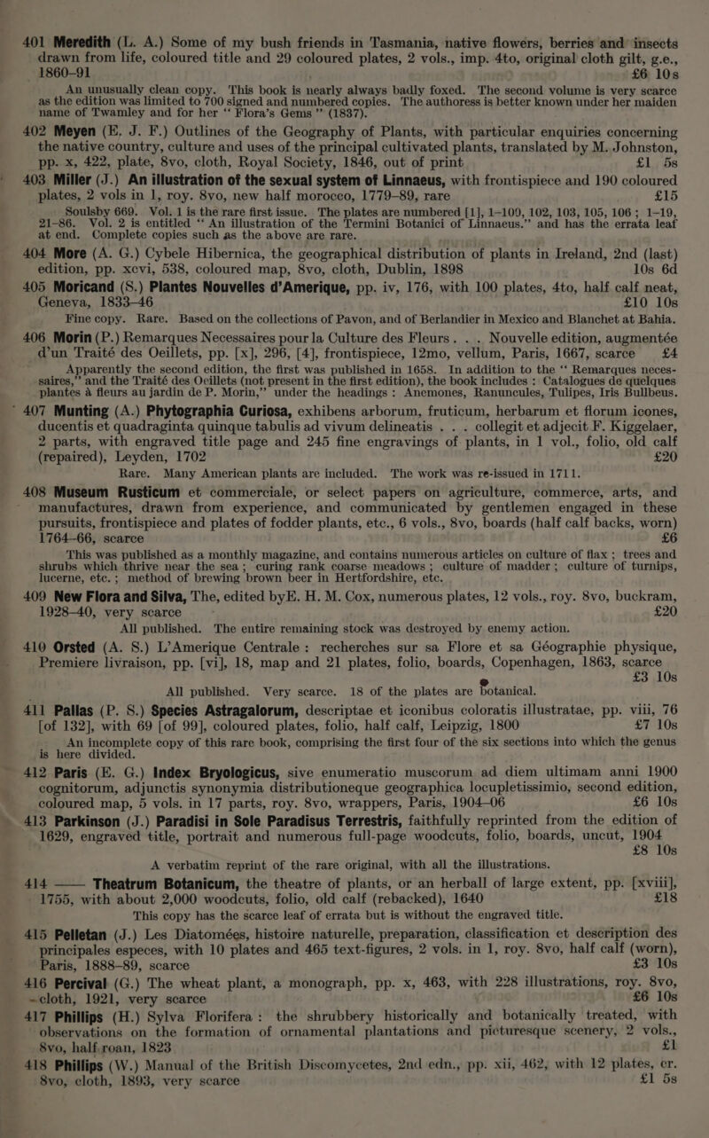 401 Meredith (L. A.) Some of my bush friends in Tasmania, native flowers, berries and’ insects drawn from life, coloured title and 29 coloured plates, 2 vols., imp. 4to, original cloth gilt, g.e., — 1860-91 £6 10s An unusually clean copy. This book is manele always badly foxed. The second volume is very scarce as the edition was limited to 700 signed and numbered copies. The authoress is better known under her maiden ~name of Twamley and for her ‘‘ Flora’s Gems ”’ (1837). 402 Meyen (E. J. F.) Outlines of the Geography of Plants, with particular enquiries concerning the native country, culture and uses of the principal cultivated plants, translated by M. J ohnston, pp. x, 422, plate, 8vo, cloth, Royal Society, 1846, out of print £1 5s 403 Miller (J.) An illustration of the sexual system of Linnaeus, with frontispiece and 190 coloured plates, 2 vols in 1, roy. 8vo, new half morocco, 1779-89, rare £15 Soulsby 669. Vol. 1 is the rare first issue. The plates are numbered [1], 1-109, 102, 103, 105, 106; 1-19, 21-86. Vol. 2 is entitled “‘ An illustration of the Termini Botanici of Linnaeus.” and has the errata leaf at end. Complete copies such as the above are rare. 404 More (A. G.) Cybele Hibernica, the geographical distribution of plants in Ireland, 2nd (last) edition, pp. xcvi, 538, coloured map, 8vo, cloth, Dublin, 1898 10s 6d 405 Moricand (S.) Plantes Nouvelles d’Amerique, pp. iv, 176, with 100 plates, 4to, half calf neat, Geneva, 1833-46 £10 10s Fine copy. Rare. Based on the collections of Pavon, and of Berlandier in Mexico and Blanchet at Bahia. 406 Morin (P.) Remarques Necessaires pour la Culture des Fleurs. . . Nouvelle edition, augmentée d'un Traité des Oeillets, pp. [x], 296, [4], frontispiece, 12mo, vellum, Paris, 1667, scarce £4 Apparently the second edition, the first was published in 1658. In addition to the ‘‘ Remarques neces- saires,”’ and the Traité des Ocillets (not present in the first edition), the book includes : Catalogues de quelques plantes 4 fleurs au jardin de P. Morin,’”’ under the headings : Anemones, Ranuncules, Tulipes, Iris Bullbeus. ’ 407 Munting (A.) Phytographia Curiosa, exhibens arborum, fruticum, herbarum et florum icones, ducentis et quadraginta quinque tabulis ad vivum delineatis . . . collegit et adjecit F. Kiggelaer, 2 parts, with engraved title page and 245 fine engravings of plants, in 1 vol., folio, old calf (repaired), Leyden, 1702 £20 Rare. Many American plants are included. The work was re-issued in 1711. 408 Museum Rusticum et commerciale, or select papers on agriculture, commerce, arts, and manufactures, drawn from experience, and communicated by gentlemen engaged in these pursuits, frontispiece and plates of fodder plants, etc., 6 vols., 8vo, boards (half calf backs, worn) 1764-66, scarce £6 This was published as a monthly magazine, and contains numerous articles on culture of flax ; trees and shrubs which thrive near the sea; curing rank coarse meadows ; culture of madder; culture ‘of turnips, lucerne, etc. ; method of brewing ‘brown beer in Hertfordshire, etc. 409 New Flora and Silva, The, edited byE. H. M. Cox, numerous plates, 12 vols., roy. 8vo, buckram, 1928-40, very scarce £20 All published. The entire remaining stock was destroyed by enemy action. 410 Orsted (A. S.) L’Amerique Centrale : recherches sur sa Flore et sa Géographie physique, Premiere livraison, pp. [vi], 18, map and 21 plates, folio, boards, Copenhagen, 1863, scarce £3 10s ; All published. Very scarce. 18 of the plates are Pottnical’ 411 Pallas (P. S.) Species Astragalorum, descriptae et iconibus coloratis illustratae, pp. vili, 76 [of 132], with 69 [of 99], coloured plates, folio, half calf, Leipzig, 1800 £7 10s An incomplete copy of this rare book, comprising the first four of the six sections into which the genus is here divided. 412 Paris (E. G.) Index Bryologicus, sive enumeratio muscorum ad diem ultimam anni 1900 cognitorum, adjunctis synonymia distributioneque geographica locupletissimio, second edition, coloured map, 5 vols. in 17 parts, roy. 8vo, wrappers, Paris, 1904—06 £6 10s 413 Parkinson (J.) Paradisi in Sole Paradisus Terrestris, faithfully reprinted from the edition of _ 1629, engraved title, portrait and numerous full-page woodcuts, folio, boards, uncut, 1904 £8 10s A verbatim reprint of the rare original, with alJl the illustrations. 414 Theatrum Botanicum, the theatre of plants, or an herball of large extent, pp. (xvi, 1755, with about 2,000 woodcuts, folio, old calf (rebacked), 1640 £18 This copy has the scarce leaf of errata but is without the engraved title. 415 Pelletan (J.) Les Diatomées, histoire naturelle, preparation, classification et description des principales especes, with 10 plates and 465 text-figures, 2 vols. in 1, roy. 8vo, half calf (worn), Paris, 1888-89, scarce £3 10s 416 Percival (G.) The wheat plant, a monograph, pp. x, 463, with 228 illustrations, roy. 8vo, ~cloth, 1921, very scarce ‘£6 10s 417 Phillips (H.) Sylva Florifera: the shrubbery historically and botanically treated, with observations on the formation of ornamental plantations and picturesque scenery, 2 vols., 8vo, half,roan, 1823 £1 418 Phillips (W.) Manual of the British Discomycetes, 2nd edn., pp. xii, 462, with 12 plates, cr. 8vo, cloth, 1893, very scarce £1 5s