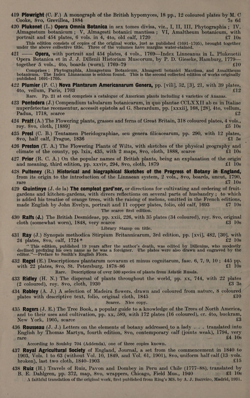 419 Plowright (C. F.) A monograph of the British hypomyces, 18 pp., 12 coloured plates = a a Cooke, 8vo, Grevillea, 1884 420 Plukenet (L.) Opera Omnia Botanica in sex tomes divisa, viz., I, II, III, Peete : oy, Almagestum botanicum ; V, Almagesti botanici mantissa ; VL Amaltheum botanicum, with portrait and 454 plates, 6 vols. in 4, 4to, old calf, 1720 £7 10s This edition consists of copies of the original works, just as published (1691- 1705), brought together under the above collective title. Three of the volumes have margins water-stained. 42] Opera, with portrait and 454 plates, 4 vols., 1769—Index Linneanus in L. Plukenetii Opera Botanica et in J. J. Dillenii Historiam Muscorum, by P. D. Gieseke, Hamburg, 1779— together 5 vols., 4to, boards (worn), 1769-79 £10 Comprises : Phytographia, Almagestum Botanicum, Almagesti botanici Mantissa, and Amaltheum botanicum. The Index Linnaeanus is seldom found. This is the second collected edition of works originally published 1691-1705. 422 Plumier (P. C.) Nova Plantarum Americanarum Genera, pp. [viii], 52, [3], 21, with 39 plates, 4to, vellum, Paris, 1703 £12 Rare. Pp. 21 at end comprises a catalogue of American plants including 4 varieties of Ananas. 423 Pontedera (J.) Compendium tabularum botanicarum, in quo plantae CCLX XII ab es in Italiae nuperdetectae recensentur, accessit epistola ad G. Sherardum, pp. [xxxii], 168, [28], 4to, vellum, Padua, 1718, scarce &lt;7 424 Pratt (A.) The Flowering plants, grasses and ferns of Great Britain, 318 coloured plates, 4 vols., roy. 8vo, cloth, [1889] £5 10s 425 Presi (C. B.) Tentamen Pteridographiae, seu genera filicacearum, pp. 290, with 12 plates, 8vo, half calf, Prague, 1836 £1 5s 426 Preston (T. A.) The Flowering Plants of Wilts, with sketches of the physical geography and climate of the county, pp. lxix, 435, with 2 maps, 8vo, cloth, 1888, scarce £1 10s 427 Prior (R. C. A.) On the popular names of British plants, being an explanation of the origin’ and meaning, third edition, pp. xxviv, 294, 8vo, cloth, 1879 £1 10s 428 Pulteney (R.) Historical and biographical Sketches of the Progress of Botany in England, from its origin to the introduction of the Linnaean system, 2 vols 8vo, boards, uncut, 1790, rare £7 10s 429 Quintinye (J. de la) The compleat gard’ner, or directions for onltiwattie and ordering of fruit- gardens and kitchen-gardens, with divers reflections on several parts of husbandry ; to which is added his treatise of orange trees, with the raising of melons, omitted in the French editions, made English by John Evelyn, portrait and 11 copper plates, folio, old calf, 1693 £7 10s The scarce first edition. 430 Ralfs (J.) The British Desmideae, pp. xxii, 226, with 35 plates (34 coloured), roy. 8vo, original cloth (somewhat worn), 1848, very scarce £3 10s Library Stamp on title. 431 Ray (J.) Synopsis methodica Stirpium Britannicarum, 3rd edition, pp. [xvi], 482, nad a with 24 plates, 8vo, calf, 1724* 2 10s ‘‘This edition, published 19 years after the author’s death, was edited by Dillenius, who Beco declined prefixing his own name as he was a foreigner. The plates were also drawn and engraved by the editor.’’—Preface to Smith’s English Flora. 432 Regel (E.) Descriptiones plantarum novarum et minus cognitarum, fasc. 6, 7, 9, 10; 445 pp. with 22 plates, 8vo, St. Petersburg, 1878-86 £1 10s Rare. Descriptions of over 500 species of plants from Asiatic Russia. 433 Ridley (H. N.) The dispersal of plants throughout the world, pp. xx, 744, with 22 plates (2 coloured), roy. 8vo, cloth, 1930 £3 3s 434 Robley (A. J.) A selection of Madeira flowers, drawn and coloured from nature, 8 coloured plates with descriptive text, folio, original cloth, 1845 3 £10 Scarce. Nice copy. 435 Rogers (J. E.) The Tree Book, a popular guide to a knowledge of the Trees of North America, and to their uses and cultivation, pp. xx, 589, with 172 plates (16 coloured), cr. 4to, buckram, New York, 1905, scarce £3 436 Rousseau (J. J.) Letters on the elements of botany addressed_to a lady . translated into English by Thomas Martyn, fourth edition, 8vo, contemporary calf (joints weak), 1794, very rare — £4 10s According to Soulsby 704 (Addenda), one of three copies known. 437 Royal Agricultural Society of England, Journal, a set from the commencement in 1840 bo 1903, Vols. 1 to 63 (without Vol. 10, 1849, and Vol. 61, 1901), 8vo, uniform half calf (13 vols. broken), last two cloth, 1840-1903 £15 438 Ruiz (H.) Travels of Ruiz, Pavon and Dombey in Peru and Chile (1777-88), translated by B. E. Dahlgren, pp. 372, map, 8vo, wrappers, Chicago, Field Mus., 1940 we £1 10s A faithful translation of the original work, first published from Ring’s MS. by A. J. Barreiro, Madrid, 1931.