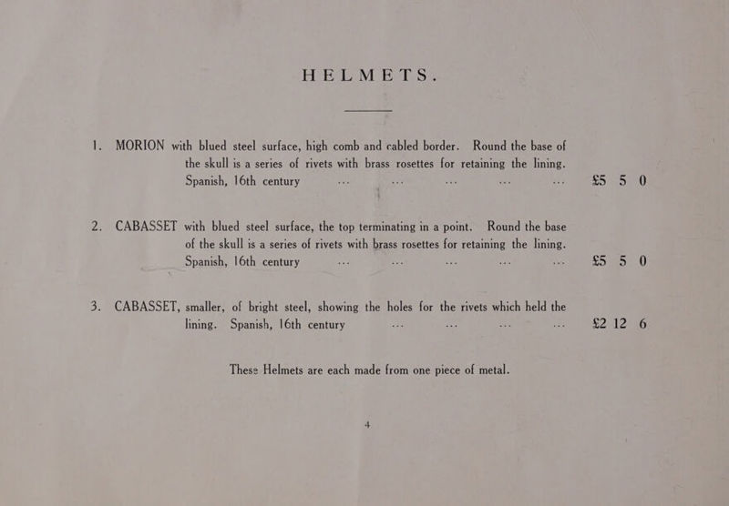 Ag bens) Ba Be ADA SS.. 1. MORION with blued steel surface, high comb and cabled border. Round the base of the skull is a series of rivets with brass rosettes for retaining the lining. Spanish, 16th century oe ae v's ses oes ee be te) Ab 2. CABASSET with blued steel surface, the top terminating in a point. Round the base of the skull is a series of rivets with brass rosettes for retaining the lining. Spanish, 16th century 2% Oe ee =e br SSE 0 3. CABASSET, smaller, of bright steel, showing the holes for the rivets which held the lining. Spanish, 16th century ae bv &amp; oe PPA Id (5, These Helmets are each made from one piece of metal.