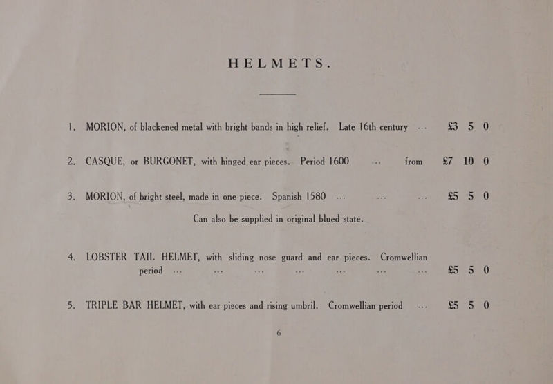 HELMETS. MORION, of blackened metal with bright bands in high relief. Late 16th century -.- LHe Gel fo, CASQUE, or BURGONET, with hinged ear pieces. Period 1600 ap from £7 10 MORION, of bright steel, made in one piece. Spanish 1580 ... sot hie Ris) Can also be supplied in original blued state. LOBSTER TAIL HELMET, with sliding nose guard and ear pieces. Cromwellian period .5ae5 TRIPLE BAR HELMET, with ear pieces and rising umbril. Cromwellian period — -.- Cy) a)