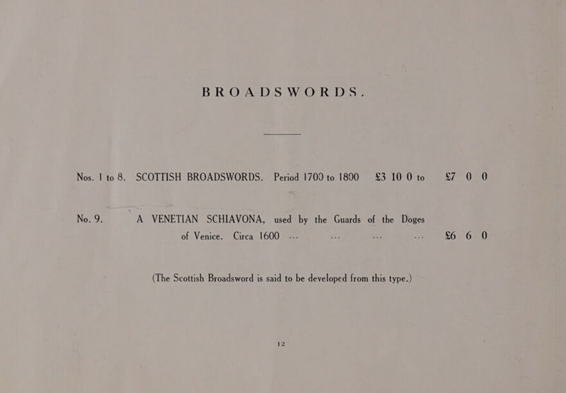 BROADSWORDS. Nos. | to 8. SCOTTISH BROADSWORDS. Period 1700 to 1800 £3 10 0 to No. 9. A VENETIAN SCHIAVONA, used by the Guards of the Doges of Venice. Circa 1600 (The Scottish Broadsword is said to be developed from this type.) $7 0 0 6 6 0
