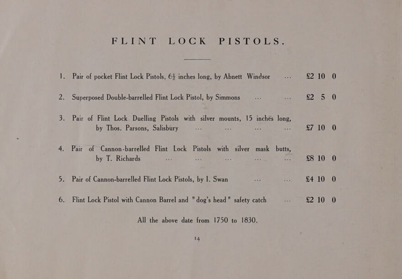 Fol Nel vis. © CKeae lis a eOrn se Pair of pocket Flint Lock Pistols, 64 inches long, by Abnett Windsor Superposed Double-barrelled Flint Lock Pistol, by Simmons Pair of Flint Lock Duelling Pistols with silver mounts, 15 inches long, by Thos. Parsons, Salisbury Pair of Cannon-barrelled Flint Lock Pistols with silver mask butts, by T. Richards Pair of Cannon-barrelled Flint Lock Pistols, by I. Swan Flint Lock Pistol with Cannon Barrel and dog’s head safety catch All the above date from 1750 to 1830. 14, £2 10 $7 10 £8 10 £4 10 £2 10