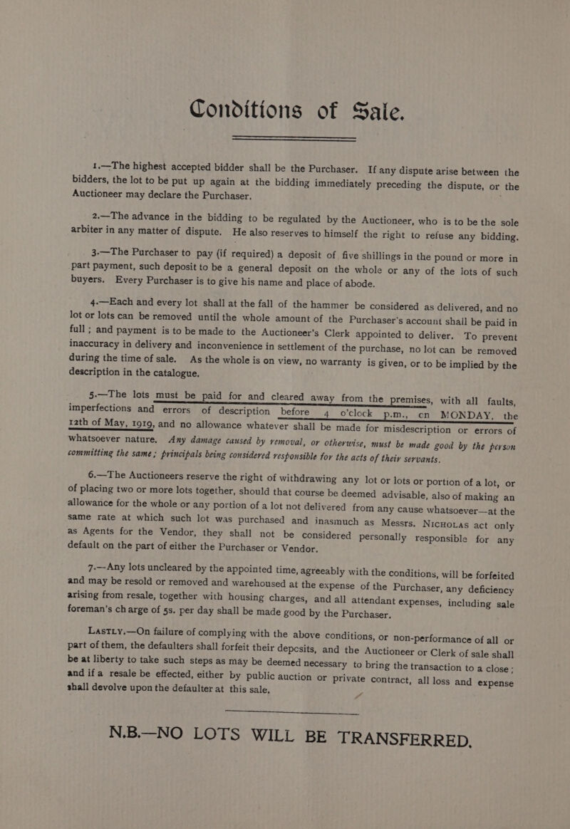 Conditions of Sale. 1.—The highest accepted bidder shall be the Purchaser. If any dispute arise between the bidders, the lot to be put up again at the bidding immediately preceding the dispute, or the Auctioneer may declare the Purchaser. 2.—The advance in the bidding to be regulated by the Auctioneer, who is to be the sole arbiter in any matter of dispute. He also reserves to himself the right to refuse any bidding. 3-—The Purchaser to pay (if required) a deposit of five shillings in the pound or more in part payment, such deposit to be a general deposit on the whole or any of the lots of such buyers. Every Purchaser is to give his name and place of abode. 4.—Each and every lot shall at the fall of the hammer be considered as delivered, and no lot or lots can be removed until the whole amount of the Purchaser's account shall be paid in full ; and payment is to be made to the Auctioneer’s Clerk appointed to deliver. To prevent inaccuracy in delivery and inconvenience in settlement of the purchase, no lot can be removed during the time of sale. As the whole is on view, no warranty is given, or to be implied by the description in the catalogue. 5.—The lots must be paid for and cleared away from the premises, with all faults, imperfections and errors of description before 4 o'clock p.-m., cn MONDAY, the 12th of May, 1919, and no allowance whatever shall be made for misdescription or errors of whatsoever nature. Any damage caused by removal, or otherwise, must be made good by the person committing the same; principals being considered vesponsible for the acts of their servants. 6.—The Auctioneers reserve the right of withdrawing any lot or lots or portion of a lot, or of placing two or more lots together, should that course be deemed advisable, also of making an allowance for the whole or any portion of a lot not delivered from any cause whatsoever—at the same rate at which such lot was purchased and inasmuch as Messrs. NicHovas act only as Agents for the Vendor, they shall not be considered personally responsible for any default on the part of either the Purchaser or Vendor. 7-—Any lots uncleared by the appointed time, agreeably with the conditions, will be forfeited and may be resold or removed and warehoused at the expense of the Purchaser, any deficiency arising from resale, together with housing charges, and all attendant expenses » including sale foreman's charge of 5s. per day shall be made good by the Purchaser, LastLy.—On failure of complying with the above conditions, or non-performance of all or part of them, the defaulters shall forfeit their depesits, and the Auctioneer or Clerk of sale shall be at liberty to take such steps as may be deemed necessary to bring the and ifa resale be effected, either by public auction or private shall devolve upon the defaulter at this sale. transaction to a close; contract, all loss and expense N.B.—NO LOTS WILL BE TRANSFERRED,