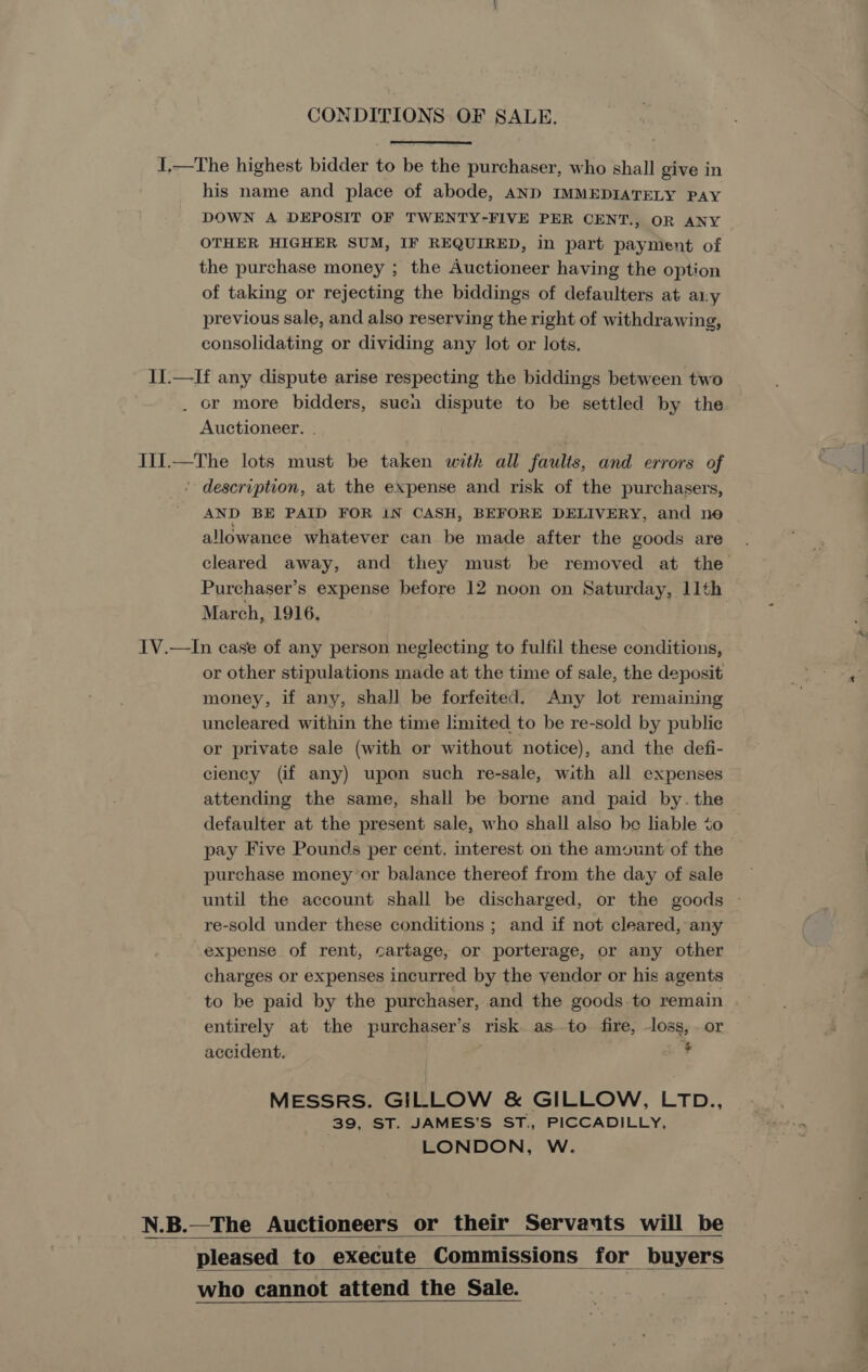 CONDITIONS OF SALE. 1,.—The highest bidder to be the purchaser, who shall give in his name and place of abode, AND IMMEDIATELY PAY DOWN A DEPOSIT OF TWENTY-FIVE PER CENT., OR ANY OTHER HIGHER SUM, IF REQUIRED, in part payment of the purchase money ; the Auctioneer having the option of taking or rejecting the biddings of defaulters at any previous sale, and also reserving the right of withdrawing, consolidating or dividing any lot or lots. II.—If any dispute arise respecting the biddings between two . or more bidders, sucn dispute to be settled by the Auctioneer. . Ii1.—The lots must be taken with all faults, and errors of ’ description, at the expense and risk of the purchasers, AND BE PAID FOR IN CASH, BEFORE DELIVERY, and ne allowance whatever can be made after the goods are cleared away, and they must be removed at the Purchaser’s expense before 12 noon on Saturday, 11th March, 1916. IV.—In case of any person neglecting to fulfil these conditions, or other stipulations made at the time of sale, the deposit money, if any, shall be forfeited. Any lot remaining uncleared within the time limited to be re-sold by public or private sale (with or without notice), and the defi- ciency (if any) upon such re-sale, with all expenses attending the same, shall be borne and paid by. the defaulter at the present sale, who shall also be liable %o pay Five Pounds per cent. interest on the amount of the purchase money or balance thereof from the day of sale until the account shall be discharged, or the goods - re-sold under these conditions ; and if not cleared, any expense of rent, cartage, or porterage, or any other charges or expenses incurred by the vendor or his agents to be paid by the purchaser, and the goods to remain entirely at the purchaser’s risk as to fire, -loss, . or accident. * MESSRS. GILLOW &amp; GILLOW, LTD., 39, ST. JAMES’S ST., PICCADILLY, LONDON, W. N.B.—The Auctioneers or their Servants will be pleased to execute Commissions for buyers who cannot attend the Sale.