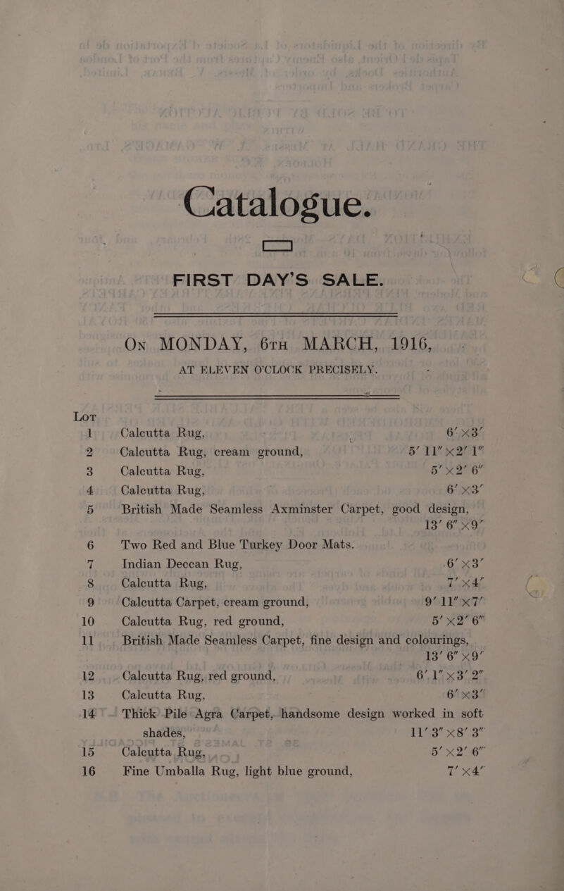 Catalogue. | Ca : FIRST DAY’S SALE. On MONDAY, 61TH MARCH, 1916, AT ELEVEN O'CLOCK PRECISELY. Calcutta Rug, : 6° x3 Calcutta Rug, cream ground, : 5’ 11 x27 1 Calcutta Rug, Tie 68 iy Calcutta Rug, 6’ x3’ British Made Seamless Axminster Carpet, good design, 13’ 6’ x9’ Two Red and Blue Turkey Door Mats. Indian Deccan Rug, 6° x3’ Calcutta Rug, 1 XAe Calcutta Carpet, cream ground, 9O11 KT Calcutta Rug, red ground, 5’ X2” 6” British Made Seamless Carpet, fine design and colourings, 13’ 6 x9 Calcutta Rug, red ground, 6 ix Sr Caleutta Rug, , 6! x3 Thick Pile Agra Carpet, handsome design worked in soft shades, | es ee es Calcutta Rug, Bb xX 258 Fine Umballa Rug, light blue ground, Tv xX4