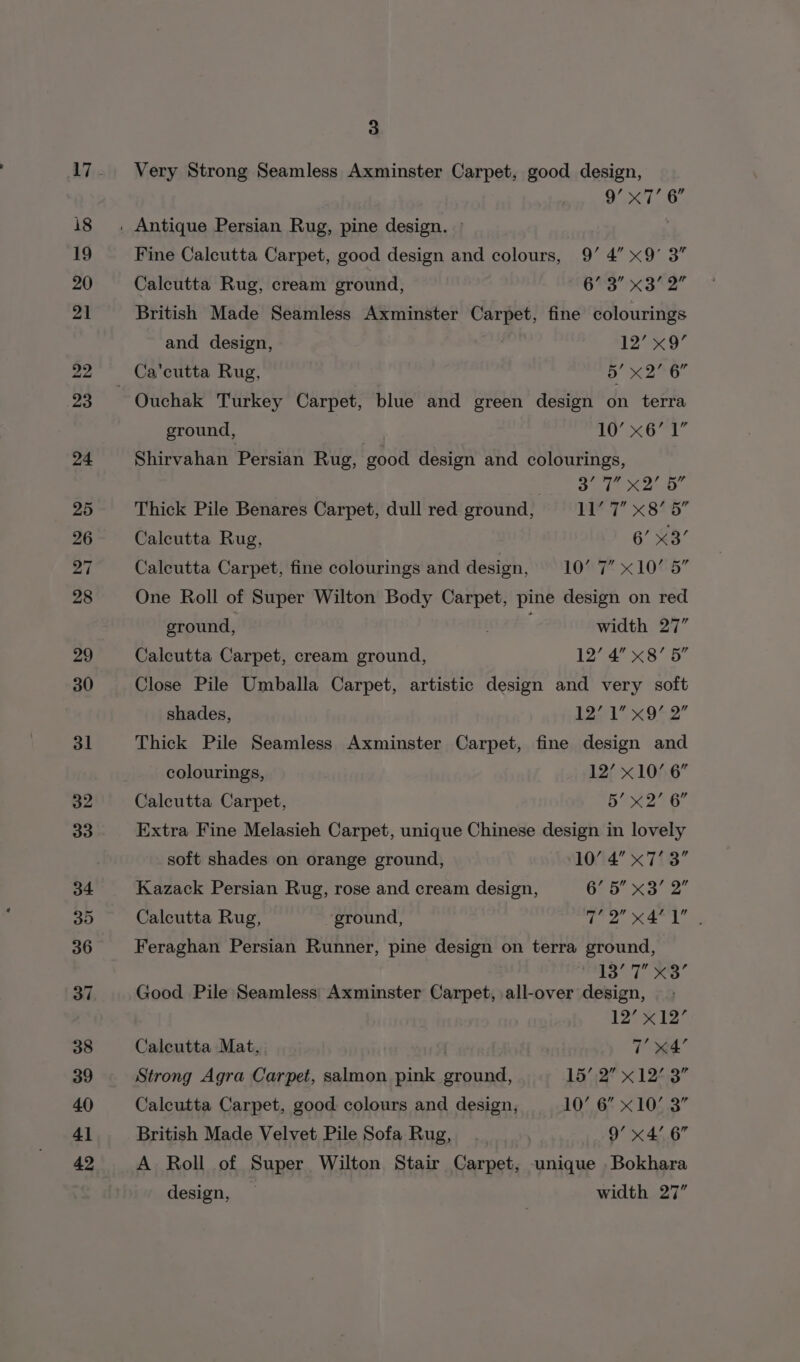 Very Strong Seamless Axminster Carpet, good design, 9g’ a bal 6” Fine Calcutta Carpet, good design and colours, 9’ 4” x9’ 3” Calcutta Rug, cream ground, 63 x3°2 British Made Seamless Axminster Carpet, fine colourings and design, ) 12’ x9” Ca'cutta Rug, 5’ x2’ 6 Ouchak Turkey Carpet, blue and green design on terra ground, 1 ie ol a Shirvahan Persian Rug, good design and colourings, a Sale ane Thick Pile Benares Carpet, dull red ground, bi? 1 X8* 9 Calcutta Rug, 6’ x3’ Calcutta Carpet, fine colourings and design, 1087! X 1066 One Roll of Super Wilton Body Carpet, pine design on red ground, . ; width 27” Calcutta Carpet, cream ground, 12’ 4” x8’ 5” Close Pile Umballa Carpet, artistic design and very soft shades, tear x 952” Thick Pile Seamless Axminster Carpet, fine design and colourings, 12’ x10’ 6” Calcutta Carpet, Bo 24 6 Extra Fine Melasieh Carpet, unique Chinese design in lovely soft shades on orange ground, 10’ 4’ x7’ 3” Kazack Persian Rug, rose and cream design, Geb xo 2 Calcutta Rug, ground, ite ep Ae ane Feraghan Persian Runner, pine design on terra ground, dee Ss Se a, 8 Good Pile Seamless Axminster Carpet, all-over design, 12’ x12’ Calcutta Mat, T eed Strong Agra Carpet, salmon pink ground, 15’;2” x 12°.3” Calcutta Carpet, good colours and design, 10’ 6” x10’ 3” British Made Velvet Pile Sofa Rug, 9’ x4’ 6” A Roll of Super Wilton Stair Carpet, unique Bokhara design, — width 27”