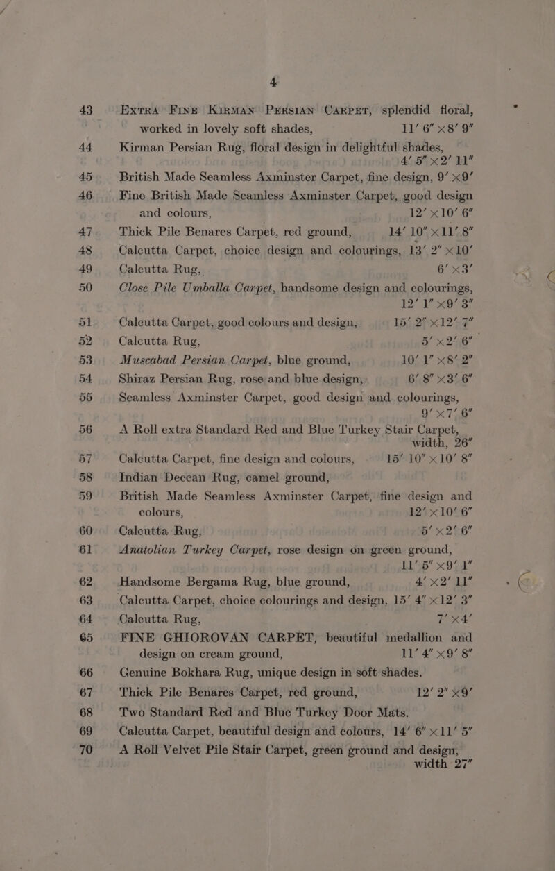 52 h ExtrA FInE KIRMAN PERSIAN CARPET, splendid floral, Kirman Persian Rug, floral design in delightful shades, 4’ 5 x2 11 British Made Seamless Axminster Carpet, fine design, 9’ x9’ Fine British Made Seamless Axminster Carpet, good design and colours, 12x 1076 Thick Pile Benares Carpet, red ground, 14’ 10” x11’. 8 Calcutta Carpet, choice design and colourings, 13’ 2” «10 Calcutta Rug, 6° x3 Close Pile Umballa Carpet, handsome design and colourings, Calcutta Carpet, good colours and design, 15) 27K 1257 Calcutta Rug, 5’ x 2/6 Muscabad Persian Carpet, blue ground, 10/1 x8%2 Shiraz Persian Rug, rose and blue design, 6’ 8 x3 6 Seamless Axminster Carpet, good design and colourings, O° &lt;7 8 A Roll extra Standard Red and Blue Turkey Stair Carpet, width, 26” Calcutta Carpet, fine design and colours, 15’ 10 x10’ 8 Indian Deccan Rug, camel ground, British Made Seamless Axminster Carpet, fine design and colours, 123 x 10©6 Calcutta Rug, b x26 Anatolian Turkey Carpet, rose design on green ground, A aT Handsome Bergama Rug, blue ground, 4! x2’ 11 FINE GHIOROVAN CARPET, beautiful medallion and design on cream ground, 16 ie a Wi Genuine Bokhara Rug, unique design in soft shades. Thick Pile Benares Carpet, red ground, ¥2’ 2 3 Two Standard Red and Blue Turkey Door Mats. Calcutta Carpet, beautiful design and colours, 14’ 6” x11’ 5” width 27”