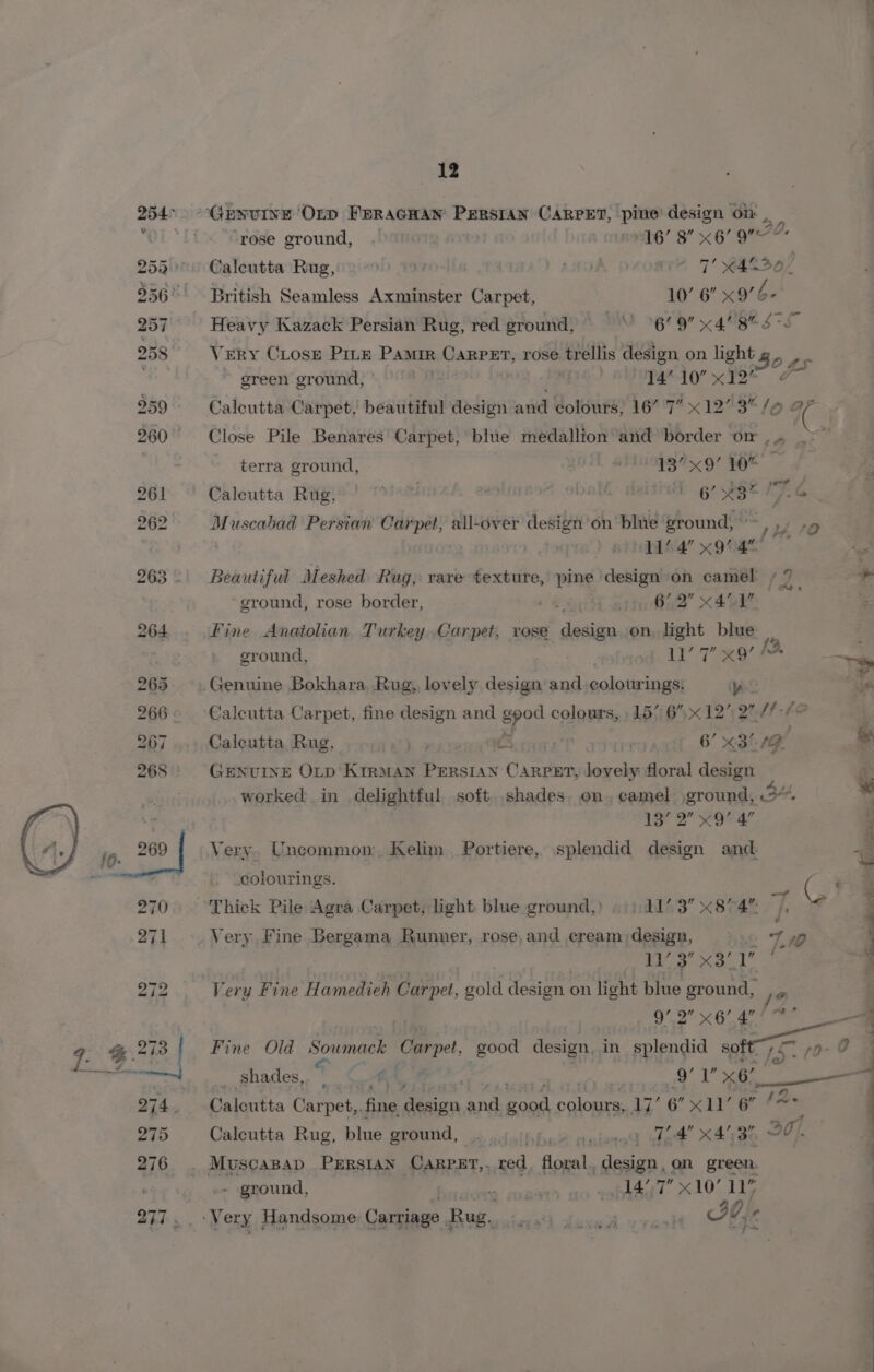 254° GENUINE ‘Orp FERAGHAN Perstan CARPET, pine design on “OL ‘fi “Grese ground, .! b6’ 8 x 6 gr. 253° Caleutta Rug, 49 AAD 2 7’ R4S30/ 256° British Seamless Axminster Carpet, 10’ 6” x9’- 257 Heavy Kazack Persian Rug, red ground, MO 9° x 4 BBE STL 258 VeRY Close Pitz Pamir eeseaike rose trellis design on light g,. ,  green ground, af PAPA’ x YD* 2 259 Calcutta Carpet, beautiful design and colours, 16” 7” x12’ 3 /o aF 260° ~=-Close Pile Benares Carpet, blue medallion and border or , | terra ground, i BIN99R4 9” FOE” 261 Calcutta Rug, ahaa | | 6’ 885 Pe G 262 Muscabad Persian Carpet, all-over design’on blue ground, ~~ : s ‘O 11’ 4’ x9’ 4 263. Beautiful Meshed Rug, rare texture, pine design on camel /2 + ground, rose border, ia 4 find” X48 264. Fine Anatolian Turkey Carpet, rose dati, on, light blue re ground, . fa” Tee Wo yy 265 Genuine Bokhara Rug, lovely design and colourings: yoo ae 266. Calcutta Carpet, fine design and Fe colours, | 15// 6x 1272” /f-s n 267 Calcutta Rug, 3 oe £3 iv me 6’ x3/ 1G of 268 GENUINE OLD'KiRMAN PeErRsIAN CaArpst, lovely floral design 5 worked in delightful soft. shades. on, camel ground, 34 * 13° 2” x9 4” 3 10. 269 Very. Uncommon Kelim Portiere, splendid design and 4a Estties , colourings. os € ‘ 270 Thick Pile Agra Carpet, light blue ground,) «|: 4173 «874% |, © Z 271 Very Fine Bergama Runner, rose,and eream;design, ©. 4 7, VE ee Sie q 272 Very Fine Hamedieh Carpet, gold design on light blue ground, 9’ bed sg 4” , _— 9. &amp; 278 Fine Old Soinace Carpe, good design. in splendid i 0 fA ; aioe | _ shades, 5 iat i. 1 70a 4 274. Caloutta Carpet,. fine Maco, aA ee Hite p We 6” x11’ 6” {4 : 2idD Calcutta Rug, blue ground, |. ‘ae anieted dat 4780 20). 2716. ARISCABAD PERSIAN ‘Carper, ned, cae design, on green. : #4 - ground, BAREIS Seger 3 11 7” x10’ 11’ | Shy ery Handsome Carriage. Bue, Bee Se ene ae Ab 4“ ,