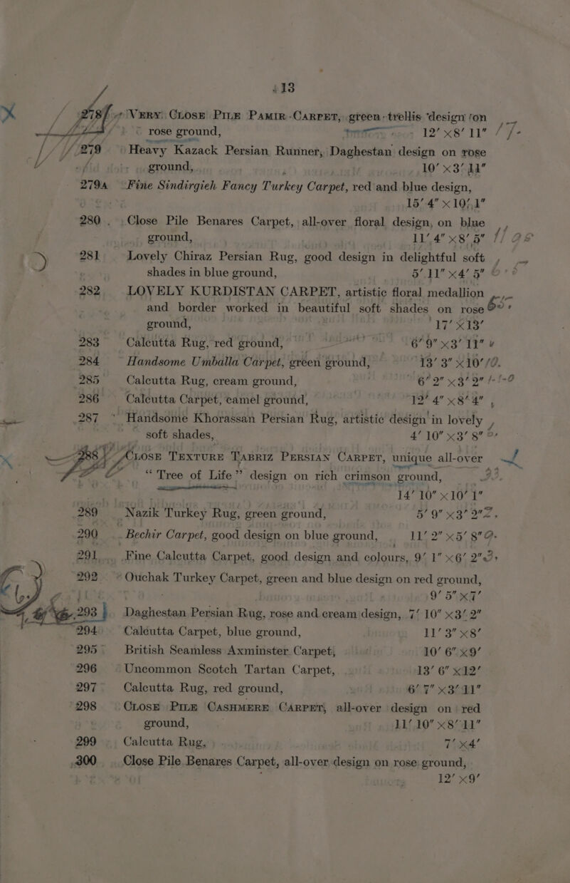 £13 / ¢ Very. CLose Pitz Pamir -Carper, green: ‘trellis ‘design fon ~—F ~ rose ground, titre neo: 12’x8/ 11 / /°- . Heavy _ Kazack Persian Runner, pci Gn design on rose ground, | 10° x3 ha Fine Sindirgieh Fancy Rubhey Carpet, red and blue design, i 157.4 x 10/,1 280 . Close Pile Benares Carpet, all-over floral design, on blue _, ground, AA’ x8) 5 1] @ +») 28] Lovely Chiraz Persian Rug, pee design in delightful soft ie ; shades in blue ground, BEL Kae Ben ts 282 LOVELY KURDISTAN CARPET, hk teeny floral eaanion and border worked in Smee soft shades on rose 82 ground, - | . hy Sie Gb 283 Calcutta Rug, red ground, °° 82 ’ 6°9 x3 11 ¥ 284 Handsome Umballa Carpet, ereen ground, — 43’ 3” 40770. 285 Calcutta Rug, cream ground, | dialiems oh caps ia hie aah 286 Calcutta Carpet, camel ground, : 12” 4” x3*4 ; ‘ene .287 * Handsome Khorassan Persian Rug, artistic design in lovely / soft shades, _ ae OU a Doe % ‘LOSE TExTURE TABRIZ PERSIAN CARPET, unique all- over A! ; “Tree of Life ‘ design on rich crimson ground, | Ree: aaa 14’ 10 x10’ 1 289 Rink Turkey Rug, green ground, 5° 9” x3 32 290 __ Bechir Carpet, good design on blue ground, , LL 2 x5 8” . 291... Fine Calcutta Carpet, good design and colours, 9’ 1” x6! 273) 292. © Ouchak Turkey Carpet, green and blue design on red ground, Py id © Cs ea 9° ST A 298 Daghestan Persian Rug, rose and cream design, 7/ 10 &lt;3/ 2” 294 Caleutta Carpet, blue ground, | Babs al be 295. — British Seamless Axminster Carpet, 10’ 6. x9’ 296 Uncommon Scotch Tartan Carpet, . 13’ 6” x12’ | 297 Calcutta Rug, red ground, GEN x 3694 * : 298 OLosE Pine CASHMERE CARPET, all-over design on. red ground, . LL 10 x87” 299 Calcutta Rug, ) . | 7’ x4’ 300. Close Pile Benares Carpet, all-over design on rose ground, 12’ x9’