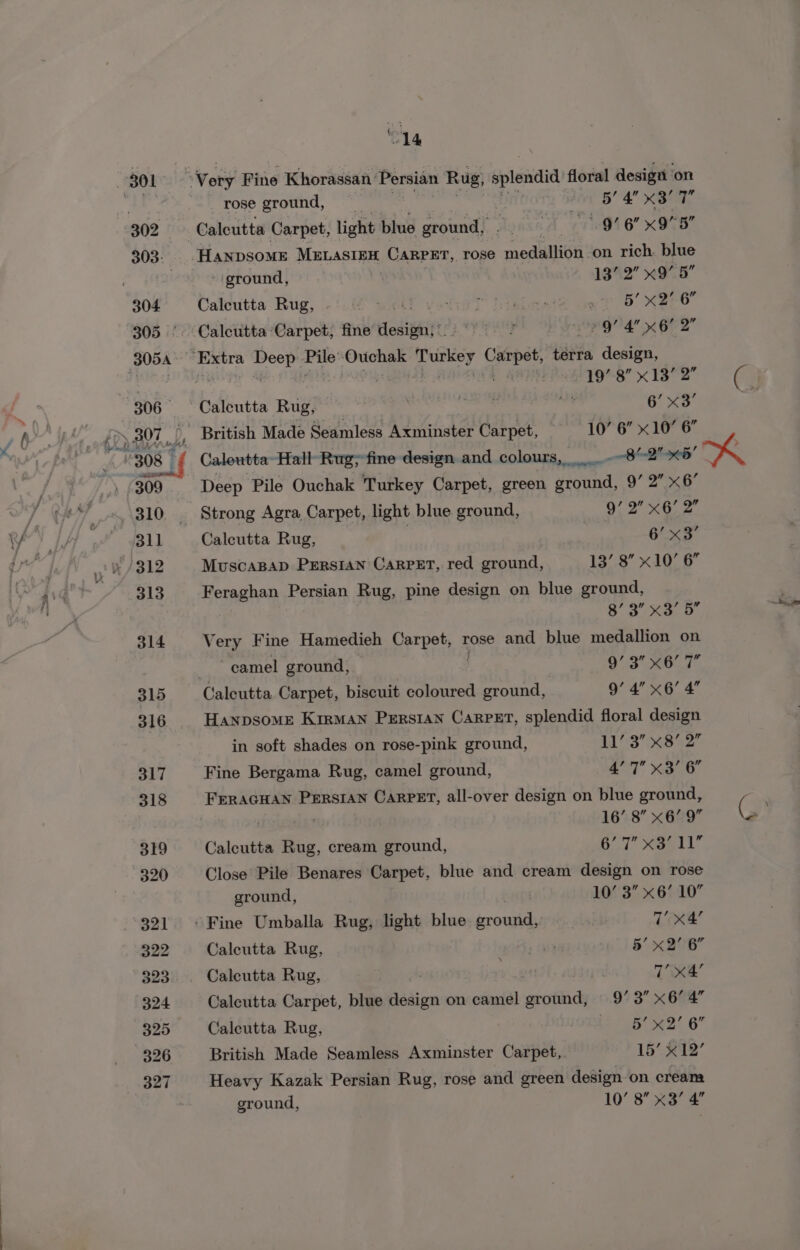 rose ground, —__ : ive BY A XBOT 2 Calcutta Carpet, light blue ground, . AA 8 xON8 -Hanpsome MELASIEH CARPET, rose medailiGH: on rich. blue ground, | 13’ 2” x9’ 5” Calcutta Rug, iD xc (Pt Veale aut 0 HEeO Calcutta ‘Carpet, fine dlodiiy': Nas Aigo 2 97 4 x67 2 19’ 8” x13’ 2” Calcutta Rug, es See 7 6’ x3’ 10’ 6” x10’ 6” Caleutta- Hall Rug; fine design and colours, Deep Pile Ouchak Turkey Carpet, green en 9’ 2 x6 Strong Agra, Carpet, light blue ground, 9.2 XG. 2. Caleutta Rug, _ | ) 6’ &lt;3 MuscaBap PErsian Carpet, red ground, 13’ 8” x10’ 6” Feraghan Persian Rug, pine design on blue ground, 8’ 3 x3’ 5 Very Fine Hamedieh Carpet, rose and blue medallion on camel ground, 9’ 3” x6’ 7 Calcutta Carpet, biscuit coloured ground, 9’ 4” x6’ 4’ Hanpsome Kirman Persian Carpet, splendid floral design in soft shades on rose-pink ground, a 3 eS 2 Fine Bergama Rug, camel ground, 4’ 7 x3’ 6” FERAGHAN PERSIAN CARPET, all-over design on blue ground, 16’ 8” x6’ 9 6.7 aml)” Close Pile Benares Carpet, blue and cream design on rose Calcutta Rug, cream ground, ground, 10’ 3” x6’ 10” / Fine Umballa Rug, light blue paved : 7 x4’ Calcutta Rug, , AG 5’ x2’ 6” Calcutta Rug, age | T’ x4’ Calcutta Carpet, blue design on camel ground, 9’ 3 x6 4 Caleutta Rug, | LOTS LB 2’ 6” British Made Seamless Axminster Carpet, 15’ x12’ Heavy Kazak Persian Rug, rose and green design on cream ground, 10’ 8 x3’ 4