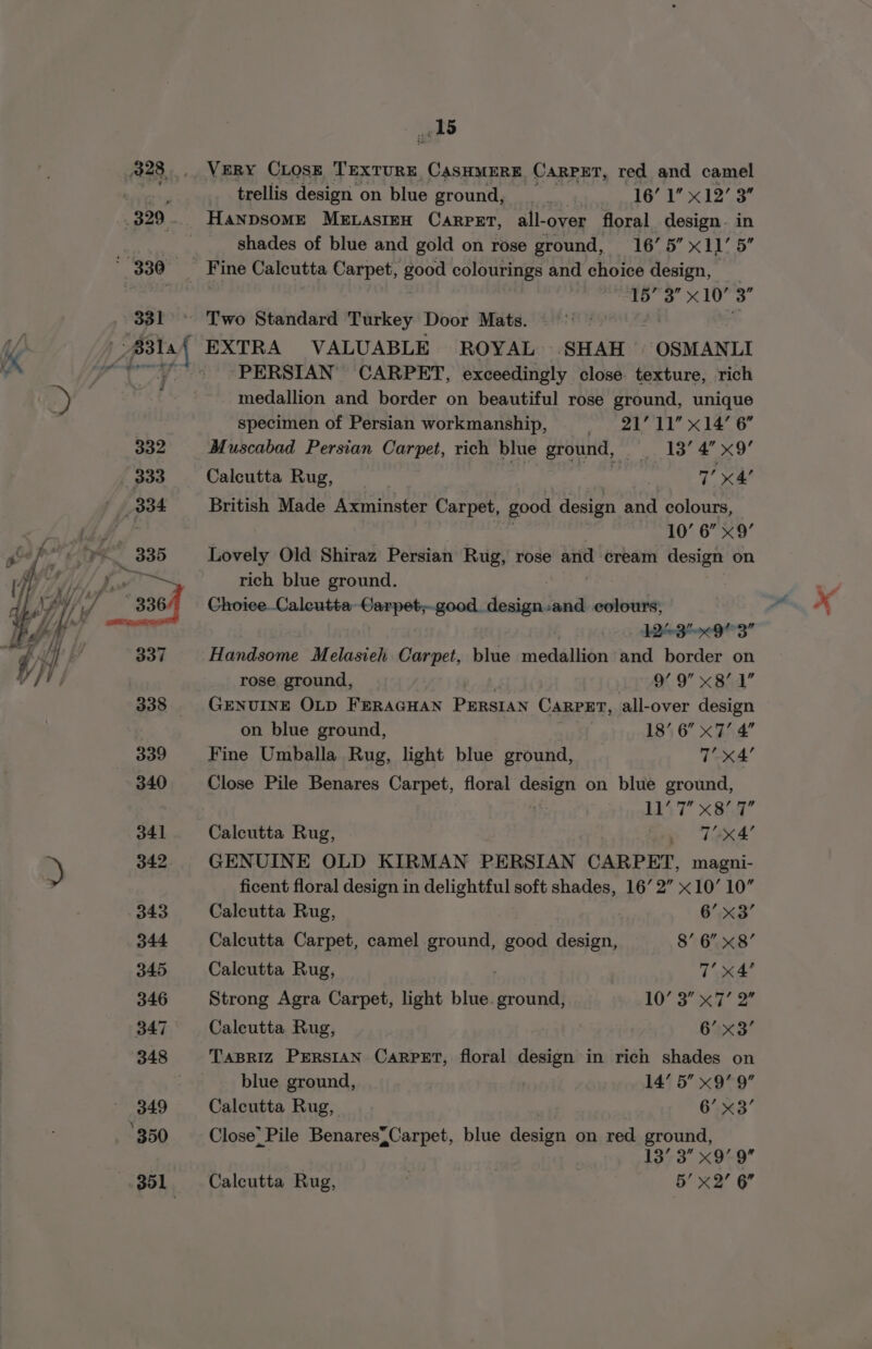 331 *g AS VERY CLOSE TEXTURE CASHMERE. CARPET, red and camel trellis design on blue ground, 4 petal (8s hee EE shades of blue and gold on rose ground, 16’ 5” x11 5 “TD” 3S x10 3” PERSIAN CARPET, exceedingly close: texture, rich medallion and border on beautiful rose ground, unique specimen of Persian workmanship, |. 21’ 11” x14’ 6 Muscabad Persian Carpet, rich blue ground, ) ey Lone Calcutta Rug, | “gee 7’ x4! British Made Axminster Carpet, good design and colours, 10’ 6” x9’ Lovely Old Shiraz Persian Rug, rose and cream design on rich blue ground. ADS 93” Handsome Melasieh Carpet, blue medallion and border on rose ground, | a9 x B6a GENUINE OLD FERAGHAN PERSIAN Carpet, all-over design on blue ground, wr 4 18’ 6” x7’ 4 Fine Umballa Rug, light blue ground, x4’ Close Pile Benares Carpet, floral ge as on blue ground, } LT x8hr’ Calcutta Rug, - ay | aA’ GENUINE OLD KIRMAN PERSIAN CARPET, magni- ficent floral design in delightful soft shades, 16’ 2” x10’ 10” Calcutta Rug, | 6’ x3’ Calcutta Carpet, camel Brae good design, 8’ 6” x8’ Calcutta Rug, 7’ x4’ Strong Agra Carpet, light blue oa 10’ 3 x7’ 2” Calcutta Rug, 2 6’ x3’ TaBRIZ PERSIAN CARPET, floral design in rich shades on blue ground, i 14’ 5” x9’ 9” Calcutta Rug, 6.« 3’ Close) Pile Benares{Carpet, blue idea on red ground, 137-3 x9~9 Calcutta Rug, ‘ | 5’ x2 6”