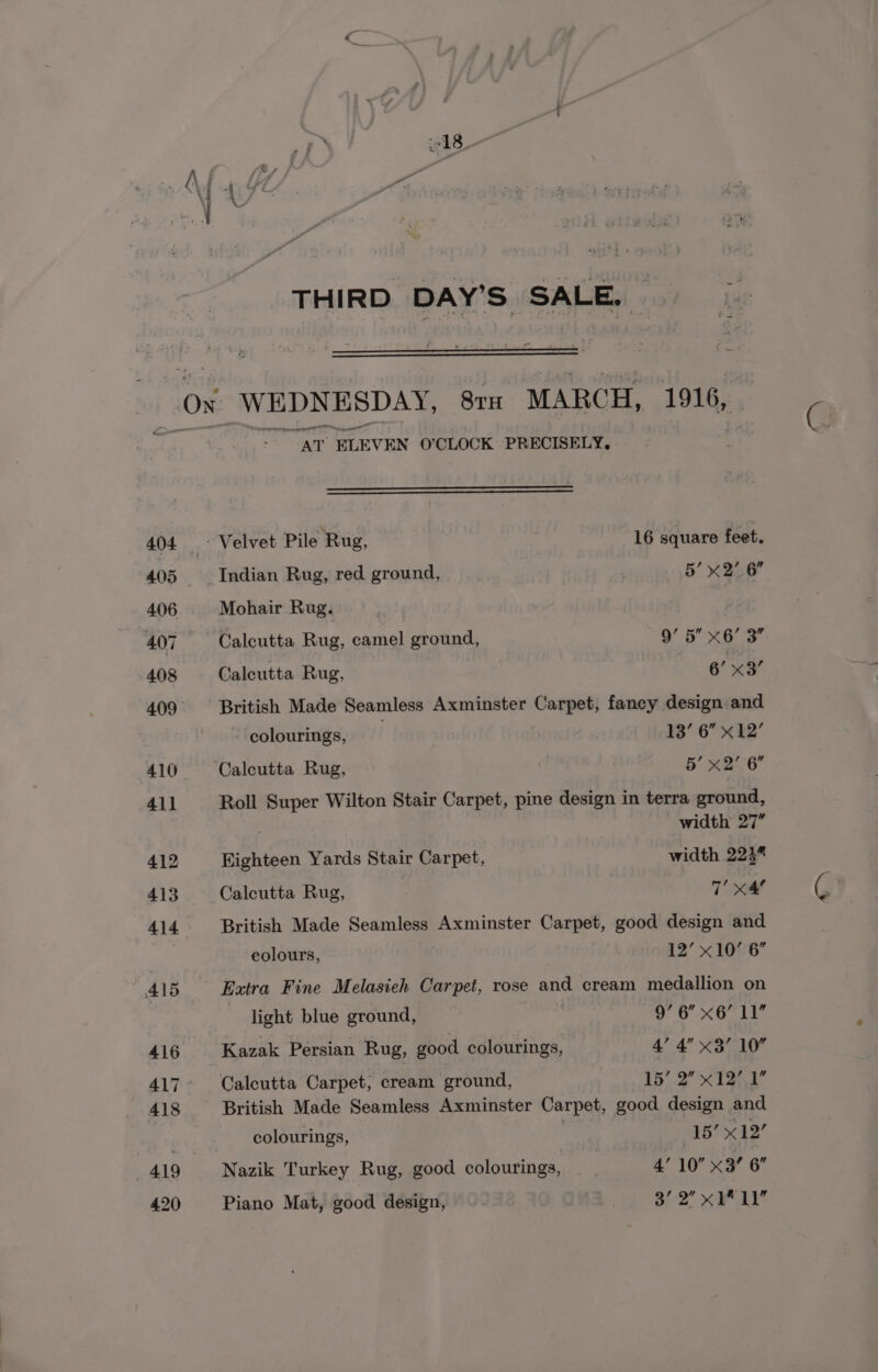 Rte THIRD DAY’S SALE, WEDNE SDAY, SrH MARCH, 1916, “AT ELEVEN O’CLOCK PRECISELY. ~ Velvet Pile Rug, 16 square feet. Indian Rug, red ground, | 5’ x2’ 6 Mohair Rug. : Calcutta Rug, camel ground, 9’ 5” x6’ 3” Calcutta Rug, 6’ x3 British Made Seamless Axminster Carpet, fancy design and colourings, | 13’ 6” x12’ Calcutta Rug, | 5’ x2’ 6” Roll Super Wilton Stair Carpet, pine design in terra ground, width 27” Eighteen Yards Stair Carpet, width 224” Calcutta Rug, Tie British Made Seamless Axminster Carpet, good design and eolours, 12’ x10’ 6” Extra Fine Melasiech Carpet, rose and cream medallion on light blue ground, Oe oo MOLE Kazak Persian Rug, good colourings, 4’ 4” x3’ 10° Calcutta Carpet; cream ground, 15’. 2 xI3nr British Made Seamless Axminster Carpet, good design and colourings, 15’ x12’ Nazik Turkey Rug, good colourings, — . 4’ 10 x3? 6