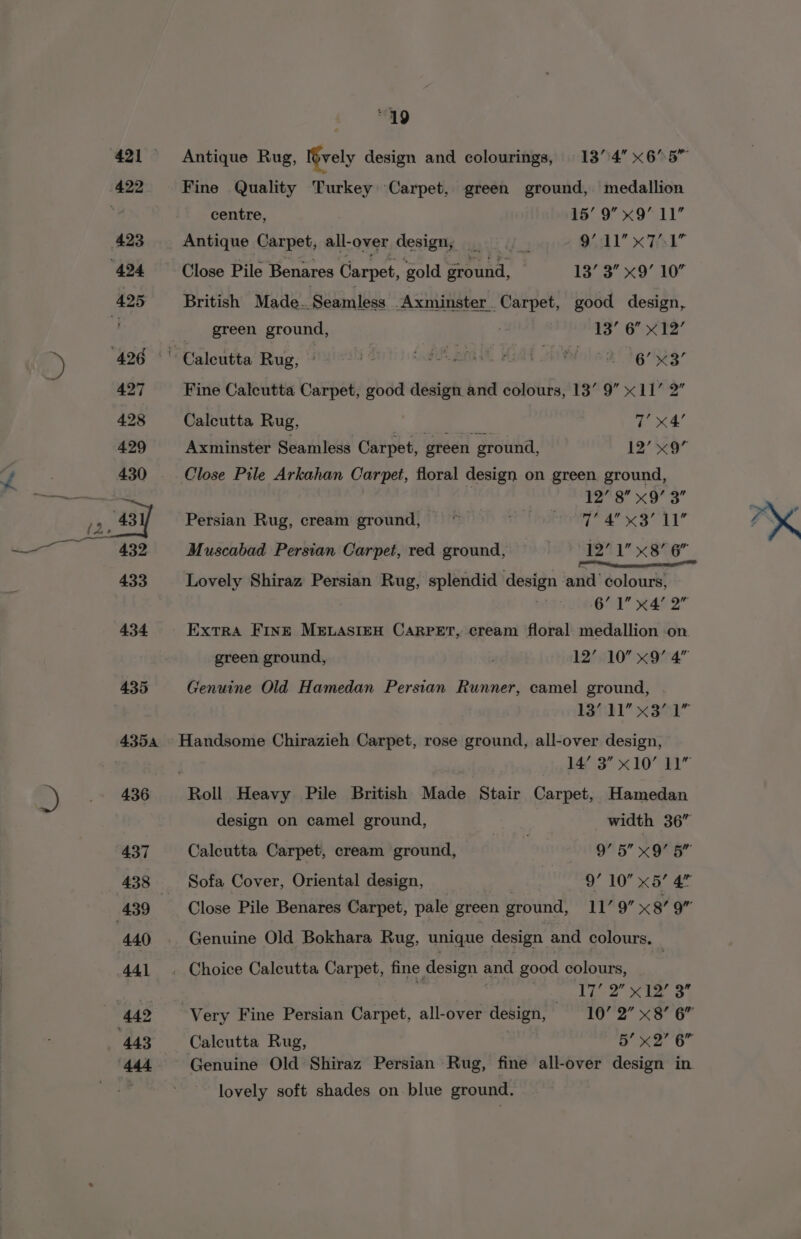 3 435 “49 centre, 15’ 9” x9 11” British Made..Seamless _Axminster Carpet, good design, “ Caleutta Rug, © i nd pm Malt sh ol a9, Dg 5eg- Axminster Seamless Carpet, green ground, 12’’«9 | oe eae sa et Persian Rug, cream ground, ~ : {Beak a ae ie Ug Muscabad Persian Carpet, red ground, 1271 x8 6” Lovely Shiraz Persian Rug, splendid design and colours, 6’ 1 x4’ 2” Genuine Old Hamedan Persian Runner, camel ground, 13’ Sit x 3’ ‘i 436 437 439 440 jaf 3 x10 41” design on camel ground, | width 36” Calcutta Carpet, cream ground, 975 x ora Sofa Cover, Oriental design, 9’ 10” x5’ 4 Close Pile Benares Carpet, pale green ground, 11’ 9” x8’ 9” Genuine Old Bokhara Rug, unique design and colours. ‘17’ 2D? scr ap lovely soft shades on blue ground.