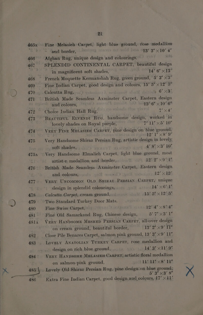 Fine Melasieh Carpet, zie in ground, rose medallion and border, SMEG. BG 3” feta 4 Afghan Rug, unique design and colourings. ™ SPLENDID CONTINENTAL CARPET, beautiful design in magnificent soft shades, te a BTA 6: French Moquette Kermanshah Rug, green ground, 5’ 3” x3” Fine Indian Carpet, good design and colours, 15° i bist Caleutta Rug, % 6 %35 British Made Seamless Axminster Carpet, Eastern design and colours, y DBS x 1064 Choice Indian Hall Rug, ) (ew BeautiruL Ervenpi Rue, handsome design, worked in’ lovely shades on Royal purple, Th dda 1D Very Frve MELasten Carrer, pine design on blue ground, 12’ 1 x8’ 9 Very Handsome Shiraz Persian Rug, artistic design in lovely. soft shades, A 8B X38” LOY Very Handsome Elmalieh Carpet, light blue ground, most artiste medallion and border, v 124'2 x9 TR British Made Seamless Axminster Carpet, Eastern design. and colours, H ovsaid’) . 12’ x 12’ Very Uncommon OLD, SHIRAZ AT Y CARPET, unique design in splendid colourings, 14’ x61 Calcutia Carpet; cream ground, . 5/5 x 12-5 Two Standard Turkey Door Mats. Fine Swiss Carpet, » | 12’ 4” x8 4 Fine Old Samarkand Rug, Chinese design, BSS OLE Very Hanbsome MzusuHEp PeErSIan Carpet, all-over design on cream ground, beautiful border, 13’ 2 x9’ TY Close Pile Benares Carpet, salmon pink ground, 13’ 3” x9 11 Lovety ANATOLIAN TURKEY CARPET, rose medallion and design on rich blue ground, . 14/.3% x1149° Very Hanpsome MELASIEH CARPET; artistic floral medallion on salmon-pink ground, 208 kkk) x8 19% 5’ 3 x3’ 8 Extra Fine Indian Carpet, good design,and colours, 17’ x11”