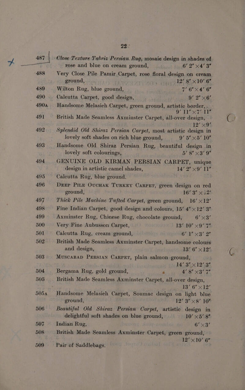 22° rose and blue on eream ground, - 6’ 2 x4’ 3” f- fyyyRROUNG, py | 1 12° 8 x10’ 6. Wilton Rug, blue ground, | 7’ 6 xX 4’ 6 faleutta Carpet, good design, 4 Hail 2°” Q6/ Handsome Melasieh Carpet, green ground, artistic border, . ES li Sar te British Made Seamless Axminster Carpet, all-over design, 12’ x9 Splendid Old Shiraz Persian Carpet, most artistic design in lovely soft shades on rich blue ground, 9’ 5 x5’ 10 Handsome Old Shiraz Persian Rug, beautiful design in lovely soft colourings, et ee GENUINE OLD KIRMAN PERSIAN CARPET, unique design in artistic camel shades, 1 iis 4 eB i Calcutta Rug, blue ground. Drrp PILE OucHAK TURKEY CARPET, green design on red ground, 1673” ~ a2! Thick Pile Machine Tufted Carpet, green ground, 16’ x12’ Fine Indian Carpet, good design and colours, 15’ 4” x12’ 3” Axminster Rug, Chinese Rug, chocolate ground, 6 x3’ Very Fine Aubusson Carpet, 13%10 x9°T Calcutta Rug, cream ground, Oe 3 Ot British Made Seamless Axminster Carpet, handsome colours and design, 1306 x 224 MUSCABAD PERSIAN CARPET, plain salmon -ground, 14° 3.x12’,3” Bergama Rug, gold ground, e 40 XS an British Made Seamless Axminster Carpet, all-over design, 13 6” x12’ Handsome Melasieh Carpet, Soumac design on light blue ground, | 12? 3” x8’ 16° Beautiful Old Shiraz Persian Carpet, artistic design in delightful soft shades on blue ground, 10’ x58 Indian Rug, ! G* &lt;8 British Made Seamless Axminster Carpet, green ground, . 12’ x10’ 6” Pair of Saddlebags.