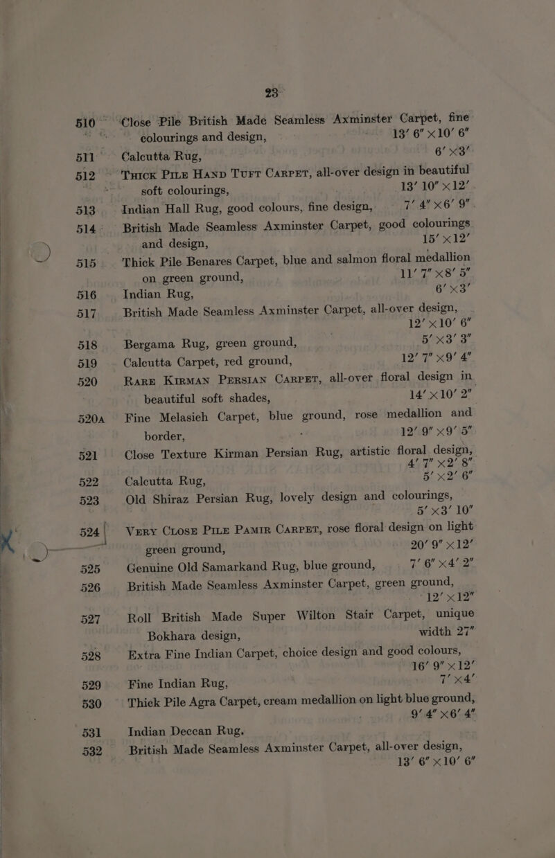 531 532 23° - eolourings and design, — 3 2 193% 6” x10’ 6 Calcutta Rug, 6’ x3 soft colourings, : | 137.10 x 127» and design, 15? 12 Thick Pile Benares Carpet, blue and salmon floral medallion on green ground, | TKS Indian Rug, es pi British Made Seamless Axminster Carpet, all-over design, | 12” 10’ 6 Bergama Rug, green ground, : a SI € Calcutta Carpet, red ground, 12 7 x9! &amp; Rare KirMAN PERSIAN CARPET, all-over floral design in beautiful soft shades, 14! xO 2 Fine Melasieh Carpet, blue ground, rose medallion and. border, y/o x9 1 Close Texture Kirman Persian Rug, artistic floral design, 4’ 7” x2’ 8 Calcutta Rug, 5’ x 2/6 Old Shiraz Persian Rug, lovely design and colourings, 5’ x3’ 10° Very CLose Pie Pamir Carrer, rose floral design on light green ground, 20°99 x 12 Genuine Old Samarkand Rug, blue ground, 7’ 6 x42” British Made Seamless Axminster Carpet, green ground, to x Roll British Made Super Wilton Stair Carpet, unique Bokhara design, width 27” Extra Fine Indian Carpet, choice design and good colours, | 16’ 9” x 12° Fine Indian Rug, . a ie. Thick Pile Agra Carpet, cream medallion on light blue ground, 9’ 4 x6’ 4 Indian Deccan Rug. British Made Seamless Axminster Carpet, all-over design, 13’ 6” x10’ 6”