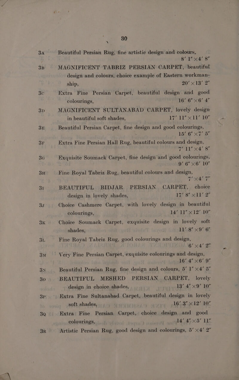 3A 3B 3G 3Q 30 x Beautiful Persian Rug, fine artistic design and colours, 8’ 1% « 4’ Rg” MAGNIFICENT TABRIZ PERSIAN CARPET, beautiful design and colours, choice example of Eastern workman- ship, 20’ x13 2 Extra Fine Persian Carpet, beautiful design and good colourings, 16’ 6” x6’ 4” MAGNIFICENT SULTANABAD CARPET, lovely design in beautiful soft shades, Mai Vee Beautiful Persian Carpet, fine design and good colourings, 4 15’ 6” x7’ ee Extra Fine Persian Hall Rug, beautiful colours and design, ie rae x4’ 8” Exquisite Soumack Carpet, fine design and good colourings, 9g’ 6” x 6’ 10” Fine Royal Tabriz Rug, beautiful colours and design, Reet BEAUTIFUL. BIDJAR. PERSIAN. CARPET, choice design in lovely shades, Liz: 8 edt 2” Choice Cashmere Carpet, with lovely design in beautiful colourings, 14’ 11” x12’ 10” Choice Soumack Carpet, Mgiasite design in lovely soft shades, | 4158 x9 GF Fine Royal Tabriz Rug, good colourings and design, 6’ x4’ 2° 16’ 4” &lt;6’ Q” Beautiful Persian Rug, fine design and colours, 5’ 1” x4’ 5” BEAUTIFUL MESHED PERSIAN CARPET, lovely design in choice shades, : 13’.4° x9 10% Extra Fine Sultanabad. Carpet, beautiful design in lovely soft shades, | «pla akc ELL, Extra Fine Persian Carpet, choice design and good colourings, » | 14’ 4” x5’ 11”