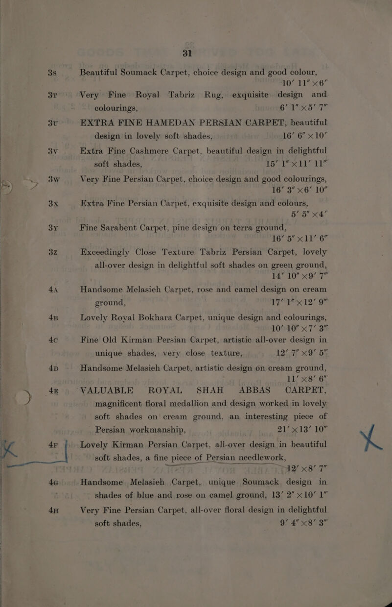 38 3T : 3U 3V \7 31 Beautiful Soumack Carpet, choice design and good colour, 10’ 11” x6 Very Fine Royal Tabriz Rug, exquisite design and colourings, Baa Be] F EXTRA FINE HAMEDAN PERSIAN CARPET, beautiful design in lovely soft shades, 16’ 6” x10’ Extra Fine Cashmere Carpet, beautiful design in delightful soft shades, fol ie els: Very Fine Persian Carpet, choice design and good colourings, 16’ 3” x6’ 10” Extra Fine Persian Carpet, exquisite design and colours, 5’ 5 x4 Fine Sarabent Carpet, pine design on terra ground, ab Soe GO Exceedingly Close Texture Tabriz Persian Carpet, lovely all-over design in delightful soft shades on green ground, AT 10 xO Handsome Melasieh Carpet, rose and camel design on cream ground, 7 ot lo Lovely Royal Bokhara Carpet, unique design and colourings, 10’ 10” x7’ 3” Fine Old Kirman Persian Carpet, artistic all-over design in unique shades, very close texture, 12 XX Oe Handsome Melasieh Carpet, artistic design on cream ground, Li St8: 6, magnificent floral medallion and design worked in lovely soft shades on cream ground, an interesting piece of Persian workmanship, ya ae A YS | 8 Lovely Kirman Persian Carpet, all-over design in beautiful soft shades, a fine piece of Persian needlework, es | 1a x St Handsome Melasieh Carpet, unique Soumack design in shades of blue and rose on camel ground, 13’ 2” x10’ 1” Very Fine Persian Carpet, all-over floral design in delightful soft shades, 9’ 4” x8°3